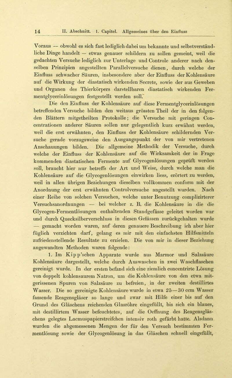 Voraus — obwohl es sich fast lediglich dabei um bekannte und selbstverständ- liche Dinge handelt — etwas genauer schildern zu sollen gemeint, weil die gedachten Versuche lediglich zur Unterlage und Controle anderer nach den- selben Prinzipien angestellten Parallelversuche dienen, durch welche der Einfluss schwacher Säuren, insbesondere aber der Einfluss der Kohlensäure auf die Wirkung der diastatisch wirkenden Secrete, sowie der aus Geweben und Organen des Thierkörpers darstellbaren diastatisch wirkenden Fer- mentglycerinlösuugen festgestellt tverden soll.' Die den Einfluss der Kohlensäure auf diese Fermentglycerinlösungen betreffenden Versuche bilden den weitaus grössten Theil der in den folgen- den Blättern niitgetheilten Protokolle; die Versuche mit geringen Cou- centrationen anderer Säuren sollen nur gelegentlich kurz erwähnt tverden, weil die erst erwähnten, den Einffuss der Kohlensäure schildernden Ver- suche gerade vorzugsweise den Ausgangspunkt der von mir vertretenen Anschauungen bilden. Die allgemeine Methodik der Versuche, durch welche der Einfluss der Kohlensäure auf die Wirksamkeit der in Frage kommenden diastatischen Fermente auf Glycogenlösimgen geprüft werden soll, braucht hier nur betreffs der Art und Weise, durch welche mau die Kohlensäure auf die Glycogenlösungen einwirken Hess, erörtert zu werden, weil in allen übrigen Beziehungen dieselben vollkommen conform mit der Anordnung der erst erwähnten Controlversuche angestellt wurden. Nach einer Reihe von solchen Versuchen, welche unter Benutzung compHzirterer Versuchsanordnungen — bei welcher z. B. die Kohlensäure in die die Glycogen-Fermentlösungen enthaltenden Standgefasse geleitet worden war und durch Quecksilberverschluss in diesen Gefässen zurückgehalten wurde — gemacht worden waren, auf deren genauere Beschreibung ich aber hier füglich verzichten darf, gelang es mir mit den einfachsten Hilfsmitteln zufriedenstellende Resultate zu erzielen. Die von mir in dieser Beziehung angewandten Methoden waren folgende: 1. Im Kipp’schen Apparate wurde aus Marmor und Salzsäure Kohlensäure dargestellt, welche durch Auswaschen in zwei Waschffascheu gereinigt wurde. In der ersten befand sich eine ziemlich concentrirte Lösung von doppelt kohlensaurem Natron, um die Kohlensäure von den eBva mit- gerissenen Spuren von Salzsäure zu befreien, in der zweiten destillirtes Wasser. Die so gereinigte Kohlensäure wurde in etwa 25—30 ccm Wasser fassende Reagensgläser so lange und zwar mit Hilfe einer bis auf den Grund des Gläschens reichenden Glasröhre eingefüllt, bis sich ein blaues, mit destillirtem Wasser befeuchtetes, auf die Oeffnung des Reagensgläs- chens gelegtes Lacmuspapierstreifchen intensiv roth gefärbt hatte. Alsdann wurden die abgemessenen Mengen der für den Versuch bestimmten Fer- roentlösung sowie der Glycogenlösung in das Gläschen schnell eingefüllt.