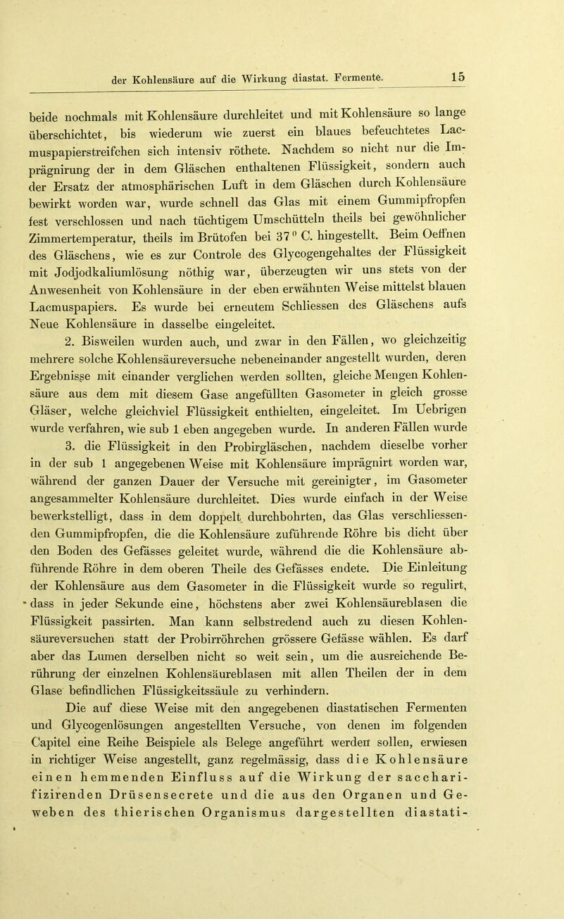 beide nochmals mit Kohlensäure durchleitet und mit Kohlensäure so lange überschichtet, bis wiederum wie zuerst ein blaues befeuchtetes Lac- muspapierstreifchen sich intensiv röthete. Nachdem so nicht nur die Im- prägnirung der in dem Gläschen enthaltenen Flüssigkeit, sondern auch der Ersatz der atmosphärischen Luft in dem Gläschen durch Kohlensäure bewirkt worden war, wurde schnell das Glas mit einem Gummipfropfen fest verschlossen und nach tüchtigem Umschütteln theils bei gewöhnlicher Zimmertemperatur, theils im Brütofen bei 37 C. hingestellt. Beim Oeffnen des Gläschens, wie es zur Controle des Glycogengehaltes der Flüssigkeit mit Jodjodkaliumlösung nöthig Avar, überzeugten wir uns stets von der Anwesenheit von Kohlensäure in der eben erwähnten Weise mittelst blauen Lacmuspapiers. Es wurde bei erneutem Schliessen des Gläschens anfs Neue Kohlensäure in dasselbe eingeleitet. 2. Bisweilen wurden auch, und zwar in den Fällen, wo gleichzeitig mehrere solche Kohlensäureversuche nebeneinander angestellt wurden, deren Ergebnisge mit einander verglichen werden sollten, gleiche Mengen Kohlen- säure aus dem mit diesem Gase angefüllten Gasometer in gleich grosse Gläser, welche gleichviel Flüssigkeit enthielten, eingeleitet. Im Uebrigen wurde verfahren, wie sub 1 eben angegeben wurde. In anderen Fällen wurde 3. die Flüssigkeit in den Probirgläschen, nachdem dieselbe vorher in der sub 1 angegebenen Weise mit Kohlensäure imprägnirt worden war, während der ganzen Dauer der Versuche mit gereinigter, im Gasometer angesammelter Kohlensäure durchleitet. Dies wurde einfach in der Weise bewerkstelligt, dass in dem doppelt durchbohrten, das Glas verschliessen- den Gummipfropfen, die die Kohlensäure zuführende Röhre bis dicht über den Boden des Gefasses geleitet wurde, während die die Kohlensäure ab- führende Röhre in dem oberen Theile des Gefässes endete. Die Einleitung der Kohlensäure aus dem Gasometer in die Flüssigkeit wurde so regulirt, •dass in jeder Sekunde eine, höchstens aber zwei Kohleusäureblasen die Flüssigkeit passirten. Man kann selbstredend auch zu diesen Kohlen- säureversuchen statt der Probirröhrchen grössere Gefässe wählen. Es darf aber das Lumen derselben nicht so weit sein, um die ausreichende Be- rührung der einzelnen Kohlensäureblasen mit allen Theilen der in dem Glase befindlichen Flüssigkeitssäule zu verhindern. Die auf diese Weise mit den angegebenen diastatischen Fermenten und Glycogenlösungen angestellten Versuche, von denen im folgenden Capitel eine Reihe Beispiele als Belege angeführt werden sollen, erwiesen in richtiger Weise angestellt, ganz regelmässig, dass die Kohlensäure einen hemmenden Einfluss auf die Wirkung der sacchari- fizirenden Drüsensecrete und die aus den Organen und Ge- weben des thierischen Organismus dargestellten diastati-