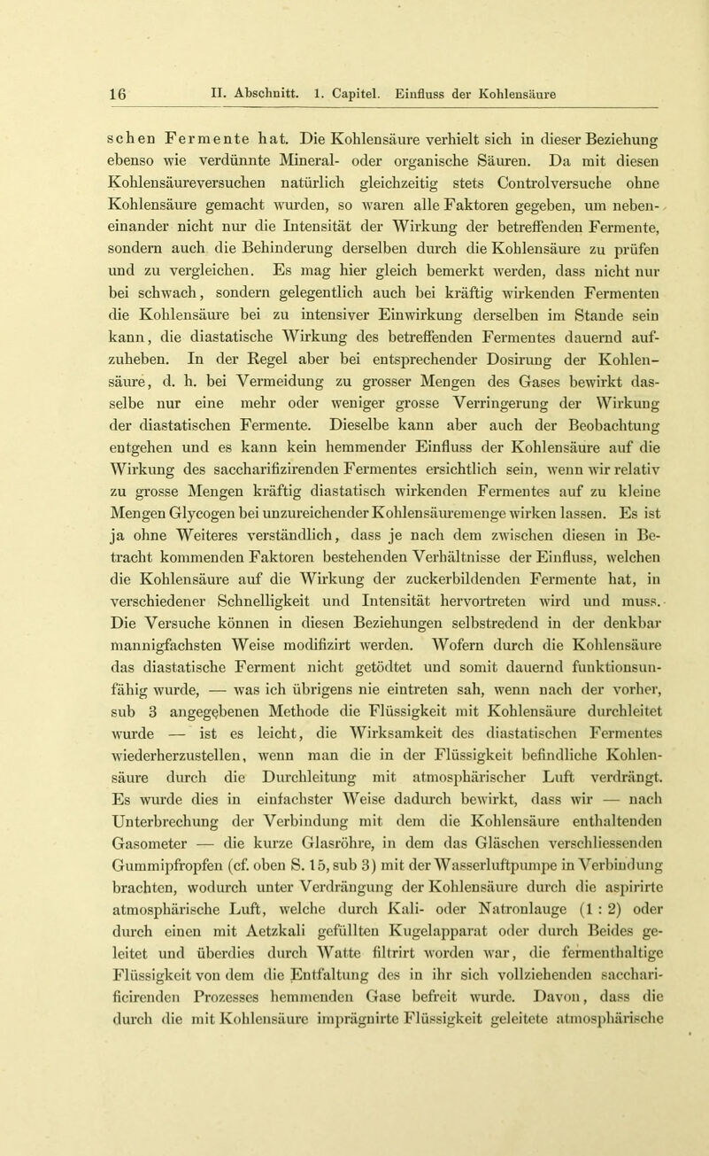 sehen Fermente hat. Die Kohlensäure verhielt sich in dieser Beziehung ebenso wie verdünnte Mineral- oder organische Säuren. Da mit diesen Kohlensäureversuchen natürlich gleichzeitig stets Controlversuche ohne Kohlensäure gemacht wurden, so tvaren alle Faktoren gegeben, um neben- einander nicht nur die Intensität der Wirkung der betreffenden Fermente, sondern auch die Behinderung derselben durch die Kohlensäure zu prüfen und zu vergleichen. Es mag hier gleich bemerkt werden, dass nicht nur bei schwach, sondern gelegentlich auch bei kräftig wirkenden Fermenten die Kohlensäure bei zu intensiver Einwirkung derselben im Stande sein kann, die diastatische Wirkung des betreffenden Fermentes dauernd auf- zuheben. In der Regel aber bei entsprechender Dosirung der Kohlen- säure, d. h. bei Vermeidung zu grosser Mengen des Gases bewirkt das- selbe nur eine mehr oder weniger grosse Verringerung der Wirkung der diastatischen Fermente. Dieselbe kann aber auch der Beobachtung entgehen und es kann kein hemmender Einfluss der Kohlensäure auf die Wirkung des saccharifizirenden Fermentes ersichtlich sein, Avenn wir relativ zu grosse Mengen kräftig diastatisch wirkenden Fermentes auf zu kleine Mengen Glycogen bei unzureichender Kohlensäm’emenge wirken lassen. Es ist ja ohne Weiteres verständlich, dass je nach dem zAvischen diesen in Be- tracht kommenden Faktoren bestehenden Verhältnisse der Einfluss, welchen die Kohlensäure auf die Wirkung der zuckerbildenden Fermente hat, in verschiedener Schnelligkeit und Intensität hervortreten wird und muss. Die Versuche können in diesen Beziehungen selbstredend in der denkbar mannigfachsten Weise modifizirt Averden. Wofern durch die Kohlensäure das diastatische Ferment nicht getödtet und somit dauernd funktionsun- fähig Avurde, — Avas ich übrigens nie eintreten sah, Avenn nach der \mrher, sub 3 angegebenen Methode die Flüssigkeit mit Kohlensäure durchleitet Avurde — ist es leicht, die Wirksamkeit des diastatischen Fermentes AA’iederherzustellen, Avenn man die in der Flüssigkeit befindliche Kohlen- säure durch die Durchleitung mit atmosphärischer Luft verdrängt. Es wurde dies in einfachster Weise dadm-ch beAvirkt, dass Avir — nach Unterbrechung der Verbindung mit dem die Kohlensäure enthaltenden Gasometer — die kurze Glasröhre, in dem das Gläschen verschliessenden Glimm ipfi’opfen (cf. oben S. 15, sub 3) mit der Wasserluftpumpe in Verbindung brachten, wodurch unter Verdrängung der Kohlensäure durch die aspirirte atmosphärische Luft, Avelche durch Kali- oder Natronlauge (1:2) oder durch einen mit Aetzkali gefüllten Kugelapparat oder durch Beides ge- leitet und überdies durch Watte filtrirt Avorden Avar, die fermenthaltige Flüssigkeit von dem die Entfaltung des in ihr sich vollziehenden sacchari- ficirenden Prozesses hemmenden Gase befreit Aimrde. Davon, dass die durch die mit Kohlensäure impräguirte Flüssigkeit geleitete atmosphärische