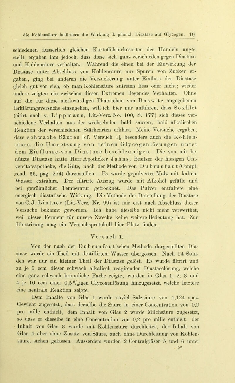 schiedenen äusserlich gleichen KartofFelstärkesorten des Handels ange- stellt, ergaben ihm jedoch, dass diese sich ganz verschieden gegen Diastase und Kohlensäure verhalten. Während die einen bei der Einwirkung der Diastase unter Abschluss von Kohlensäure nur Spuren von Zucker er- gaben , ging bei anderen die Verzuckerung unter Einfluss der Diastase gleich gut vor sich, ob man Kohlensäure zutreten liess oder nicht; wieder andere zeigten ein zwischen diesen Extremen liegendes Verhalten, Ohne auf die für diese merkwürdigen Thatsachen von Baswitz angegebenen Erklärungsversuche einzugehen, will ich hier nur anführen, dass Soxhlet (citirt nach v. Lippmann, Lit.-Verz. No. 100, S. 177) sich dieses ver- schiedene Verhalten aus der wechselnden bald sauren, bald alkalischen Reaktion der verschiedenen Stärkearten erklärt. Meine Versuche ergaben, dass schwache Säuren [cf. Versuch 1], besonders auch die Kohlen- säure, die Umsetzung von reinen Gl y cogen lö s u ngen unter dem Einflüsse von Diastase beschleunigen. Die von mir be- nützte Diastase hatte Herr Apotheker Jahns, Besitzer der hiesigen Uni- versitätsapotheke, die Güte, nach der Methode von Dubru nfau t (Compt. .rend. 66, pag. 274) darzustellen. Es wurde gepulvertes Malz mit kaltem Wasser extrahirt. Der filtrirte Auszug wurde mit Alkohol gefällt und bei gewöhnlicher Temperatur getrocknet. Das Pulver entfaltete eine energisch diastatische Wirkung. Die Methode der Darstellung der Diastase vonC. J. Lintner (Lit.-Verz. Nr. 99) ist mir erst nach Abschluss dieser Versuche bekannt geworden. Ich habe dieselbe nicht mehr verwerthet, weil dieses Ferment für unsere Zwecke keine weitere Bedeutung hat. Zur Illustrirung mag ein Versuchsprotokoll hier Platz Anden. Versuch 1. Von der nach der Dubrunfaut’schen Methode dargestellten Dia- stase wurde ein Theil mit destillirtem Wasser übergossen. Nach 24 Stun- den war nur ein kleiner Theil der Diastase gelöst. Es wurde filtrirt und zu je 5 ccm dieser schwach alkalisch reagirenden Diastaselösung, welche eine ganz schwach bräunliche Farbe zeigte, wurden in Glas 1, 2, 3 und 4 je 10 ccm einer 0,5^1 Qigen Glycogenlösung hinzugesetzt, welche letztere eine neutrale Reaktion zeigte. Dem Inhalte von Glas 1 wurde soviel Salzsäure von 1,124 spez. Gewicht zugesetzt, dass derselbe die Säure in einer Concentration von 0,2 pro mille enthielt, dem Inhalt von Glas 2 wurde Milchsäure zugesetzt, so dass er dieselbe in eine Concentration von 0,2 pro mille enthielt, der Inhalt von Glas 3 wurde mit Kohlensäure durchleitet, der Inhalt von Glas 4 aber ohne Zusatz von Säure, auch ohne Durchleitung von Kohlen- säure, stehen gelassen. Ausserdem wurden 2 Contralgläser 5 und 6 unter