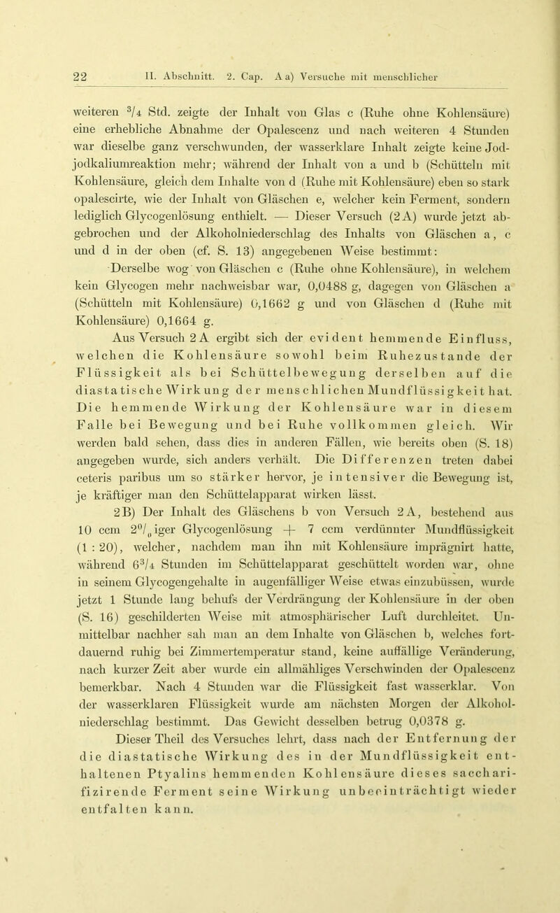 weiteren Stcl. zeigte der Inhalt von Glas c (Ruhe ohne Kohlensäure) eine erhebliche Abnahme der Opalescenz und nach weiteren 4 Stunden war dieselbe ganz verschwunden, der wasserklare Inhalt zeigte keine Jod- jodkaliumreaktion mehr; während der Inhalt von a und b (Schütteln mit Kohlensäure, gleich dem Inhalte von d (Ruhe mit Kohlensäure) eben so stark opalescirte, wie der Inhalt von Gläschen e, welcher kein Ferment, sondern lediglich Glycogenlösuug enthielt. — Dieser Versuch (2A) wurde jetzt ab- gebrochen und der Alkoholniederschlag des Inhalts von Gläschen a, c und d in der oben (cf. S. 13) angegebenen Weise bestimmt: Derselbe wog von Gläschen c (Ruhe ohne Kohlensäure), in welcliem kein Glycogeu mehr nachweisbar war, Ü,Ü488 g, dagegen von Gläschen a (Schütteln mit Kohlensäure) 0,1662 g und von Gläschen d (Ruhe mit Kohlensäure) 0,1664 g. Aus Versuch 2 A ergibt sich der evident hemmende Einfluss, welchen die Kohlensäure sowohl beim Ruhezustände der Flüssigkeit als bei Schüttelbewegung derselben auf die diasta tische Wirk ung der mens c h 1 icheu Muudflüssi gkei t hat. Die hemmende Wirkung der Kohlensäure war in diesem Falle bei Bewegung und bei Ruhe vollkommen gleich. Wir werden bald sehen, dass dies in anderen Fällen, wie bereits oben (S. 18) angegeben wurde, sich anders verhält. Die Differenzen treten dabei ceteris paribus um so stärker hervor, je intensiver die Bewegung Ist, je kräftiger man den Schüttelapparat wirkeir lässt. 2B) Der Inhalt des Gläschens b von Versuch 2A, bestehend aus 10 ccm 2'*/„iger Glycogenlösuug 7 ccm verdünnter Älundflüssigkeit (1 : 20), welcher, nachdem mau ihn mit Kohlensäure imprägnirt hatte, während 6^/4 Stunden im Schütteiapparat geschüttelt worden war, ohne in seinem Glycogengehalte in augenfälliger Weise etwas einzubüssen, wurde jetzt 1 Stunde lang behufs der Verdrängung der Kohlensäure in der oben (S. 16) geschilderten Weise mit atmosphärischer Luft durchleitet. Un- mittelbar nachher sah man an dem Inhalte von Gläschen b, welches fort- dauernd ruhig bei Zimmertemperatiu* stand, keine auffällige Veränderung, nach kurzer Zeit aber wurde ein allmähliges Verschwinden der Opalescenz bemerkbar. Nach 4 Stunden war die Flüssigkeit fast wasserklar. Von der wasserklaren Flüssigkeit wurde am nächsten Morgen der Alkohol- uiederschlag bestimmt. Das Gewicht desselben betrug 0,0378 g. Dieser Theil des Versuches lehrt, dass nach der Entfernung der die diastatische Wirkung des in der Mundflüssigkeit ent- haltenen Ptyalins hemmenden Kohlensäure dieses sacchari- fizirende Ferment seine Wirkung unbeeinträchtigt wieder entfalten kann.