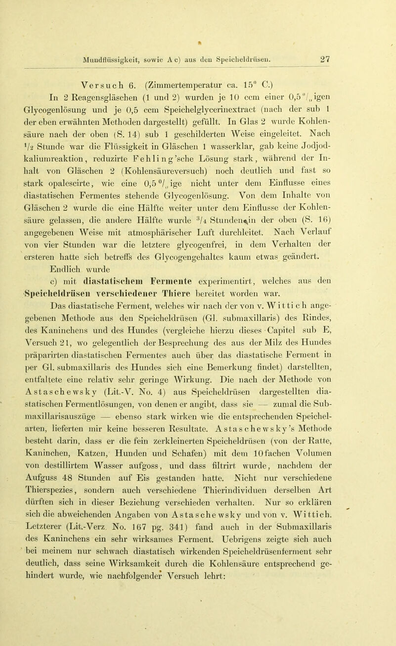 Versuch 6. (Zimmertemperatur ca. l.'r C.) In 2 Reagensgläschen (1 und 2) wurden je 10 ccm einer 0,5/„igcn Glycogenlösung und je 0,5 ccm Speichelglycerinextract (nach der suh 1 der eben erwähnten Methoden dargestellt) gefüllt. In Glas 2 wurde Kohlen- säure nach der oben (S. 14) sub 1 geschilderten Weise eingeleitet. Nach V‘2 Stunde war die Flüssigkeit in Gläschen 1 wasserldar, gab keine Jodjod- kaliumreaktion , reduzirte Fehling 'sehe Lösung stark, während der In- halt von Gläschen 2 (Kohlensäureversuch) noch deutlich und fast so stark opalescirte, wie eine 0,b^l^/ige nicht unter dem Einflüsse eines diastatischen Fermentes stehende Glycogenlösung. Von dem Inhalte von Gläschen 2 wurde die eine Hälfte weiter unter dem Einflüsse der Kohlen- säure gelassen, die andere Hälfte wurde Stunden<^in der oben (S. 16) angegebenen Weise mit atmosphärischer Luft durchleitet. Nach Verlauf von vier Stunden war die letztere glycogenfrei, in dem Verhalten der ersteren hatte sich betreffs des Glycogengehaltes kaum etwas geändert. Endlich wurde c) mit rtiastatiseliein Fenneiite experimentirt, welches aus den Speicheldrüsen verschiedener Thiere bereitet worden war. Das diastatische Ferment, welches wir nach der von v. W itti c h ange- gebenen Methode aus den Speicheldrüsen (Gl. submaxillaris) des Rindes, des Kaninchens und des Hundes (vergleiche hierzu dieses Capitel sub E, Versuch 21, wo gelegentlich der Besprechung des aus der Milz des Hundes j:)räparirten diastatischen Fermentes auch über das diastatische Ferment in per Gl. submaxillaris des Hundes sich eine Bemerkung findet) darstellten, entfaltete eine relativ sehr geringe Wirkung. Die nach der Methode von Astaschewsky (Lit.-V. No. 4) aus Speicheldrüsen dargestellten dia- statischen Fermentlösuugen, von denen er angibt, dass sie — zumal die Sub- maxillarisauszüge — ebenso stark wirken wie die entsprechenden Speichel- arten, lieferten mir keine besseren Resultate. Astas c he ws ky’s Methode besteht darin, dass er die fein zerkleinerten Speicheldrüsen (von der Ratte, Kaninchen, Katzen, Hunden und Schafen) mit dem 10 fachen Volumen von destillirtem Wasser aufgoss, und dass filtrirt wurde, nachdem der Aufguss 48 Stunden auf Eis gestanden hatte. Nicht nur verschiedene Thierspezies, sondern auch verschiedene Thierindividuen derselben Art dürften sich in dieser Beziehung verschieden verhalten. Nur so erklären sich die abweichenden Angaben von Astaschewsky und von v. Wittich. Letzterer (Lit.-Verz. No. 167 pg. 341) fand auch in der Submaxillaris des Kaninchens ein sehr würksames Ferment. Uebrigens zeigte sich auch bei meinem nur schwach diastatisch wirkenden Speicheldrüsenfennent sehr deutlich, dass seine Wirksamkeit durch die Kohlensäure entsprechend ge- hindert wurde, wie nachfolgender Versuch lehrt: