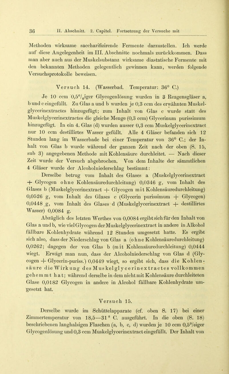 Methoden wirksame saccharifizirende Fermente darzustellen. Ich werde auf diese Angelegenheit im III. Abschnitte nochmals zurückkommen. Dass man aber auch aus der Muskelsubstanz wirksame diastatische Fermente mit den bekannten Methoden gelegentlich gewinnen kann, werden folgende Versuchsprotokolle beweisen. Versuch 14. (Wasserbad. Temperatur: 36® C.) Je 10 ccm 0,5®/oiger Glycogenlösung wurden in 3 Reagensgläser a, b und c eingefüllt. Zu Glas a und b wurden je 0,3 ccm des erwähnten Muskel- glycerinextractes hinzugefügt; zum Inhalt von Glas c wurde statt des Muskelglycerinextractes die gleiche Menge (0,3 ccm) Glycerinum purissimum hinzugefügt. In ein 4. Glas (d) wurden ausser 0,3 ccm Muskelglycerinextract nur 10 ccm destillirtes Wasser gefüllt. Alle 4 Gläser befanden sich 12 Stunden lang im Wasserbade bei einer Temperatur von 36® C.; der In- halt von Glas b wurde während der ganzen Zeit nach der oben (S. 15, sub 3) angegebenen Methode mit Kohlensäure durchleitet. ■— Nach dieser Zeit wurde der Versuch abgebrochen. Von dem Inhalte der sämmtlichen 4 Gläser wurde der Alcoholniederschlag bestimmt: Derselbe betrug vom Inhalt des Glases a (Muskelglycerinextract Glycogen ohne Kohlensäuredurchleitung) 0,0346 g, vom Inhalt des Glases b (Muskelglycerinextract -f- Glycogen m i t Kohlensäuredurchleitung) 0,0526 g, vom Inhalt des Glases c (Glycerin purissimum -j- Glycogen) 0,0448 g, vom Inhalt des Glases d (Muskelglycerinextract -|- destillirtes Wasser) 0,0084 g. Abzüglich des letzten Werthes von 0,0084 ergibt sich für den Inhalt von Glas aundb, wie viel Glycogen der Muskelglycerinextract in andere in Alkohol fällbare Kohlenhydrate w'ährend 12 Stunden umgesetzt hatte. Es ergibt sich also, dass der Niederschlag von Glas a (ohne Kohlensäurediu’chleituug) 0,0262; dagegen der von Glas b (mit Kohlensäuredurchleitung) 0,0444 wiegt. Erwägt man nun, dass der Alcoholniederschlag von Glas d (Gly- cogenGlycerin-puriss.) 0,0449 wiegt, so ergibt sich, dass die Kohlen- säure die Wirkung des Muskelglycerinextractes vollkommen gehemmt hat; während derselbe in dem nicht mit Kohlensäure durchleiteten Glase 0,0182 Glycogen in andere in Alcohol fällbare Kohlenhydrate um- gesetzt hat. Versuch 15. Derselbe wurde im Schüttelapparate (cf. oben S. 17) bei einer Zimmertemireratur von 18,5—31 ® C. ausgeführt. In die oben (S. 18) beschriebenen langhalsigen Flaschen (a, b, c, d) wurden je 10 ccm 0,5®/oiger Glycogenlösung und 0,3 ccm Muskelglycerinextract eingefüllt. Der Inhalt von