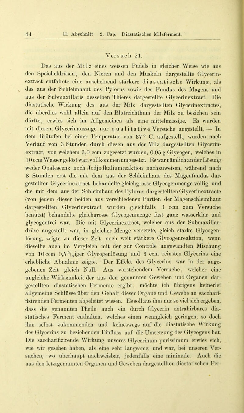 Versuch 21. Das aus der Milz eines weissen Pudels in gleicher Weise wie aus den Speicheldrüsen, den Nieren und den Muskeln dargestellte Glycerin- extract entfaltete eine anscheinend stärkere di astatische Wirkung, als das aus der Schleimhaut des Pylorus sowie des Fundus des Magens und aus der Submaxillaris desselben Thieres dargestellte Glycerinextract. Die diastatische Wirkung des aus der Milz dargestellten Glycerinextractes, die überdies wohl allein auf den Blntreichthum der Milz zu beziehen sein dürfte, erwies sich im Allgemeinen als eine mittelmässige. Es wurden mit diesem Glycerinauszuge nnr qualitative Versuche angestellt. — Tn dem Brütofen bei einer Temperatur von 37 C. anfgestellt, wurden nach Verlauf von 3 Stunden durch diesen aus der Milz dargestellten Glycerin- extract, von welchem 3,0 ccm zugesetzt wurden, 0,05 g Glycogen, welches in 10 ccm Wasser gelöst war, vollkommen umgesetzt. Es war nämlich an der Lösung weder Opalescenz noch Jodjodkaliumreaktion nachzuweisen, während nach 8 Stunden erst die mit dem aus der Schleimhaut des Magenfundus dar- gestellten Glycerinextract behandelte gleichgrosse Glycogenmenge völlig und die mit dem aus der Schleimhaut des Pylorus dargestellten Glycerinextracte (von jedem dieser beiden aus verschiedenen Partien der Magenschleimhaut dargestellten Glycerinextract wurden gleichfalls 3 ccm zum Versuche benutzt) behandelte gleichgrosse Glycogenmenge fast ganz wasserklar und glycogenfrei w'ar. Die mit Glycerinextract, welcher aus der Submaxillar- drüse angestellt war, in gleicher Menge versetzte, gleich starke Glycogen- lösnng, zeigte zu dieser Zeit noch weit stärkere Glycogenreaktion, wenn dieselbe auch im Vergleich mit der zur Controle angewandten Mischung von 10 ccm 0,5“/niger Glycogenlösung und 3 ccm reinsten Glycerins eine erhebliche Abnahme zeigte. Der Effekt des Glycerins war in der ange- gebenen Zeit gleich Null. Aus vorstehendem Versuche, welcher eine ungleiche Wirksamkeit der aus den genannten Geweben und Organen dar- gestellten diastatischen Fermente ergibt, möchte ich übrigens keinerlei allgemeine Schlüsse über den Gehalt dieser Organe und Oewebe an sacchari- fizirenden Fermenten abgeleitet wissen. Es soll aus ihm nur so viel sich ergeben, dass die genannten Theile auch ein durch Glycerin extrahirbares dia- statisches Ferment enthalten, welches einen wenngleich geringen, so doch ihm selbst zukommenden und keineswegs auf die diastatische Wirkung des Glycerins zu beziehenden Einfluss auf die Umsetzung des Glycogens hat. Die saccharifizirende Wirkung unseres Glycerinum purissimum erwies sich, wie wir gesehen haben, als eine sehr langsame, und war, bei unseren Ver- suchen, wo überhaupt nachweisbar, jedenfalls eine minimale. Auch die aus den letztgenannten Organen undGewel)en dargestellten diastatischen Fer-