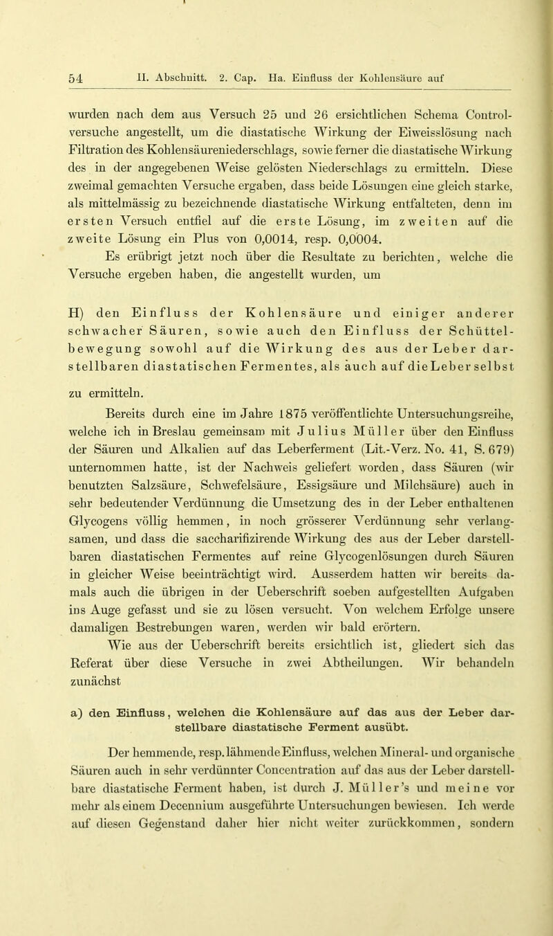 wurden nach dem aus Versuch 25 uud 26 ersichtlichen Schema Coiitrol- versuche angestellt, um die diastatische Wirkung der Eiweisslösung nach Filtration des Kohlensäureniederschlags, sowie ferner die diastatische Wirkung des in der angegebenen Weise gelösten Niederschlags zu ermitteln. Diese zweimal gemachten Versuche ergaben, dass beide Lösungen eine gleich starke, als mittelmässig zu bezeichnende diastatische Wirkung entfalteten, denn im ersten Versuch entfiel auf die erste Lösung, im zweiten auf die zweite Lösung ein Plus von 0,0014, resp. 0,0004. Es erübrigt jetzt noch über die Resultate zu berichten, welche die Versuche ergeben haben, die angestellt wurden, um H) den Einfluss der Kohlensäure und einiger anderer schwacher Säuren, sowie auch den Einfluss der Schüttel- bewegung sowohl auf die Wirkung des aus der Lebe r d ar- stellbaren di astatischen Fermentes, als auch auf dieLeber selbst zu ermitteln. Bereits durch eine im Jahre 1875 veröffentlichte Untersuchungsreihe, welche ich in Breslau gemeinsam mit Julius Müller über den Einffuss der Säuren und Alkalien auf das Leberferment (Lit.-Verz. No. 41, S. 679) unternommen hatte, ist der Nachweis geliefert worden, dass Säuren (wir benutzten Salzsäure, Schwefelsäure, Essigsäure und Milchsäui-e) auch in sehr bedeutender Verdünnung die Umsetzung des in der Leber enthaltenen Glycogens völlig hemmen, in noch grösserer Verdünnung sehr verlang- samen, und dass die saccharifizirende Wirkung des aus der Leber darstell- baren diastatischen Fermentes auf reine Glycogenlösungen durch Säuren in gleicher Weise beeinträchtigt wird. Ausserdem hatten wir bereits da- mals auch die übrigen in der Ueberschrift soeben aufgestellten Aufgaben ins Auge gefasst und sie zu lösen versucht. Von welchem Erfolge unsere damaligen Bestrebungen waren, werden wir bald erörtern. Wie aus der Ueberschrift bereits ersichtlich ist, gliedert sich das Referat über diese Versuche in zwei Abtheilungen. Wir behandeln zunächst a) den Einfluss, welchen die Kohlensäure auf das aus der Leber dar- stellbare diastatische Ferment ausübt. Der hemmende, resp. lähmende Einfluss, welchen Mineral- und organische Säuren auch in sehr verdünnter Concejitration auf das aus der Leber darstell- bare diastatische Ferment haben, ist durch J. Mül 1er’s uud meine vor mehr als einem Decennium ausgeführte Untersuchungen bewiesen. Ich werde auf diesen Gegenstand daher hier nicht weiter zurückkonnnen, sondern