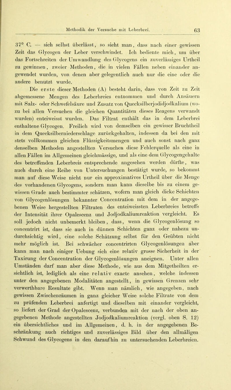 37® C. — sich selbst überlässt, so sieht man, dass nach einer gewissen Zeit das Glycogen der Leber verschwindet. Ich bediente mich, um über das Fortschreiten der Umwandlung des Glycogens ein zuverlässiges Urtheil zu gewinnen, zweier Methoden, die in vielen Fällen neben einander an- gewendet wurden, von denen aber gelegentlich auch nur die eine oder die andere benutzt wurde. Die erste dieser Methoden (A) besteht darin, dass von Zeit zu Zeit abgemessene Mengen des Leberbreies entnommen und durch Ansäuern mit Salz- oder Schwefelsäure und Zusatz von Quecksilberjodidjodkalium (wo- zu bei allen Versuchen die gleichen Quantitäten dieses Reagens verwandt wurden) enteiweisst wurden. Das Filtrat enthält das in dem Leberbrei enthaltene Glycogen. Freilich wird von demselben ein gewisser Brucbtheil in dem Quecksilberniederschlage zurückgehalten, indessen da bei den mit stets vollkommen gleichen Flüssigkeitsmengen und auch sonst nach ganz denselben Methoden angestellten Versuchen diese Fehlerquelle als eine in allen Fällen im Allgemeinen gleichmässige, und als eine dem Glycogengehalte des betreffenden Leberbreis entsprechende angesehen werden dürfte, was auch durch eine Reihe von Untersuchungen bestätigt wurde, so bekommt man auf diese Weise nicht nur ein approximatives Urtheil über die Menge des vorhandenen Glycogens, sondern man kann dieselbe bis zu einem ge- wissen Grade auch bestimmter schätzen, wofern man gleich dicke Schichten von Glycogenlösungen bekannter Concentration mit dem in der angege- benen Weise hergestellten Filtraten des enteiweissten Leberbreies betreffs der Intensität ihrer Opalescenz und Jodjodkaliumreaktion vergleicht. Es soll jedoch nicht unbemerkt bleiben, dass, wenn die Glycogenlösung so concentrirt ist, dass sie auch in dünnen Schichten ganz oder nahezu un- durchsichtig wird, eine solche Schätzung selbst für den Geübten nicht mehr möglich ist. Bei schwächer concentrirten Glycogenlösungen aber kann man nach einiger Uebung sich eine relativ grosse Sicherheit in der Taxirung der Concentration der Glycogenlösungen aneignen. Unter allen Umständen darf man aber diese Methode, wie aus dem Mitgetheilten er- sichtlich ist, lediglich als eine relativ exacte ansehen, welche indessen unter den angegebenen Modalitäten angestellt, in gewissen Grenzen sehr verwerthbai-e Resultate gibt. Wenn man nämlich, wie angegeben, nach gewissen Zwischenräumen in ganz gleicher Weise solche Filtrate von dem zu prüfenden Leberbrei anfertigt und dieselben mit einander vergleicht, so liefert der Grad der Opalescenz, verbunden mit der nach der oben an- gegebenen Methode angestellten Jodjodkaliumreaktion (vergl. oben S. 12) ein übersichtliches und im Allgemeinen, d. h. in der angegebenen Be- schränkung auch richtiges und zuverlässiges Bild über den allmäligen Schwund des Glycogens in den daraufhin zu untersuchenden Leberbreien.