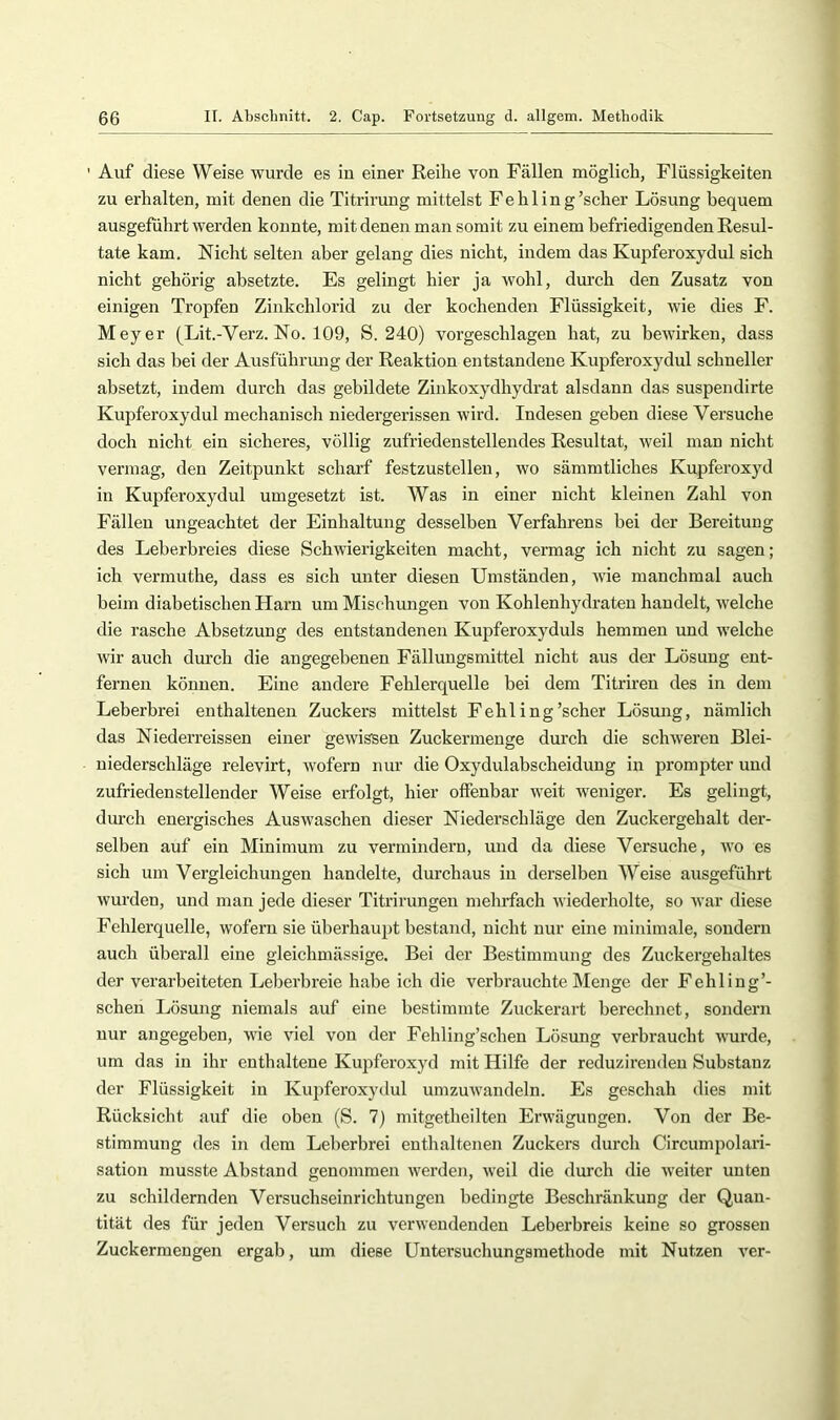 Auf diese Weise wurde es iu einer Reihe von Fällen möglich, Flüssigkeiten zu erhalten, mit denen die Titrirung mittelst Fehling'scher Lösung bequem ausgeführt werden konnte, mit denen man somit zu einem befriedigenden Resul- tate kam. Nicht selten aber gelang dies nicht, indem das Kupferoxydul sich nicht gehörig absetzte. Es gelingt hier ja wohl, durch den Zusatz von einigen Tropfen Zinkchlorid zu der kochenden Flüssigkeit, wie dies F. Meyer (Lit.-Verz. No. 109, S. 240) vorgeschlagen hat, zu bewirken, dass sich das bei der Ausführung der Reaktion entstandene Kupferoxydul schneller absetzt, indem durch das gebildete Zinkoxydhydrat alsdann das suspendirte Kupferoxydul mechanisch niedergerissen wird. Indesen geben diese Versuche doch nicht ein sicheres, völlig zufriedenstellendes Resultat, weil man nicht vermag, den Zeitpunkt scharf festzustellen, wo sämmtliches Kupferoxyd in Kupferoxydul umgesetzt ist. Was in einer nicht kleinen Zahl von Fällen ungeachtet der Einhaltung desselben Verfahrens bei der Bereitung des Leberbreies diese Schwierigkeiten macht, vermag ich nicht zu sagen; ich vermuthe, dass es sich unter diesen Umständen, wie manchmal auch beim diabetischen Harn um Mischungen von Kohlenhydraten handelt, welche die rasche Absetzung des entstandenen Kupferoxyduls hemmen und welche wir auch durch die angegebenen Fällungsmittel nicht aus der Lösung ent- fernen können. Eine andere Fehlerquelle bei dem Titriren des in dem Leberbrei enthaltenen Zuckers mittelst Fehling'scher Lösung, nämlich das Niederreissen einer gewissen Zuckermenge durch die schweren Blei- niederschläge relevirt, wofern nur die Oxydulabscheidung in prompter und zufriedenstellender Weise erfolgt, hier offenbar weit w^eniger. Es gelingt, dm-ch energisches Auswaschen dieser Niederschläge den Zuckergehalt der- selben auf ein Minimum zu vermindern, und da diese Versuche, wo es sich um Vergleichungen handelte, durchaus iu derselben Weise ausgeführt wurden, und man jede dieser Titrirungen meludach wiederholte, so war diese Fehlerquelle, wofern sie überhau2it bestand, nicht nur eine minimale, sondern auch überall eine gleichmässige. Bei der Bestimmung des Zuckergehaltes der verarbeiteten Leberbreie habe ich die verbrauchte Menge der Fehling'- schen Lösung niemals auf eine bestimmte Zuckerart berechnet, sondern nur angegeben, wie viel von der Fehling’schen Lösung verbraucht wurde, um das iu ihr enthaltene Kujiferoxyd mit Hilfe der reduzirendeu Substanz der Flüssigkeit in Kupferoxytlul umzuwandeln. Es geschah dies mit Rücksicht auf die oben (S. 7) mitgetheilten Erwägungen. Von der Be- stimmung des in dem Leberbrei enthaltenen Zuckers dui’ch Circumpolari- sation musste Abstand genommen werden, weil die durch die weiter unten zu schildernden Versuchseinrichtungen bedingte Beschränkung der Quan- tität des für jeden Versuch zu verwendenden Leberbreis keine so grossen Zuckermengen ergab, um diese Untersuchungsmethode mit Nutzen ver-