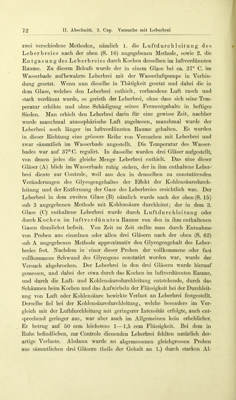 zwei verschiedene Methoden, nämlich 1. die Luftdurch 1 eitung des Leberbreies nach der oben (S. 16) angegebenen Methode, sowie 2. die Entgasung des Leberbreies dm’ch Kochen desselben im luftverdünnten Raume. Zu diesem Behufs wurde der in einem Glase bei ca. 37 C. im AVasserbade aufbewahrte Leberbrei mit der Wasserluftpumpe in Verbin- dung gesetzt. AVenn nun dieselbe in Thätigkeit gesetzt und dabei die in dem Glase, welches den Leberbrei enthielt, vorhandene Luft rasch imd stark verdünnt wurde, so gerieth der Leberbrei, ohne dass sich seine Tem- peratur erhöhte imd ohne Schädigung seines Fermentgehalts in heftiges Sieden. Man erhielt den Leberbrei darin für eine gewisse Zeit, nachher wurde manchmal atmosphärische Luft zugelassen, manchmal wiu’de der Leberbrei noch länger im luftverdünnten Raume gehalten. Es wurden in dieser Richtung eine grössere Reihe von Versuchen mit Leberbrei und zwar sämmtlich im AVasserbade angestellt. Die Temperatur des AVasser- bades war airf 37° C. regulirt. In dasselbe wirrden drei Gläser aufgestellt, von denen jedes die gleiche Menge Leberbrei enthielt. Das eine dieser Gläser (A) blieb im AVasserbade nihig stehen, der in ihm enthaltene Leber-' brei diente ziu’ Controle, weil ans den in demselben zu constatirenden Veränderungen des Glycogengehaltes der Effekt der Kohlensäuredurch- leitung und der Entfernung der Gase des Leberbreies ersichtlich war. Der Leberbrei in dem zweiten Glase (B) nämlich wurde nach der oben(S. 15) sub 3 angegebenen Methode mit Kohlensäure durchleitet; der in dem 3. Glase (C) enthaltene Leberbrei wurde durch Luft durchlei tung oder durch Kochen im luftverdünnten Raume von den in ihm enthaltenen Gasen thunlichst befreit. Von Zeit zu Zeit stellte man durch Entnahme von Proben aus einzelnen oder allen drei Gläsern nach der oben (S. 62) sub A angegebenen Methode approximativ den Glycogengehalt des Leber- breies fest. Nachdem in einer dieser Proben der vollkommene oder fast vollkommene Schwund des Glycogens constatirt worden war, wiu'de der Versuch abgebrochen. Der Leberbrei in den drei Gläsern wm-de hierauf gemessen, und dabei der etwa durch das Kochen im luftverdünnten Raume, und durch die Luft- und Kohlensäuredurchleitung entstellende, durch das Schäumen beim Kochen und das Aufwirbeln der Flüssigkeit bei der Durchleit- ung von Luft oder Kohlensäm-e bewirkte Verlust an Leberbrei festgestellt. Derselbe fiel bei der Kohlensäuredm’chleitiuig, welche besonders im Ver- gleich mit der Luftdurchleitung mit geringerer Intensität erfolgte, auch ent- sprechend geringer aus, war aber auch im Allgemeinen kein erheblicher. Er betrug auf 50 ccm höchstens 1—1,5 ccm Flüssigkeit. Bei dem in Ruhe befindlichen, zur Controle dienenden Leberbrei fehlten natüi’lich der- artige Verluste. Alsdann wurde an abgemessenen gleichgrossen Proben aus sämmtlichcn drei Gläsern tlicils der Gehalt an 1.) durch starken Al-