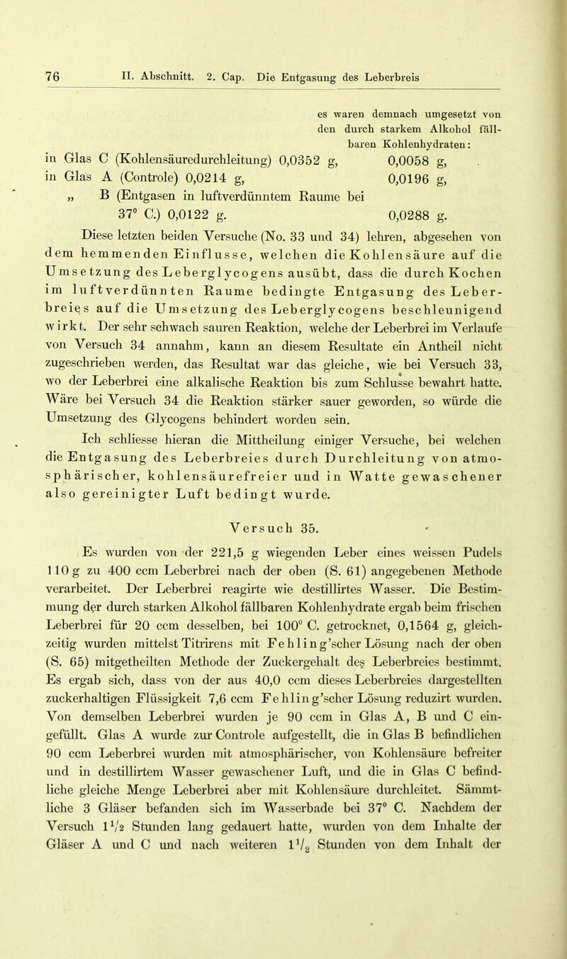 es waren demnach umgesetzt von den durch starkem Alkohol fäll- baren Kohlenhydraten: in Glas C (Kohlensäuredurchleitung) 0,0352 g, 0,0058 g, in Glas A (Controle) 0,0214 g, 0,0196 g, „ B (Entgasen in luftverdüimtem Raiune bei 37“ C.) 0,0122 g. 0,0288 g. Diese letzten beiden Versuche (No. 33 und 34) lehren, abgesehen von dem hemmenden Einflüsse, welchen die Kohlensäure auf die Umsetzung des Leberglycogens ausübt, dass die durch Kochen im luftverdünn teil Raume bedingte Entgasung des Leber- breies auf die Umsetzung des Leberglycogens beschleunigend wirk t. Der sehr schwach sauren Reaktion, welche der Leberbrei im Verlaute von Versuch 34 annahm, kann an diesem Resultate ein Antheil nicht zugeschrieben werden, das Resultat war das gleiche, wie bei Versuch 33, wo der Leberbrei eine alkalische Reaktion bis zum Schlüsse bewahrt hatte. Wäre bei Versuch 34 die Reaktion stärker sauer geworden, so würde die Umsetzung des Glycogens behindert worden sein. Ich schliesse hieran die Mittheilung einiger Versuche, bei welchen die Entgasung des Leberbreies durch Durchleitung von atmo- sphärischer, kohlensäurefreier und in Watte gewaschener also gereinigter Luft bedingt wurde. Versuch 35. Es wurden von der 221,5 g wiegenden Leber eines weissen Pudels 110 g zu 400 ccm Leberbrei nach der oben (S. 61) angegebenen Methode verarbeitet. Der Leberbrei reagirte wie destillirtes Wasser. Die Bestim- mung der durch starken Alkohol fällbaren Kohlenhydrate ergab beim frischen Leberbrei für 20 ccm desselben, bei 100“ C. getrocknet, 0,1564 g, gleich- zeitig wurden mittelst Titrirens mit Fe h 1 i n g'scher Lösung nach der oben (S. 65) mitgetheilten Methode der Zuckergehalt de§ Leberbreies bestimmt. Es ergab sich, dass von der aus 40,0 ccm dieses Leberbreies dargestellten zuckerhaltigen Flüssigkeit 7,6 ccm Fehling’scher Lösmig reduzirt wurden. Von demselben Leberbrei wurden je 90 ccm in Glas A, B imd C ein- gefüllt. Glas A wurde zur Controle aufgestellt, die in Glas B befindlichen 90 ccm Leberbrei wurden mit atmosphärischer, von Kohlensäure befreiter und in destillirtem Wasser gewaschener Luft, und die in Glas C befind- liche gleiche Menge Leberbrei aber mit Kohlensäure durchleitet. Sämmt- liche 3 Gläser befanden sich im Wasserbade bei 37“ C. Nachdem der Versuch U/2 Stunden lang gedauert hatte, Avurden von dem Inhalte der Gläser A und C und nach Aveiteren U/jj Stunden von dem Inhalt der