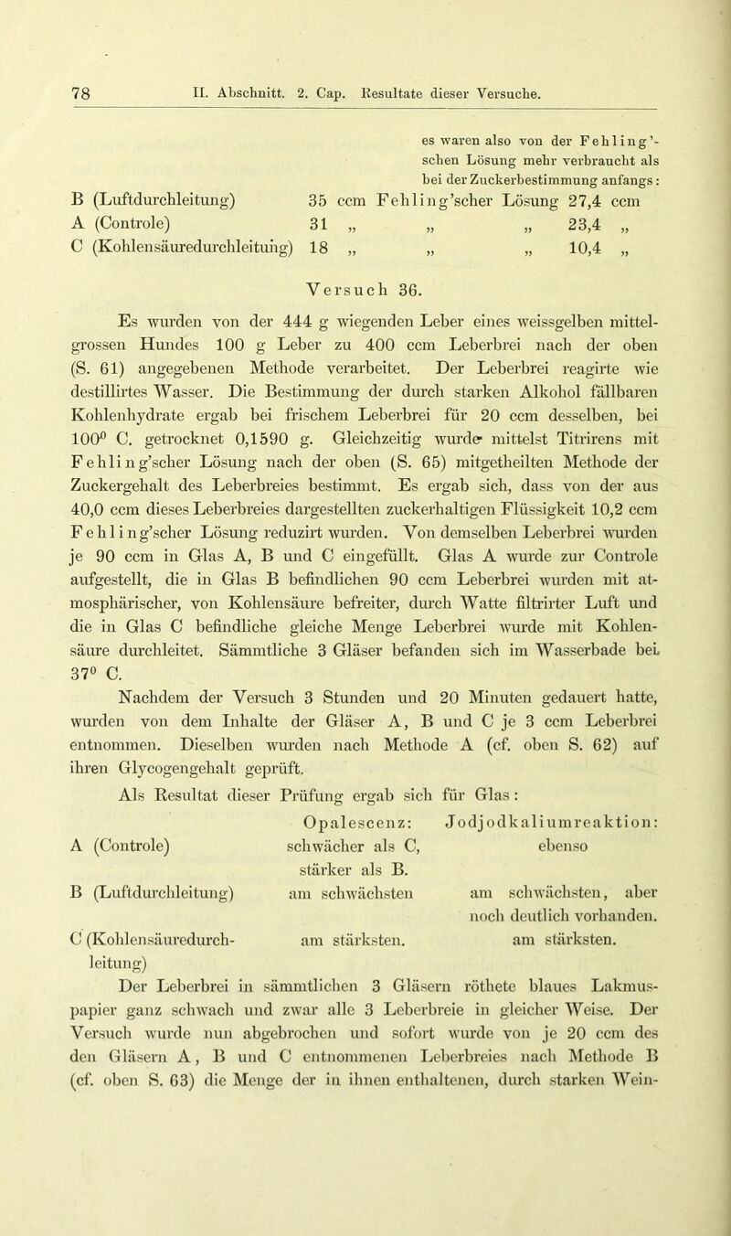 B (Luftdurchleitung) A (Controle) C (Kohlensäuredurchleituiig) es waren also von der Fehling sehen Lösung mehr verbraucht als bei der Zuckerbestimmung anfangs: 35 ccm Fehling’sclier Lösung 27,4 ccm 31 18 23.4 „ 10.4 „ Versuch 36. Es wurden von der 444 g wiegenden Leber eines weissgelben mittel- grossen Hundes 100 g Leber zu 400 ccm Leberbrei nach der oben (S. 61) angegebenen Methode verarbeitet. Der Leberbrei reagirte wie destillirtes Wasser. Die Bestimmung der durch starken Alkohol fällbaren Kohlenhydrate ergab bei frischem Leberbrei für 20 ecm desselben, bei lOCF C. getrocknet 0,1690 g. Gleichzeitig wurde mittelst Titrirens mit F e b 1 i n g’scher Lösung nach der oben (S. 65) mitgetbeilten Methode der Zuckergehalt des Leberbreies bestimmt. Es ergab sich, dass von der aus 40,0 ccm dieses Leberbreies dargestellten zuckerhaltigen Flüssigkeit 10,2 ccm F e b 1 i n g’scher Lösung reduzirt wurden. Von demselben Leberbrei wurden je 90 ccm in Glas A, B und C eingefüllt. Glas A wurde zur Controle aufgestellt, die in Glas B befindlichen 90 ccm Leberbrei wurden mit at- mosphärischer, von Kohlensäure befreiter, durch Watte filtrirter Luft und die in Glas C befindliche gleiche Menge Leberbrei wurde mit Koblen- säime durcbleitet. Sämmtlicbe 3 Gläser befanden sich im Wasserbade bei 37° C. Nachdem der Versuch 3 Stunden und 20 Minuten gedauert hatte, wurden von dem Inhalte der Gläser A, B und C je 3 ccm Leberbrei entnommen. Dieselben wurden nach Methode A (cf. oben S. 62) auf ihren Glycogengebalt geprüft. Als Resultat dieser Prüfuns: ergab sich für Glas: O O Opalescenz: Jodj odkaliumreaktion: schwächer als C, ebenso stärker als B. am schwächsten A (Controle) B (Luftdurcldeitung) am stärksten. am schwächsten, aber noch deutlich vorhanden, am stärksten. C (Koblensäuredurch- leitung) Der Leberbrei in sämmtlicben 3 Gläsern rötbete blaues Lakmus- papier ganz schwach und zwar alle 3 Leberbreie in gleicher Weise. Der Versuch wurde nun abgebrochen und sofort wurde von je 20 ccm des den Gläsern A, B und C entnommenen Leberbreies nach IMetbode B (cf. oben S. 63) die Menge der in ihnen entlialtenen, durch starken Wein-