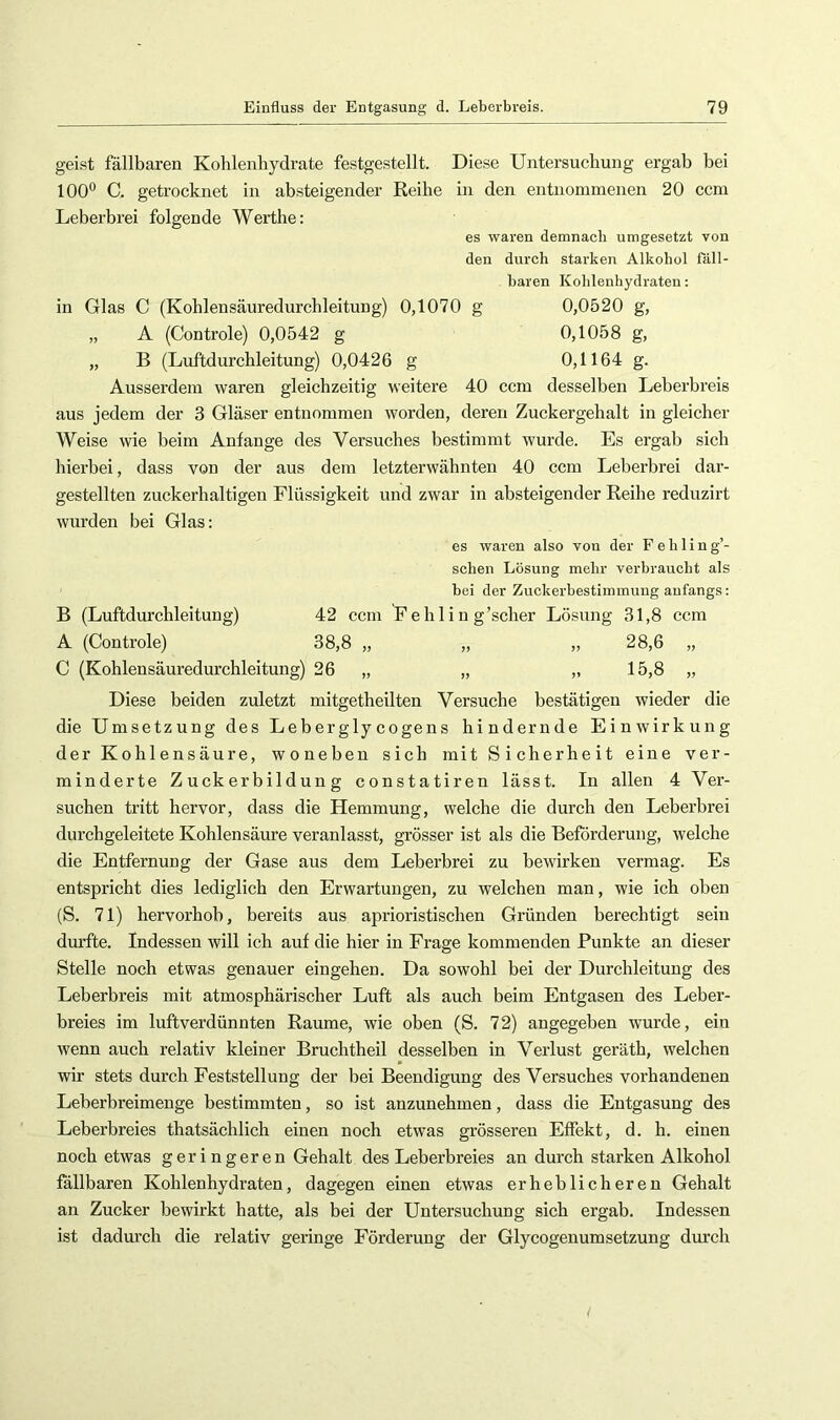 geist fällbaren Kohlenhydrate festgestellt. Diese Untersuchung ergab bei 100° C. getrocknet in absteigender Reibe in den entnommenen 20 ccm Leberbrei folgende Werthe; es waren demnacb umgesetzt von den durch starken Alkohol fäll- baren Kohlenhydraten; in Glas C (Kohlensäuredurchleitung) 0,1070 g 0,0520 g, „ A (Controle) 0,0542 g 0,1058 g, „ B (Luftdurchleitung) 0,0426 g 0,1164 g. Ausserdem waren gleichzeitig weitere 40 ccm desselben Leberbreis aus jedem der 3 Gläser entnommen worden, deren Zuckergehalt in gleicher Weise wie beim Anfänge des Versuches bestimmt tvurde. Es ergab sich hierbei, dass von der aus dem letzterwähnten 40 ccm Leberbrei dar- gestellten zuckerhaltigen Flüssigkeit und zwar in absteigender Reihe reduzirt wurden bei Glas: es waren also von der F e h 1 i n g’- schen Lösung mehr verbraucht als bei der Zuckerbestimmung anfangs: B (Luftdurchleitung) 42 ccm Fehlin g’scher Lösung 31,8 ccm A (Controle) 38,8 „ „ „ 28,6 „ C (Kohlensäuredurchleitung) 26 „ „ „ 15,8 „ Diese beiden zuletzt mitgetheilten Versuche bestätigen wieder die die Umsetzung des Leberglycogens hindernde Einwirkung der Kohlensäure, woneben sich mit Sicherheit eine ver- minderte Zuckerbildung constatiren lässt. In allen 4 Ver- suchen tritt hervor, dass die Hemmung, welche die durch den Leberbrei durchgeleitete Kohlensäure veranlasst, grösser ist als die Beförderung, welche die Entfernung der Gase aus dem Leberbrei zu bewirken vermag. Es entspricht dies lediglich den Erwartungen, zu welchen man, wie ich oben (S. 71) hervorhob, bereits aus aprioristischen Gründen berechtigt sein dm’fte. Indessen will ich auf die hier in Frage kommenden Punkte an dieser Stelle noch etwas genauer eingehen. Da sowohl bei der Durchleitung des Leberbreis mit atmosphärischer Luft als auch beim Entgasen des Leber- breies im luftverdünnten Raume, wie oben (S. 72) angegeben wurde, ein wenn auch relativ kleiner Bruchtheil desselben in Verlust geräth, welchen wir stets durch Feststellung der bei Beendigung des Versuches vorhandenen Leberbreimenge bestimmten, so ist anzunehmen, dass die Entgasung des Leberbreies thatsächlich einen noch etwas grösseren Effekt, d. h. einen noch etwas geringeren Gehalt des Leberbreies an durch starken Alkohol fällbaren Kohlenhydraten, dagegen einen etwas erheblicheren Gehalt an Zucker bewirkt hatte, als bei der Untersuchung sich ergab. Indessen ist dadurch die relativ geringe Förderung der Glycogenumsetzung durch