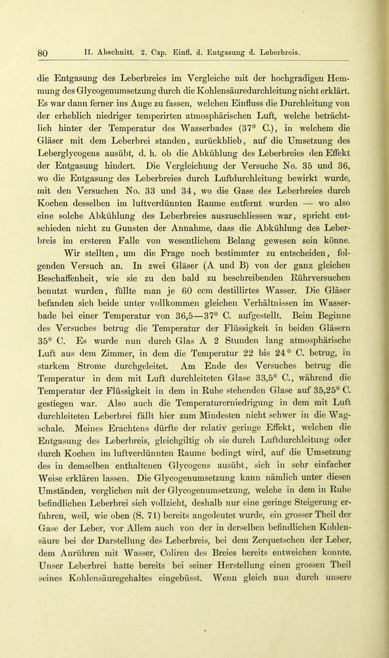 die Entgasung des Leberbreies im Vergleiche mit der hochgradigen Hem- mung des Glycogenumsetzung durch die Kohlensäuredurchleitung nicht erklärt. Es war dann ferner ins Auge zu fassen, welchen Einfluss die Durchleitung von der erheblich niedriger temperirten atmosphärischen Luft, welche beträcht- lich hinter der Temperatur des Wasserbades C.), in welchem die Gläser mit dem Leberbrei standen, zurückblieb, auf die Umsetzung des Leberglycogens ausübt, d. h. ob die Abkühlung des Leberbreies den Eöekt der Entgasung hindert. Die Vergleichung der Versuche No. 35 und 36, wo die Entgasung des Leberbreies durch Luftdurchleitung bewirkt wurde, mit den Versuchen No. 33 und 34, wo die Gase des Leberbreies durch Kochen desselben im luftverdünnten Raume entfernt wurden — wo also eine solche Abkühlung des Leberbreies auszuschliessen war, spricht ent- schieden nicht zu Gunsten der Annahme, dass die Abkühlung des Leber- breis im ersteren Falle von wesentlichem Belang gewesen sein könne. Wir stellten, um die Frage noch bestimmter zu entscheiden, fol- genden Versuch an. In zwei Gläser (A und B) von der ganz gleichen Beschaffenheit, wie sie zu den bald zu beschreibenden Rührversuchen benutzt wurden, füllte man je 60 ccm destillirtes Wasser. Die Gläser befanden sich beide unter vollkommen gleichen Verhältnissen im Wasser- bade bei einer Temperatur von 36,5—37® C. aufgestellt. Beim Beginne des Versuches betimg die Temperatur der Flüssigkeit in beiden Gläsern 35® C. Es wurde nun dm-ch Glas A 2 Stunden lang atmosphärische Luft aus dem Zimmer, in dem die Temperatur 22 bis 24 ® C. betrug, in starkem Strome dm’chgeleitet. Am Ende des Versuches betrug die Temperatm’ in dem mit Luft durchleiteten Glase 33,5® C., während die Temperatur der Flüssigkeit in dem in Ruhe stehenden Glase auf 35,25® C. gestiegen war. Also auch die Temperaturerniedrigung in dem mit Luft durchleiteten Leberbrei fällt hier zmn Mindesten nicht schwer in die Wag- schale. Meines Erachtens dürfte der relativ geringe Effekt, welchen die Entgasung des Leberbreis, gleichgiltig ob sie durch Luftdurchleitung oder durch Kochen im luftverdünnten Raume bedingt wird, auf die Umsetzung des in demselben enthaltenen Glycogens ausübt, sich in sehr einfacher Weise erklären lassen. Die Glycogenumsetzung kann nämlich unter diesen Umständen, verglichen mit der Glycogenumsetzung, welche in dem in Ruhe befindlichen Leberbrei sich vollzieht, deshalb nur eine geringe Steigerung er- fahren, weil, wie oben (S. 71) bereits angedeutet wurde, ein grosser Theil der Gase der Leber, vor Allem auch von der in derselben befindlichen Kohlen- säure bei der Darstellung des Leberbreis, bei dem Zerquetschen der Leber, dem Anrühren mit Wasser, Coliren des Breies bereits entweichen konnte. Unser Leberbrei hatte bereits bei seiner Herstellung einen grossen Theil seines Kohlensäuregehaltes eiugebüsst. Wenn gleich nun durch unsere