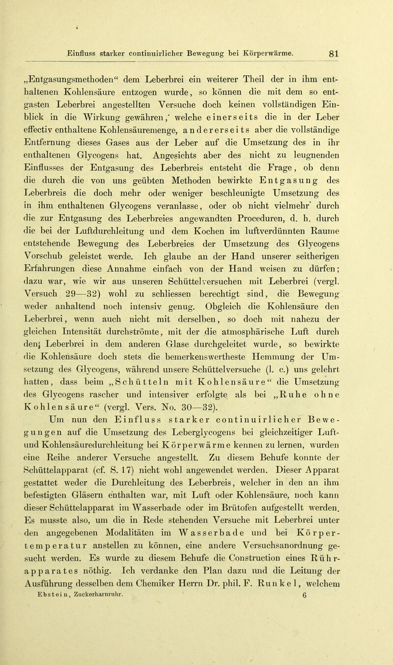 „Entgasungsmethoden“ dem Leberbrei ein weiterer Theil der in ihm ent- haltenen Kohlensäure entzogen wurde, so können die mit dem so ent- gasten Leberbrei angestellten Versuche doch keinen vollständigen Ein- blick in die Wirkung gewähren,’ welche einerseits die in der Leber efFectiv enthaltene Kohlensäuremenge, andererseits aber die vollständige Entfernung dieses Gases aus der Leber auf die Umsetzung des in ihr enthaltenen Glycogens hat. Angesichts aber des nicht zu leugnenden Einflusses der Entgasung des Leberbreis entsteht die Frage, ob denn die durch die von uns geübten Methoden bewirkte Entgasung des Leberbreis die doch mehr oder weniger beschleunigte Umsetzung des in ihm enthaltenen Glycogens veranlasse, oder ob nicht vielmehr' durch die zur Entgasung des Leberbreies angewandten Proceduren, d. h. durch die bei der Luftdurchleitung und dem Kochen im luftverdünnten Raume entstehende Bewegung des Leberbreies der Umsetzung des Glycogens Vorschub geleistet werde. Ich glaube an der Hand unserer seitherigen Erfahrungen diese Annahme einfach von der Hand weisen zu dürfen; dazu war, wie wir aus unseren Schüttei versuchen mit Leberbrei (vergl. Versuch 29—32) wohl zu schliessen berechtigt sind, die Bewegung weder anhaltend noch intensiv genug. Obgleich die Kohlensäure den Leberbrei, wenn auch nicht mit derselben, so doch mit nahezu der gleichen Intensität durch strömte, mit der die atmosphärische Luft durch den; Leberbrei in dem anderen Glase durchgeleitet wurde, so bewirkte die Kohlensäure doch stets die bemerkenswertheste Hemmung der Um- setzung des Glycogens, während unsere Schüttelversuche (1. c.) uns gelehrt hatten, dass beim „Schütteln mit Kohlensäure“ die Umsetzung des Glycogens rascher und intensiver erfolgte als bei „Ruhe ohne Kohlensäure“ (vergl. Vers. No. 30—32). Um nun den Einfluss starker continuirlicher Bewe- gungen auf die Umsetzung des Leberglycogens bei gleichzeitiger Luft- uud Kohlensäuredurchleitung bei Körperwärme kennen zu lernen, wurden eine Reihe anderer Versuche angestellt. Zu diesem Behufe konnte der Schüttelapparat (cf. S. 17) nicht wohl angewendet werden. Dieser Apparat gestattet weder die Durchleitung des Leberbreis, welcher in den an ihm befestigten Gläsern enthalten war, mit Luft oder Kohlensäure, noch kann dieser Schüttelapparat im Wasserbade oder im Brütofen aufgestellt werden. Es musste also, um die in Rede stehenden Versuche mit Leberbrei unter den angegebenen Modalitäten im W a s s e r b a d e und bei Körper- temperatur anstellen zu können, eine andere Versuchsanordnung ge- sucht werden. Es wurde zu diesem Behufe die Construction eines Rühr- apparates nöthig. Ich verdanke den Plan dazu und die Leitung der Ausführung desselben dem Chemiker Herrn Dr. phil. F. Runkel, welchem Ebstein, Zuckerliarnrnhr. 0