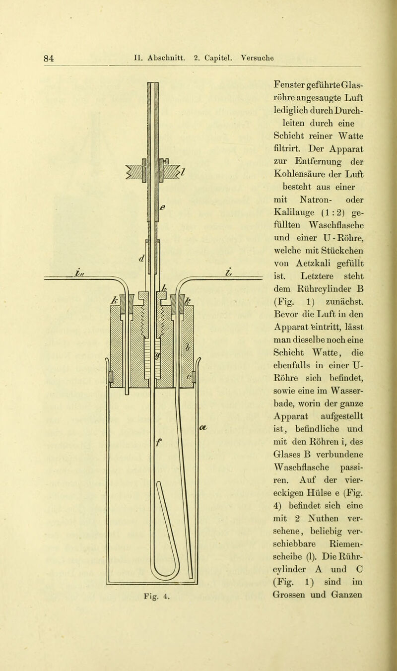 Fenster geführte Glas- röhre angesaugte Luft lediglich durch Durch- leiten durch eine Schicht reiner Watte filtrirt. Der Apparat zur Entfernung der Kohlensäure der Luft besteht aus einer mit Natron- oder Kalilauge (1:2) ge- füllten W aschflasche und einer U - Röhre, welche mit Stückchen von Aetzkali gefüllt ist. Letztere steht dem Rührcylinder B (Fig. 1) zunächst. Bevor die Luft in den Apparat teintritt, lässt man dieselbe noch eine Schicht Watte, die ebenfalls in einer U- Röhre sich befindet, sowie eine im Wasser- bade, worin der ganze Apparat aufgestellt ist, befindliche und mit den Röhren i, des Glases B verbundene Waschflasche passi- ren. Auf der vier- eckigen Hülse e (Fig. 4) befindet sich eine mit 2 Nuthen ver- sehene , beliebig ver- schiebbare Riemen- scheibe (1). Die Rühr- cylinder A und C (Fig. 1) sind im Grossen und Ganzen