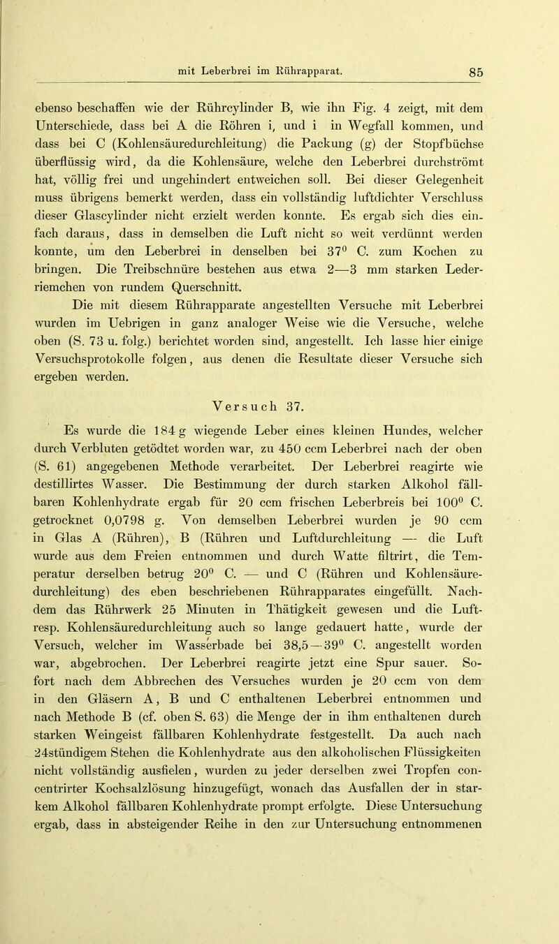 ebenso beschaffen wie der Rührcylinder B, wie ihn Fig. 4 zeigt, mit dem Unterschiede, dass bei A die Röhren i, und i in Wegfall kommen, und dass bei C (Kohlensäuredurchleitung) die Packung (g) der Stopfbüehse überflüssig wird, da die Kohlensäure, welche den Leberbrei durcbströmt hat, völlig frei und ungehindert entweichen soll. Bei dieser Gelegenheit muss übrigens bemerkt werden, dass ein vollständig luftdichter Verschluss dieser Glascylinder nicht erzielt werden konnte. Es ergab sich dies ein- fach daraus, dass in demselben die Luft nicht so weit verdünnt werden konnte, um den Leberbrei in denselben bei 37^ C. zum Kochen zu bringen. Die Treibschnüre bestehen aus etwa 2—3 mm starken Leder- riemchen von rundem Quersehnitt. Die mit diesem Rührapparate angestellten Versuche mit Leberhrei wurden im Uebrigen in ganz analoger Weise wie die Versuche, welche oben (S. 73 u. folg.) berichtet worden sind, angestellt. Ich lasse hier einige Versuchsprotokolle folgen, aus denen die Residtate dieser Versuche sich ergeben werden. Versuch 37. Es wurde die 184 g wiegende Leber eines kleinen Hundes, welcher durch Verbluten getödtet worden war, zu 450 ccm Leberbrei nach der oben (S. 61) angegebenen Methode verarbeitet. Der Leberbrei reagirte wie destillirtes Wasser. Die Bestimmung der durch starken Alkohol fäll- baren Kohlenhydrate ergab für 20 ccm frischen Leberbreis bei 100*^ C. getrocknet 0,0798 g. Von demselben Leberbrei wurden je 90 ccm in Glas A (Rühren), B (Rühren und Luftdurchleitung — die Luft wurde aus dem Freien entnommen und durch Watte filtrirt, die Tem- peratur derselben betrug 20° C. — und C (Rühren und Kohlensäure- durchleitung) des eben beschriebenen Rührapparates eingefüllt. Nach- dem das Rührwerk 25 Minuten in Thätigkeit gewesen und die Luft- resp. Kohlensäuredurchleitung auch so lange gedauert hatte, wurde der Versuch, welcher im Wasserbade bei 38,5 — 39° C. angestellt worden war, abgebrochen. Der Leberbrei reagirte jetzt eine Spur sauer. So- fort nach dem Abbrechen des Versuches wurden je 20 ccm von dem in den Gläsern A, B und C enthaltenen Leberbrei entnommen und nach Methode B (cf. oben S. 63) die Menge der in ihm enthaltenen durch starken Weingeist fällbaren Kohlenhydrate festgestellt. Da auch nach 24stündigem Stehen die Kohlenhydrate aus den alkoholischen Flüssigkeiten nicht vollständig ausfielen, wurden zu jeder derselben zwei Tropfen con- centrirter Kochsalzlösung hinzugefügt, wonach das Ausfallen der in star- kem Alkohol fällbaren Kohlenhydrate prompt erfolgte. Diese Untersuchung ergab, dass in absteigender Reihe in den zur Untersuchung entnommenen