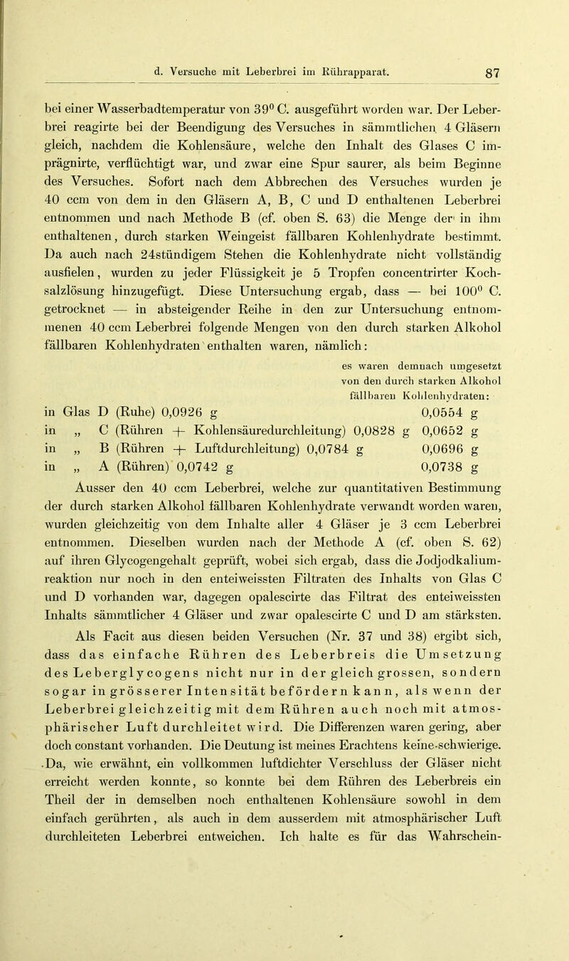 bei einer Wasserbadtemperatur von 39° C. ausgeführt worden war. Der Leber- brei reagirte bei der Beendigung des Versuches in sämmtliclien, 4 Gläsern gleich, nachdem die Kohlensäure, welche den Inhalt des Glases C im- prägnirte, verflüchtigt war, und zwar eine Spur saurer, als beim Beginne des Versuches. Sofort nach dem Abbrechen des Versuches wurden je 40 ccm von dem in den Gläsern A, B, C und D enthaltenen Leberbrei entnommen und nach Methode B (cf. oben S. 63) die Menge der' in ihm enthaltenen, durch starken Weingeist fällbaren Kohlenhydrate bestimmt. Da auch nach 24stündigem Stehen die Kohlenhydrate nicht vollständig ausflelen, wurden zu jeder Flüssigkeit je 5 Tropfen concentrirter Koch- salzlösung hinzugefügt. Diese Untersuchung ergab, dass — bei 100° C. getrocknet — in absteigender Reihe in den zur Untersuchung entnom- menen 40 ccm Leberbrei folgende Mengen von den durch starken Alkohol fällbaren Kohlenhydraten enthalten waren, nämlich: es waren demnach umgesetzt von den durch starken Alkohol fällbaren Kohlenhydraten: in Glas D (Ruhe) 0,0926 g 0,0554 g in „ C (Rühren -|- Kohlensäuredurchleitung) 0,0828 g 0,0652 g in „ B (Rühren -j- Luftdurchleitung) 0,0784 g 0,0696 g in „ A (Rühren) 0,0742 g 0,0738 g Ausser den 40 ccm Leberbrei, welche zur quantitativen Bestimmung der durch starken Alkohol fällbaren Kohlenhydrate verwandt worden waren, wurden gleichzeitig von dem Inhalte aller 4 Gläser je 3 ccm Leberbrei entnonmien. Dieselben wurden nach der Methode A (cf. oben S. 62) auf ihren Glycogengehalt geprüft, wobei sichergab, dass die Jodjodkalium- reaktion nur noch in den enteiweissten Filtraten des Inhalts von Glas C und D vorhanden war, dagegen opalescirte das Filtrat des enteiweissten Inhalts sämmtlicher 4 Gläser und zwar opalescirte C und D am stärksten. Als Facit aus diesen beiden Versuchen (Nr. 37 und 38) ergibt sich, dass das einfache Rühren des Leberbreis die Umsetzung d es Le b er gl y CO ge n s nicht nur in d er gleich grossen, sondern sogar in grösserer Intensität befördern kann, als wenn der Leberbrei gleichzeitig mit dem Rühren auch noch mit atmos- phärischer Luft durchleitet wird. Die Differenzen waren gering, aber doch constant vorhanden. Die Deutung ist meines Erachtens keine-schwierige. • Da, wie erwähnt, ein vollkommen luftdichter Verschluss der Gläser nicht erreicht werden konnte, so konnte bei dem Rühren des Leberbreis ein Theil der in demselben noch enthaltenen Kohlensäure sowohl in dem einfach gerührten, als auch in dem ausserdem mit atmosphärischer Luft durchleiteten Leberbrei entweichen. Ich halte es für das Wahrschein-