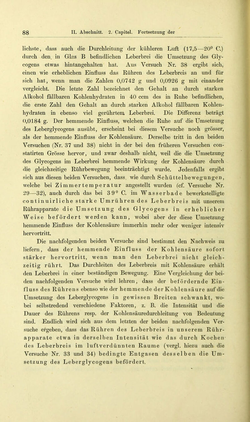 liebste, dass auch die Durchleitimg der kühleren Luft (17,5—20° C.) durch den. in Glas B befindlichen Leberbrei die Umsetzimg des Gly- cogens etwas hintangehalten hat. Aus Versuch Nr. 38 ergibt sich, einen wie erheblichen Einfluss das Rühren des Leberbreis an und für sich hat, wenn man die Zahlen 0,0742 g und 0,0926 g mit einander vergleicht. Die letzte Zahl bezeichnet den Gehalt an durch starken Alkohol fallbaren Kohlenhydraten in 40 ccm des in Ruhe befindlichen, die erste Zahl den Gehalt an durch starken Alkohol fällbaren Kohlen- hydraten in ebenso viel gerührtem Leberbrei. Die Differenz beträgt 0,0184 g. Der hemmende Einfluss, welchen die Ruhe auf die Umsetzung des Leberglycogens ausübt, erscheint bei diesem Versuche noch grösser, als der hemmende Einfluss der Kohlensäure. Derselbe tritt in den beiden Versuchen (Nr. 37 und 38) nicht in der bei den früheren Versuchen con- statirten Grösse hervor, und zwar deshalb nicht, weil die die Umsetzung des Glycogens im Leberbrei hemmende Wirkung der Kohlensäure durch | die gleichzeitige Rührbewegung beeinträchtigt wurde. Jedenfalls ergibt \ sich aus diesen beiden Versuchen, dass, Avie durch Schüttelbewegungen, welche bei Zimmertemperatur angestellt wurden (cf. Versuche Nr. j 29—32), auch durch das bei 3 9° C. im Wasser bade bewerkstelligte ; continuirliche starke Umrühren des Leberbreis mit unserem Rührapparate die Umsetzung des Glycogens in erheblicher Weise befördert werden kann, wobei aber der diese Umsetzung hemmende Einfluss der Kohlensäure immerhin mehr oder weniger intensiv ) hervortritt. ] Die nachfolgenden beiden Versuche sind bestimmt den Nachweis zu liefern, dass der hemmende Einfluss der Kohlensäure sofort stärker hervortritt, wenn man den Leberbrei nicht gleich- zeitig rührt. Das Durchleiten des Leberbreis mit Kohlensäure erhält den Leberbrei in einer beständigen Bewegung. Eine Vergleichung der bei- den nachfolgenden Versuche wird lehren, dass der befördernde Ein- ; fl US s des Rührens ebenso wie der hemmende der Kohlensäure auf die t Umsetzung des Leberglycogens in gewissen Breiten schwankt, avo- | bei selbstredend verschiedene Faktoren, z. B. die Intensität und die Dauer des Rührens resp. der Kohlensäuredurchleitung von Bedeutung sind. Endlich Avird sich aus dem letzten der beiden nachfolgenden Ver- suche ergeben, dass das Rühren des Leberbreis in unserem Rühr- apparate etwa in derselben Intensität Avie das durch Kochen des Leberbreis im luftverdünnten Raume (vergl. hiezu auch die Versuche Nr. 33 und 34) bedingte Entgasen desselben die Um- setzung des Leberglycogens befördert. I