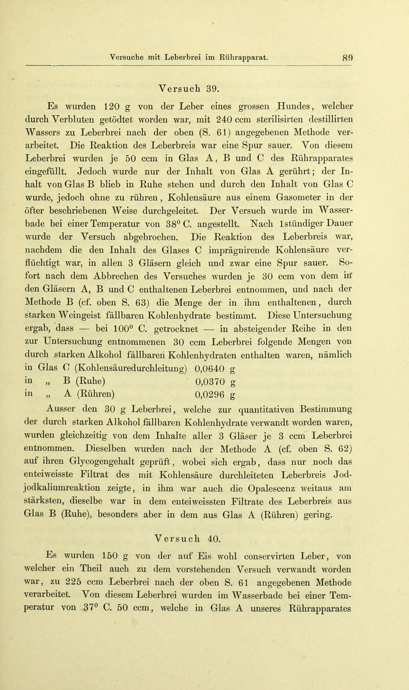 Versuch 39. Es wurden 120 g von der Leber eines grossen Hundes, welcher durch Verbluten getödtet worden war, mit 240 ccm sterilisirten destillirten Wassers zu Leberbrei nach der oben (S. 61) angegebenen Methode ver- arbeitet. Die Reaktion des Leberbreis war eine Spm- sauer. Von diesem Leberbrei wurden je 50 ccm in Glas A, B und C des Rührapparates eingefüllt. Jedoch wurde nur der Inhalt von Glas A gerührt; der In- halt von Glas B blieb in Ruhe stehen und durch den Inhalt von Glas C wurde, jedoch ohne zu rühren, Kohlensäure aus einem Gasometer in der öfter beschriebenen Weise durchgeleitet. Der Versuch wurde im Wasser- bade bei einer Temperatur von 38® C. angestellt. Nach Istündiger Dauer wurde der Versuch abgebrochen. Die Reaktion des Leberbreis war, nachdem die den Inhalt des Glases C imprägnirende Kohlensäure ver- flüchtigt war, in allen 3 Gläsern gleich und zwar eine Spur sauer. So- fort nach dem Abbrechen des Versuches wurden je 30 ccm von dem in’ den Gläsern A, B und C enthaltenen Leberbrei entnommen, und nach der Methode B (cf. oben S. 63) die Menge der in ihm enthaltenen, durch starken Weingeist fällbaren Kohlenhydrate bestimmt. Diese Untersuchung ergab, dass — bei 100® C. getrocknet — in absteigender Reihe in den zur Untersuchung entnommenen 30 ccm Leberbrei folgende Mengen von durch starken Alkohol fällbaren Kohlenhydraten enthalten waren, nämlich in Glas G (Kohlensäuredurchleitung) 0,0640 g in „ B (Ruhe) 0,0370 g in „ A (Rühren) 0,0296 g Ausser den 30 g Leberbrei, welche zur quantitativen Bestimmung der durch starken Alkohol fällbaren Kohlenhydrate verwandt worden waren, wurden gleichzeitig von dem Inhalte aller 3 Gläser je 3 ccm Leberbrei entnommen. Dieselben wurden nach der Methode A (cf. oben S. 62) auf ihren Glycogengehalt geprüft, wobei sich ergab, dass nur noch das enteiweisste Filtrat des mit Kohlensäure durchleiteten Leberbreis Jod- jodkaliumreaktion zeigte, in ihm war auch die Opalescenz weitaus am stärksten, dieselbe war in dem enteiweissten Filtrate des Leberbreis aus Glas B (Ruhe), besonders aber in dem aus Glas A (Rühren) gering. Versuch 40. Es wurden 150 g von der auf Eis wohl conservirten Leber, von welcher ein Theil auch zu dem vorstehenden Versuch verwandt worden war, zu 225 ccm Leberbrei nach der oben S. 61 angegebenen Methode verarbeitet. Von diesem Leberbrei wurden im Wasserbade bei einer Tem- peratur von 37® C. 50 ccm, welche in Glas A unseres Rührapparates