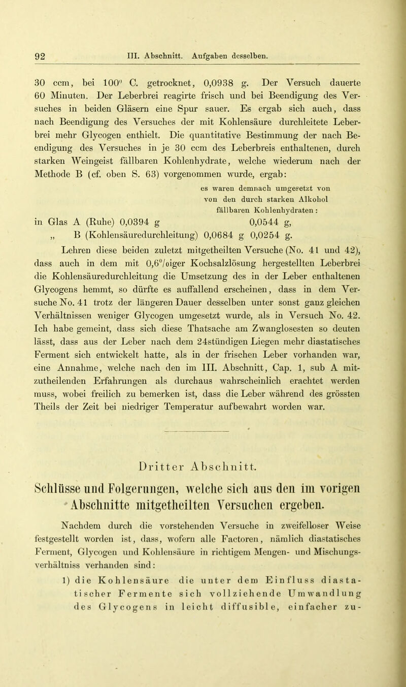 30 ccm, bei 100 C. getrocknet, 0,0938 g. Der Versuch dauerte 60 Minuten. Der Leberbrei reagirte frisch und bei Beendigung des Ver- suches in beiden Gläsern eine Spur sauer. Es ergab sich auch, dass nach Beendigung des Versuches der mit Kohlensäure durchleitete Leber- brei mehr Glycogen enthielt. Die quantitative Bestimmung der nach Be- endigung des Versuches in je 30 ccm des Leberbreis enthaltenen, durch starken Weingeist fällbaren Kohlenhydrate, welche wiederum nach der Methode B (cf. oben S. 63) vorgenommen wnrde, ergab: es waren demnach umgesetzt von von den durch starken Alkohol fällbaren Kohlenhydraten: in Glas A (Ruhe) 0,0394 g 0,0544 g, „ B (Kohlensäuredurchleitung) 0,0684 g 0,0254 g. Lehren diese beiden zuletzt mitgetheilten Versuche (No. 41 und 42), dass auch in dem mit 0,6“/oiger Kochsalzlösung hergestellten Leberbrei die Kohlensäurednrchleitnng die Umsetzung des in der Leber enthaltenen Glycogens hemmt, so dürfte es auffallend erscheinen, dass in dem Ver- suche No. 41 trotz der längeren Dauer desselben unter sonst ganz gleichen Verhältnissen weniger Glycogen umgesetzt wurde, als in Versuch No. 42. Ich habe gemeint, dass sich diese Thatsache am Zwanglosesten so deuten lässt, dass aus der Leber nach dem 24stündigen Liegen mehr diastatisches Ferment sich entwickelt hatte, als in der frischen Leber vorhanden war, eine Annahme, welche nach den im III. Abschnitt, Cap. 1, sub A mit- zutheilenden Erfahrungen als durchaus wahrscheinlich erachtet werden muss, wobei freilich zu bemerken ist, dass die Leber während des grössten Theils der Zeit bei niedriger Temperatur aufbewahrt worden war. Dritter Abschnitt. Schlüsse und Folgerungen, welche sich ans den ini vorigen Abschnitte mitgetheilten Versuchen ergeben. Nachdem durch die vorstehenden Versuche in zweifelloser Weise festgestellt worden ist, dass, wofern alle Factoren, nämlich diastatisches Ferment, Glycogen und Kohlensäure in richtigem Mengen- und Mischungs- verhältniss verhanden sind: 1) die Kohlensäure die unter dem Einfluss diasta- tischer Fermente sich vollziehende Umwandlung des Glycogens in leicht diffusible, einfacher zu-