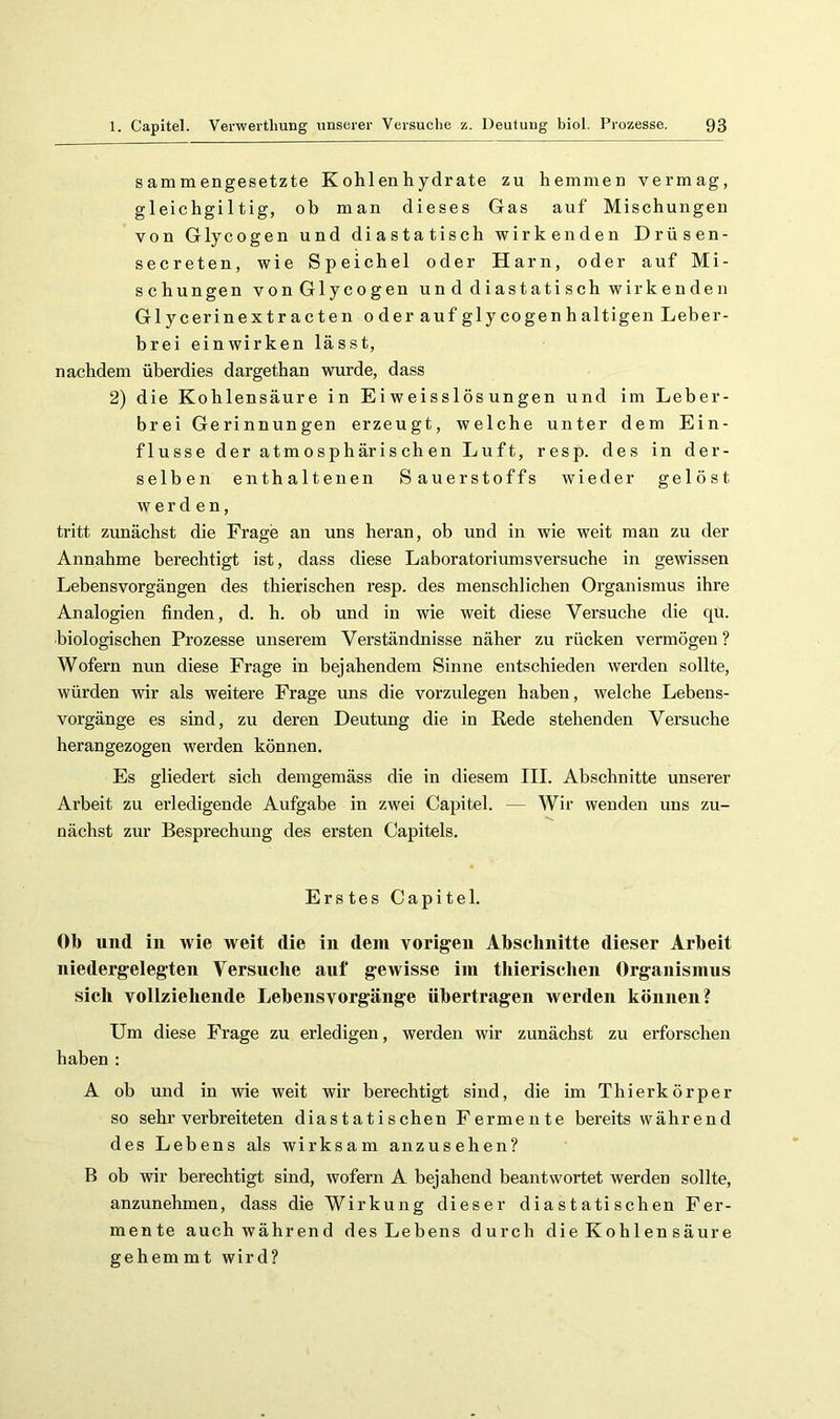 sammengesetzte Kohlenhydrate zu hemmen vermag, gleichgiltig, ob man dieses Gas auf Mischungen von Glycogen und diastatisch wirkenden Drüsen- secreten, wie Speichel oder Harn, oder auf Mi- schungen von Glycogen und diastatisch wirkenden Glycerinextracten o der auf glycogen halti gen Leber- brei einwirken lässt, nachdem überdies dargethan wurde, dass 2) die Kohlensäure in Ei weisslös ungen und im Leber- brei Gerinnungen erzeugt, welche unter dem Ein- flüsse der atmosphärischen Luft, resp. des in der- selben enthaltenen Sauerstoffs wieder gelöst werden, tritt zunächst die Frage an uns heran, ob und in wie weit man zu der Annahme berechtigt ist, dass diese Laboratoriumsversuche in gewissen Lebens Vorgängen des thierischen resp. des menschlichen Organismus ihre Analogien finden, d. h. ob und in wie weit diese Versuche die qu. biologischen Prozesse unserem Verständnisse näher zu rücken vermögen ? Wofern nun diese Frage in bejahendem Sinne entschieden werden sollte, würden wir als weitere Frage uns die vorzulegen haben, welche Lebens- vorgänge es sind, zu deren Deutung die in Rede stehenden Versuche herangezogen werden können. Es gliedert sich demgemäss die in diesem III. Abschnitte unserer Arbeit zu erledigende Aufgabe in zwei Capitel. — Wir wenden uns zu- nächst zur Besprechung des ersten Capitels. Erstes Capitel. Ob und in wie weit die in dem vorigen Abschnitte dieser Arbeit niedergelegten Versuche auf gewisse im thierischen Organismus sich vollziehende Lebensvorgänge übertragen werden können? Um diese Frage zu erledigen, werden wir zunächst zu ei’forschen haben : A ob und in wie weit wir berechtigt sind, die im Thierkörper so sehr verbreiteten diastatischen Fermente bereits während des Lebens als wirksam anzusehen? B ob wir berechtigt sind, wofern A bejahend beantwortet werden sollte, anzunehmen, dass die Wirkung dieser diastatischen Fer- mente auch während des Lebens durch die Kohlen säure gehem m t wird?