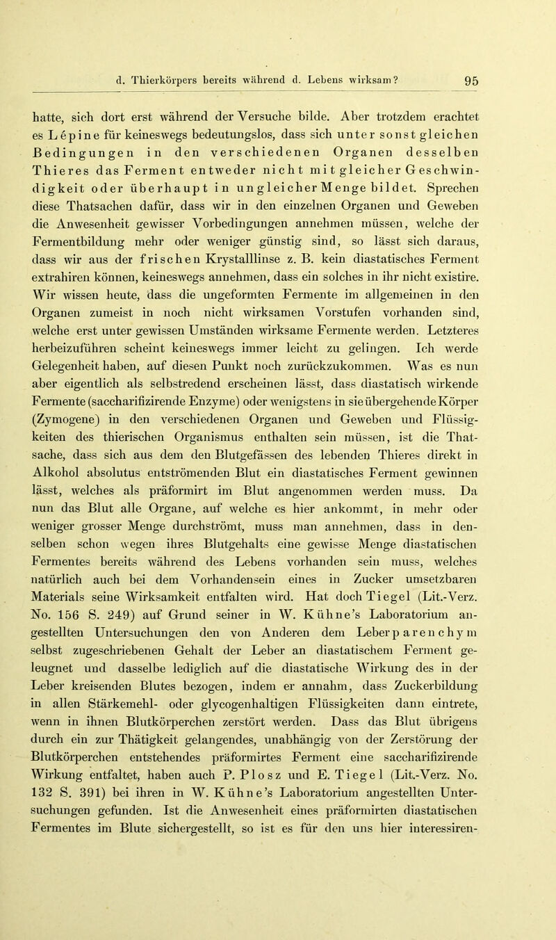 hatte, sich dort erst während der Versuche bilde. Aber trotzdem erachtet es Lupine für keineswegs bedeutungslos, dass sich unter sonst gleichen Bedingungen in den verschiedenen Organen desselben Thieres das Ferment entweder nicht mi t gleicher Geschwin- digkeit oder überhaupt in un g 1 ei eher M enge bil d et. Sprechen diese Thatsachen dafür, dass wir in den einzelnen Organen und Geweben die Anwesenheit gewisser Vorbedingungen annehmen müssen, welche der Fermentbildung mehr oder weniger günstig sind, so lässt sich daraus, dass wir aus der frischen Krystalllinse z. B. kein diastatisches Ferment extrahiren können, keineswegs annehmen, dass ein solches in ihr nicht existire. Wir wissen heute, dass die ungeformten Fermente im allgemeinen in den Organen zumeist in noch nicht wirksamen Vorstufen vorhanden sind, welche erst unter gewissen Umständen wirksame Fermente werden. Letzteres herbeizuführen scheint keineswegs immer leicht zu gelingen. Ich werde Gelegenheit haben, auf diesen Punkt noch zurückzukommen. Was es nmi aber eigentlich als selbstredend erscheinen lässt, dass diastatisch wirkende Fermente (saccharifizirende Enzyme) oder wenigstens in sie übergehende Körper (Zymogene) in den verschiedenen Organen und Geweben und Flüssig- keiten des thierischen Organismus enthalten sein müssen, ist die That- sache, dass sich aus dem den Blutgefässen des lebenden Thieres direkt in Alkohol absolutus entströmenden Blut ein diastatisches Ferment gewinnen lässt, welches als präformirt im Blut angenommen werden muss. Da nun das Blut alle Organe, auf welche es hier ankommt, in mehr oder weniger grosser Menge durchströmt, muss man annehmen, dass in den- selben schon wegen ihres Blutgehalts eine gewisse Menge diastatischen Fermentes bereits während des Lebens vorhanden sein muss, welches natürlich auch bei dem Vorhandensein eines in Zucker umsetzbaren Materials seine Wirksamkeit entfalten wird. Hat doch Tiegel (Lit.-Verz. No. 156 S. 249) auf Grund seiner in W. Kühne’s Laboratorium an- gestellten Untersuchungen den von Anderen dem Leberp aren chy m selbst zugeschriebenen Gehalt der Leber an diastatischem Ferment ge- leugnet und dasselbe lediglich auf die diastatische Wirkung des in der Leber kreisenden Blutes bezogen, indem er annahm, dass Zuckerbildung in allen Stäi'kemehl- oder glycogenhaltigen Flüssigkeiten dann eintrete, wenn in ihnen Blutkörperchen zerstört werden. Dass das Blut übrigens durch ein zur Thätigkeit gelangendes, unabhängig von der Zerstörung der Blutkörperchen entstehendes präformirtes Ferment eine saccharifizirende Wirkung entfaltet, haben auch P. Plosz und E. Tiegel (Lit.-Verz. No. 132 S. 391) bei ihren in W. Kühne’s Laboratorium angestellten Unter- suchungen gefunden. Ist die Anwesenheit eines präformirten diastatischen Fermentes im Blute sichergestellt, so ist es für den uns hier interessiren-