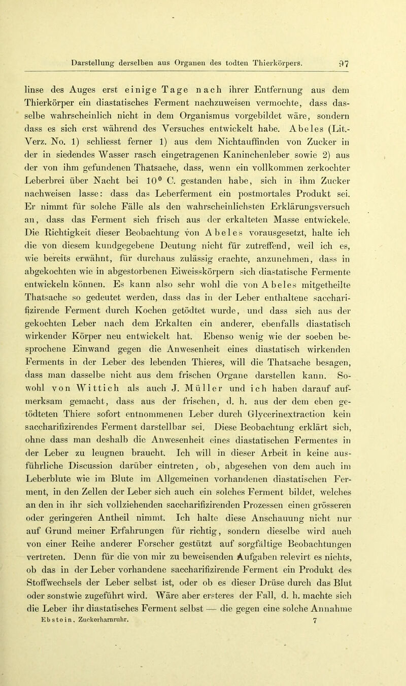 linse des Auges erst einige Tage nach ihrer Entfernung aus dem Thierkörper ein diastatisches Ferment nachzuweisen vermochte, dass das- selbe wahrscheinlich nicht in dem Organismus vorgebildet wäre, sondern dass es sich erst während des Versuches entwickelt habe. Abeies (Lit.- Verz. No. 1) schliesst ferner 1) aus dem Nichtauffinden von Zucker in der in siedendes Wasser rasch eingetragenen Kaninchenleber sowie 2) aus der von ihm gefundenen Thatsache, dass, wenn ein vollkommen zerkochter Leberbrei über Nacht bei 10® C. gestanden habe, sich in ihm Zucker nachweisen lasse: dass das Leberferment ein postmortales Produkt sei. Er nimmt für solche Fälle als den wahrscheinlichsten Erklärungsversuch an, dass das Ferment sich frisch aus der erkalteten Masse entwickele. Die Richtigkeit dieser Beobachtung von Abeies vorausgesetzt, halte ich die von diesem kundgegebeue Deutung nicht für zutreffend, weil ich es, wie bereits erwähnt, für durchaus zulässig erachte, anzuuehmen, dass in abgekochten wie in abgestorbenen Eiweisskörpern sich diastatische Fermente entwickeln können. Es kann also sehr wohl die von Abeies mitgetheilte Thatsache so gedeutet werden, dass das in der Leber enthaltene sacchari- fizirende Ferment durch Kochen getödtet wurde, und dass sich aus der gekochten Leber nach dem Erkalten ein anderer, ebenfalls diastatisch wirkender Körper neu entwickelt hat. Ebenso wenig wie der soeben be- sprochene Einwand gegen die Anwesenheit eines diastatisch wirkenden Ferments in der Leber des lebenden Thieres, will die Thatsache besagen, dass man dasselbe nicht aus dem frischen Organe darstellen kann. So- wohl von Witt ich als auch J. Müller und ich haben darauf auf- merksam gemacht, dass aus der frischen, d. h. aus der dem eben ge- tödteten Thiere sofort entnommenen Leber durch Glycerinextraction kein saccharifizirendes Ferment darstellbar sei. Diese Beobachtung erklärt sich, ohne dass man deshalb die Anwesenheit eines diastatischen Fermentes in der Leber zu leugnen braucht. Ich will in dieser Arbeit in keine aus- führliche Discussion darüber eintreten, ob, abgesehen von dem auch im Leberblute wie im Blute im Allgemeinen vorhandenen diastatischen Eei’- ment, in den Zellen der Leber sich auch ein solches Ferment bildet, welches an den in ihr sich vollziehenden saccharifizirenden Prozessen einen grösseren oder geringeren Antheil nimmt. Ich halte diese Anschauung nicht nur auf Grund meiner Erfahrungen für richtig, sondern dieselbe wird auch von einer Reihe anderer Forscher gestützt auf sorgfältige Beobachtungen vertreten. Denn für die von mir zu beweisenden Aufgaben relevirt es nichts, ob das in der Leber vorhandene sacchai’ifizirende Ferment ein Produkt des Stoffwechsels der Leber selbst ist, oder ob es dieser Drüse durch das Blut oder sonstwie zugeführt wird. Wäre aber ersteres der Fall, d. h. machte sich die Leber ihr diastatisches Ferment selbst — die gegen eine solche Annahme Ebstein, Zuckerharnnihr. 7