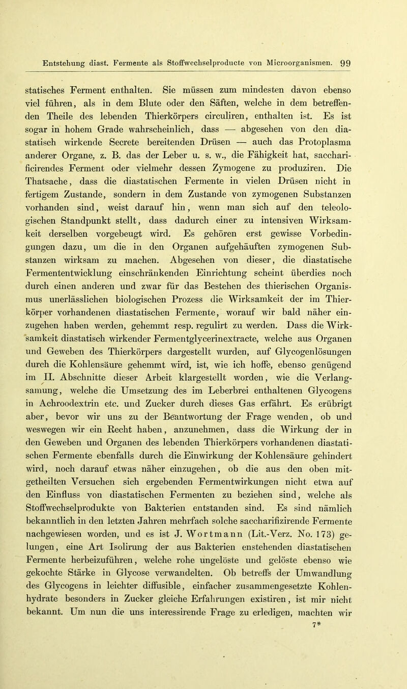 statisches Ferment enthalten. Sie müssen zum mindesten davon ebenso viel führen, als in dem Blute oder den Säften, welche in dem betreffen- den Theile des lebenden Thierkörpers circuliren, enthalten ist. Es ist sogar in hohem Grade wahrschemlich, dass — abgesehen von den dia- statisch wirkende Secrete bereitenden Drüsen — auch das Protoplasma anderer Organe, z. B. das der Leber u. s. w., die Fähigkeit hat, sacchari- ficirendes Ferment oder vielmehr dessen Zymogene zu produziren. Die Thatsache, dass die diastatischen Fermente in vielen Drüsen nicht in fertigem Zustande, sondern in dem Zustande von zymogenen Substanzen vorhanden sind, weist darauf hin, wenn man sich auf den teleolo- gischen Standpunkt stellt, dass dadurch einer zu intensiven Wirksam- keit derselben vorgebeugt wird. Es gehören erst gewisse Vorbedin- gungen dazu, um die in den Organen aufgehäuften zymogenen Sub- stanzen wirksam zu machen. Abgesehen von dieser, die diastatische Fermententwicklung einschränkenden Einrichtung scheint überdies noch durch einen anderen und zwar für das Bestehen des thierischen Organis- mus unerlässlichen biologischen Prozess die Wirksamkeit der im Thier- kör[>er vorhandenen diastatischen Fermente, worauf wir bald näher ein- zugehen haben werden, gehemmt resp. regulirt zu werden. Dass die Wirk- samkeit diastatisch wirkender Fermentglycerinextracte, welche aus Organen und Geweben des Thierkörpers dargestellt wurden, auf Glycogenlösungen durch die Kohlensäure gehemmt wird, ist, wie ich hoffe, ebenso genügend im II. Abschnitte dieser Arbeit klargestellt worden, wie die Verlang- samung, welche die Umsetzung des im Leberbrei enthaltenen Glycogens in Achroodextrin etc. und Zucker durch dieses Gas erfährt. Es erübrigt aber, bevor wir uns zu der Beantwortung der Frage wenden, ob und weswegen wir ein Recht haben, anzunehmen, dass die Wirkung der in den Geweben und Organen des lebenden Thierkörpers vorhandenen diastati- schen Fermente ebenfalls durch die Einwirkung der Kohlensäure gehindert wird, noch darauf etwas näher einzugehen, ob die aus den oben mit- getheilten Versuchen sich ergebenden Fermentwirkungen nicht etwa auf den Einfluss von diastatischen Fermenten zu beziehen sind, welche als Stoffwechselprodukte von Bakterien entstanden sind. Es sind nämlich bekanntlich in den letzten Jahren mehrfach solche saccharifizirende Fermente nachgewiesen worden, und es ist J. Wortmann (Lit.-Verz. No. 173) ge- lungen, eine Art Isolirung der aus Bakterien enstehenden diastatischen Fermente herbeizuführen, welehe rohe ungelöste und gelöste ebenso wie gekochte Stärke in Glycose verwandelten. Ob betreffs der Umwandlung des Glycogens in leichter diffusible, einfacher zusammengesetzte Kohlen- hydrate besonders in Zucker gleiche Erfahrungen existiren, ist mir nicht bekannt. Um nun die uns interessirende Frage zu erledigen, machten wir