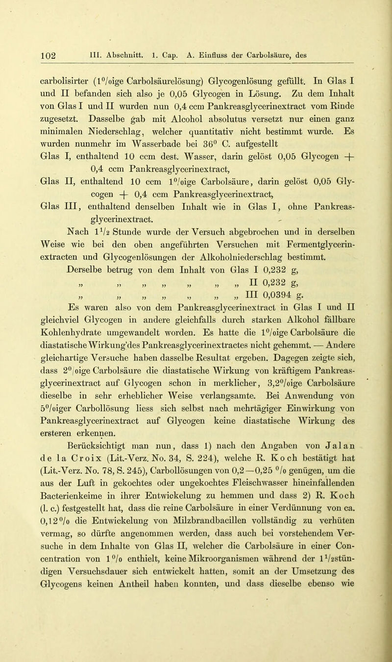 carbolisirter (l°/oige Carbolsäui'elösung) Glycogenlösung gefilllt. In Glas I und II befanden sich also je 0,05 Glycogen in Lösung, Zu dem Inhalt von Glas I und II wurden nun 0,4 ccm Pankreasglycerinextract vom Rinde zugesetzt. Dasselbe gab mit Alcohol absolutus versetzt nur einen ganz minimalen Niederschlag, welcher quantitativ nicht bestimmt wurde. Es wurden nunmehr im Wasserbade bei 36° C. aufgestellt Glas I, enthaltend 10 ccm dest. Wasser, darin gelöst 0,05 Glycogen -f- 0,4 ccm Pankreasglycerinextract, Glas II, enthaltend 10 ccm l°/oige Carbolsäure, darin gelöst 0,05 Gly- cogen 0,4 ccm Pankreasglycerinextract, Glas III, enthaltend denselben Inhalt wie in Glas I, ohne Panki’eas- glycerinextract. Nach 1^/2 Stunde wurde der Versuch abgebrochen und in derselben Weise wie bei den oben angeführten Versuchen mit Fermentglycerin- extracten und Glycogenlösungen der Alkoholniederschlag bestimmt. Derselbe betrug von dem Inhalt von Glas I 0,232 g, » I) » !> !) » )) II 0,232 g, » » » „ „ „ „ III 0,0394 g. Es waren also von dem Pankreasglycerinextract in Glas I und II gleichviel Glycogen in andere gleichfalls durch starken Alkohol fällbare Kohlenhydrate umgewandelt worden. Es hatte die l°/oige Carbolsäure die diastatischeWirkung'desPankreasglycerinextractes nicht gehemmt. —Andere gleichartige Versuche haben dasselbe Resultat ergeben. Dagegen zeigte sich, dass 2°,'oige Carbolsäure die diastatische Wirkung von kräftigem Pankreas- glycerinextract auf Glycogen schon in merklicher, 3,2°/oige Carbolsäure dieselbe in sehr erheblicher Weise verlangsamte. Bei Anwendung von 5°/oiger Carbollösung Hess sich selbst nach mehrtägiger Einwirkung von Pankreasglycerinextract auf Glycogen keine diastatische Wirkung des ersteren erkennen. Berücksichtigt man nun, dass 1) nach den Angaben von J a 1 a n de la Croix (Lit.-Verz. No. 34, S. 224), welche R. Koch bestätigt hat (Lit.-Verz. No. 78, S. 245), Carboilösungen von 0,2—0,25 °/o genügen, um die aus der Luft in gekochtes oder ungekochtes Fleischwasser hineinfallenden Bacterienkeime in ihrer Entwickelung zu hemmen und dass 2) R. Koch (1. c.) festgestellt hat, dass die reine Carbolsäure in einer Verdünnung von ca. 0,12°/o die Entwickelung von Milzbrandbacillen vollständig zu verhüten vermag, so dürfte angenommen werden, dass auch bei vorstehendem Ver- suche in dem Inhalte von Glas II, Avelcher die Carbolsäure in einer Con- centration von l°/o enthielt, keine Mikroorganismen während der G/2Stün- digen Versuchsdauer sich entwickelt hatten, somit an der Umsetzung des Glycogens keinen Antheil haben konnten, und dass dieselbe ebenso wie