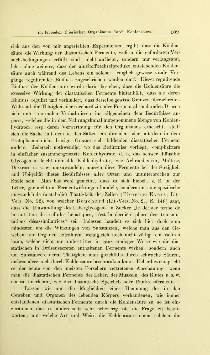 sich aus den von mir angestellten Experimenten ergibt, dass die Kohlen- säure die Wirkung der diastatischen Fermente, wofern die geforderten Ver- suchsbediuguugen erfüllt sind, nicht auf hebt, sondern nur verlangsamt, lehrt ohne weiteres, dass der als Stoffwechselprodukt entstehenden Kohlen- säure auch während des Lebens ein solcher, lediglich gewisse vitale Vor- gänge regulirender Einfluss zugeschrieben werden darf. Dieser regulirende Einfluss der Kohlensäure würde darin bestehen, dass die Kohlensäure die excessive Wirkung der diastatischen Fermente hintanhält, dass sie deren Einfluss regulirt und verhindert, dass derselbe gewisse Grenzen überschreitet. Während die Thätigkeit der saccharifizirendes Ferment absonderuden Drüsen sich unter normalen Verhältnissen im allgemeinen dem Bedürfnisse an- passt, welches die in dem Nahrungskanal aufgenommene Menge von Kohlen- hydraten, resp. deren Verwerthung für den Organismus erheischt, stellt sich die Sache mit dem in den Säften circulirenden oder mit dem in dem Protoplasma nicht drüsiger Organe sich bildenden diastatischen Ferment anders. Jederzeit nothwendig, wo das Bedürfniss vorliegt, complizirtere in einfacher zusammengesetzte Kohlenhydrate, d. h. das schwer diffusible Glycogen in leicht diffusible Kohlenhydrate, wie Achroodextrin, Maltose, Dextrose u. s. w. umzuwandeln, müssen diese Fermente bei der Stetigkeit und Ilbiquität dieses Bedürfnisses aller Orten und ununterbrochen zur Stelle sein. Man hat wohl gemeint, dass es sich hiebei, z. B. in der Leber, gar nicht um Fermentwirkungen handele, sondern um eine spezifische umwandelnde (metabolic) Thätigkeit der Zellen (Florence Evers, Lit.- Verz. No. 52), von welcher Bouchard (Lit.-Verz. No. 21, S. 148) sagt, dass die Umwandlung des Leberglycogens in Zucker „le dernier terme de la nutrition des cellules hepatiques, c’est la dei’niöre phase des transmu- tations desassimilatrices“ sei. Indessen handelt es sich hier doch zum mindesten um die Wirkungen von Substanzen, welche man aus den Ge- weben und Organen extrahiren, wenngleich noch nicht völlig rein isoliren kann, welche nicht nur unbestritten in ganz analoger Weise wie die dia- statischen in Drüsensecreten enthaltenen Fermente wirken, sondern auch um Substanzen, deren Thätigkeit man gleichfalls durch schwache Säuren, insbesondere auch durch Kohlensäure beschränken kann. Ueberdies entspricht es der heute von den meisten Forschern vertretenen Anschauung, Avenn man die diastatischen Fermente der Leber, der Muskeln, des Blutes u. s. w. ebenso anerkennt, wie das diastatische Speichel- oder Pankreasferment. Lassen wir nun die Möglichkeit einer Hemmung der in den GeAveben und Organen des lebenden Körpers vorhandenen, Avie immer entstandenen diastatischen Fermente durch die Kohlensäure zu, so ist eiu- zurämnen, dass es andererseits sehr schwierig ist, die Frage zu beant- worten , auf Avelche Art und Weise die Kohlensäure einen solchen die