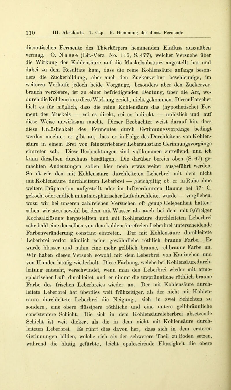 diastatischen Fermente des Thierkörpers hemmenden Einfluss auszuüben vermag. O. Nasse (Lit.-Verz. No. 115, S. 477), welcher Versuche über die Wirkung der Kohlensäure auf die Muskelsubstanz angestellt hat und dabei zu dem Resultate kam, dass die reine Kohlensäure anfangs beson- ders die Zuckerbildung, aber auch den Zuckerverlust beschleunige, im weiteren Verlaufe jedoch beide Vorgänge, besonders aber den Zuckerver- brauch verzögere, ist zu einer befriedigenden Deutung, über die Art, wo- durch die Kohlensäure diese Wirkung erzielt, nicht gekommen. Dieser Forscher hielt es für möglich, dass die reine Kohlensäure das (hypothetische) Fer- ment des Muskels —• sei es direkt, sei es indirekt — unlöslich und auf diese Weise unwirksam macht. Dieser Beobachter weist darauf hin, dass diese Unlöslichkeit des Fermentes durch GeTinnungsvorgänge bedingt werden möchte; er gibt an, dass er in Folge des Durchleitens von Kohlen- säure in einem Brei von feinzerriebener Lebersubstanz Gerinnungsvorgänge eintreten sah. Diese Beobachtungen sind vollkommen zutreffend, und ich kann dieselben durchaus bestätigen. Die darüber bereits oben (S. 67) ge- machten Andeutungen sollen hier noch etwas weiter ausgeführt werden. So oft wir den mit Kohlensäure durchleiteten Leberbrei mit dem nicht mit Kohlensäure durchleiteten Leberbrei — gleichgiltig ob er in Ruhe ohne weitere Präparation aufgestellt oder im luftverdünnten Raume bei 37“ C. gekocht oder endlich mit atmosphärischer Luft durchleitet wurde — verglichen, wozu wir bei unseren zahlreichen Versuchen oft genug Gelegenheit hatten: sahen wir stets sowohl bei dem mit Wasser als auch bei dem mit 0,6“/oiger Kochsalzlösung hergestellten und mit Kohlensäure durchleiteten Leberbrei sehr bald eine denselben von dem kohlensäurefreien Leberbrei unterscheidende Farben Veränderung constant eintreten. Der mit Kohlensäure durchleitete Leberbrei verlor nämlich seine gewöhnliche röthlich braune Farbe. Er wurde blasser und nahm eine mehr gelblich braune, rehbraune Farbe an. Wir haben diesen Versuch sowohl mit dem Leberbrei von Kaninchen und von Hunden häufig wiederholt. Diese Färbung, welche bei Kohleusäuredurch- leitung entsteht, verschwindet, wenn man den Leberbrei wieder mit atmo- sphärischer Luft durchleitet und er nimmt die ursprüngliche röthlich braune Farbe des frischen Leberbreies Avieder an. Der mit Kohlensäure durch- leitete Leberbrei hat überdies weit frühzeitiger, als der nicht mit Kohlen- säure durchleitete Leberbrei die Neigung, sich in zwei Schichten zu sondern, eine obere flüssigere röthlicbe und eine untere gelbbräunliche consistentere Schicht. Die sich in dem Kohlensäureleberbrei absetzende Schicht ist weit dicker, als die in dem nicht mit Kohlensäure durch- leiteten Leberbrei. Es rührt dies davon her, dass sich in dem ersteren Gerinnungen bilden, welche sich als der schwerere Theil zu Boden setzen, während die blutig gefärbte, leicht opalescirende Flüssigkeit die obere