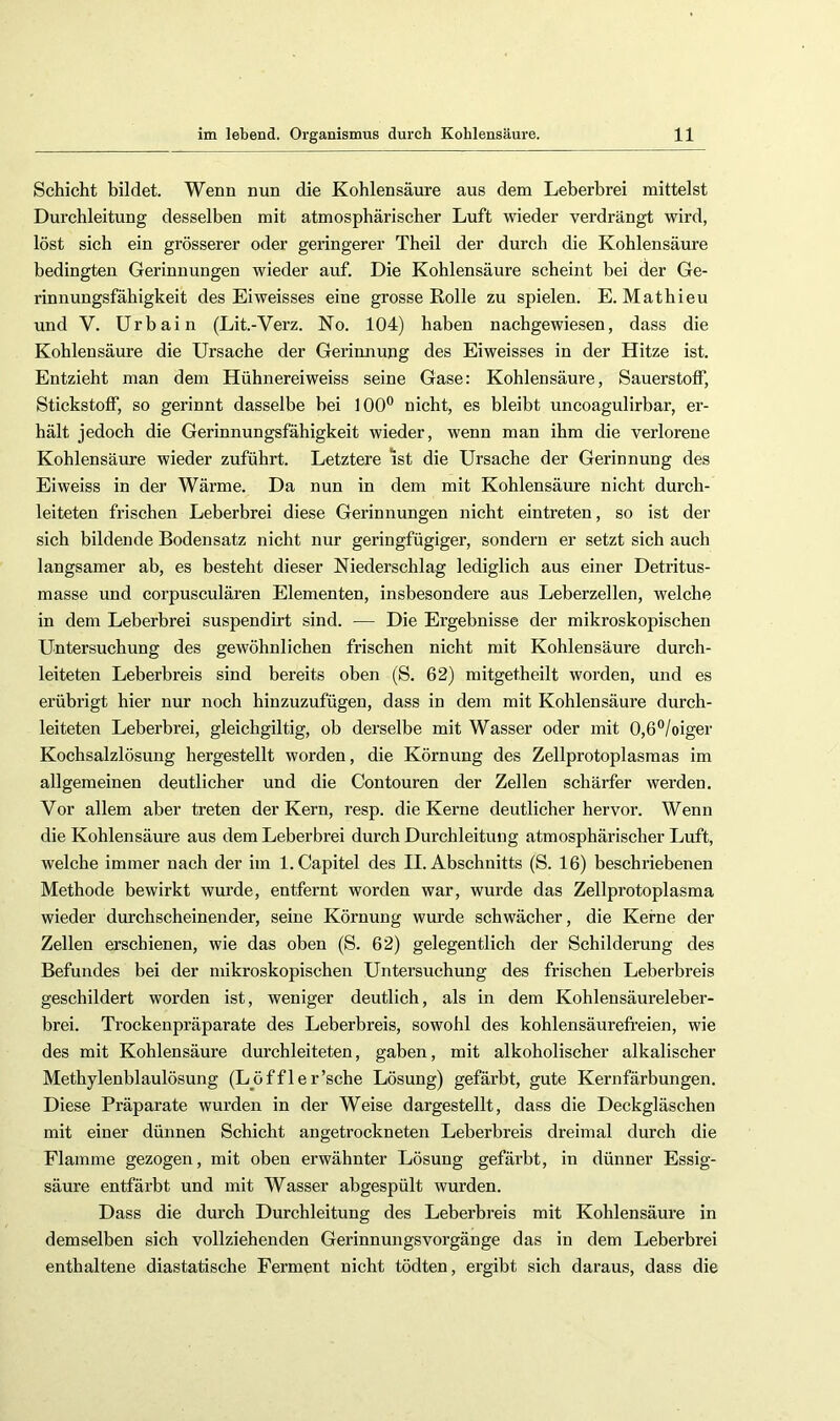 Schicht bildet. Wenn nun die Kohlensäure aus dem Leberbrei mittelst Durchleitung desselben mit atmosphärischer Luft wieder verdrängt wird, löst sich ein grösserer oder geringerer Theil der durch die Kohlensäure bedingten Gerinnungen wieder auf. Die Kohlensäure scheint bei der Ge- rinnungsfähigkeit des Eiweisses eine grosse Rolle zu spielen. E. Mathieu und V. Urbain (Lit.-Verz. No. 104) haben nachgewiesen, dass die Kohlensäure die Ursache der Gerinnung des Eiweisses in der Hitze ist. Entzieht man dem Hühnereiweiss seine Gase: Kohlensäure, Sauerstoff, Stickstoff, so gerinnt dasselbe bei 100'^ nicht, es bleibt uncoagulirbar, er- hält jedoch die Gerinnungsfähigkeit wieder, wenn man ihm die verlorene Kohlensäure wieder zuführt. Letztere ist die Ursache der Gerinnung des Eiweiss in der Wärme. Da nun in dem mit Kohlensäure nicht durch- leiteten frischen Leberbrei diese Gerinnungen nicht eintreten, so ist der sich bildende Bodensatz nicht nur geringfügiger, sondern er setzt sich auch langsamer ab, es besteht dieser Niederschlag lediglich aus einer Detritus- masse und corpusculären Elementen, insbesondere aus Leberzellen, welche in dem Leberbrei suspendirt sind. — Die Ergebnisse der mikroskopischen Untersuchung des gewöhnlichen frischen nicht mit Kohlensäure durch- leiteten Leberbreis sind bereits oben (S. 62) mitgetheilt worden, und es erübrigt hier nur noch hinzuzufügen, dass in dem mit Kohlensäure durch- leiteten Leberbrei, gleichgiltig, ob derselbe mit Wasser oder mit 0,6®/oiger Kochsalzlösung hergestellt worden, die Körnung des Zellprotoplasmas im allgemeinen deutlicher und die Contouren der Zellen schärfer werden. Vor allem aber treten der Kern, resp. die Kerne deutlicher hervor. Wenn die Kohlensäure aus dem Leberbrei durch Durchleitung atmosphärischer Luft, welche immer nach der im l.Capitel des II. Abschnitts (S. 16) beschriebenen Methode bewirkt wurde, entfernt worden war, wurde das Zellprotoplasma wieder durchscheinender, seine Körnung wurde schwächer, die Kerne der Zellen erschienen, wie das oben (S. 62) gelegentlich der Schilderung des Befundes bei der mikroskopischen Untersuchung des frischen Leberbreis geschildert worden ist, weniger deutlich, als in dem Kohlensäureleber- brei. Trockenpräparate des Leberbreis, sowohl des kohlensäurefi’eien, wie des mit Kohlensäure durchleiteten, gaben, mit alkoholischer alkalischer Methylenblaulösung (L^öffler’sche Lösung) gefärbt, gute Kernfärbungen. Diese Präparate wurden in der Weise dargestellt, dass die Deckgläschen mit einer dünnen Schicht angetrockneten Leberbreis dreimal durch die Flamme gezogen, mit oben erwähnter Lösung gefärbt, in dünner Essig- säure entfärbt und mit Wasser abgespült wurden. Dass die durch Durchleitung des Leberbreis mit Kohlensäure in demselben sich vollziehenden Gerinnungsvorgänge das in dem Leberbrei enthaltene diastatische Ferment nicht tödten, ergibt sich daraus, dass die