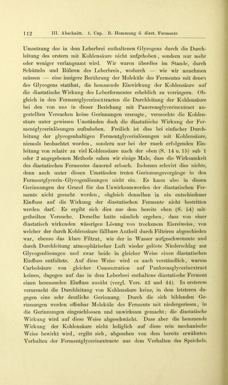 Umsetzung des in dem Leberbrei enthaltenen Glycogens durch die Durch- leitung des erstem mit Kohlensäure nicht aufgehoben , sondern nur mehr oder weniger verlangsamt wird. Wir waren überdies im Stande, durch Schütteln und Rühren des Leberbreis, wodurch — wie wir aunehmen müssen — eine innigere Berührung der Moleküle des Fermentes mit denen des Glycogens statthat, die hemmende Einwirkung der Kohlensäure auf die diastatische Wirkung des Leberfermentes erheblich zu verringern. Ob- gleich in den Fermentglycerinextracten die Durchleitung der Kohlensäure bei den von uns in dieser Beziehung mit Pancreasglycerinextract an- gestellten Versuchen keine Gerinnungen erzeugte, vermochte die Kohlen- säure unter gewissen Umständen doch die diastatische Wirkung der Fer- mentglycerinlösungen aufzuheben. Freilich ist dies bei einfacher Durch- leitung der glycogenhaltigen Fermentglycerinlösungen mit Kohlensäure, niemals beobachtet worden, sondern nur bei der rasch erfolgenden Ein- leitung von relativ zu viel Kohlensäure nach der oben (S. 14 u. 15) sub 1 oder 2 angegebenen Methode sahen wir einige Male, dass die Wirksamkeit des diastatischen Fermentes dauernd erlosch. Indessen relevirt dies nichts, denn auch unter diesen Umständen treten Gerinuungsvorgänge in den Fermentglyceriu-Glycogenlösungen nicht ein. Es kann also in diesen Gerinnungen der Grund für das Unwirksamwerden der diastatischen Fer- mente nicht gesucht werden, obgleich denselben ja ein entschiedener Einfluss auf die Wirkung der diastatischen Fermente nicht bestritten werden darf. Es ergibt sich dies aus dem bereits oben (S. 54) mit- getheilten Versuche. Derselbe hatte nämlich ergeben, dass von einer diastatisch wirkenden wässrigen Lösung von trockenem Eiereiweiss, von welcher der durch Kohlensäure fällbare Antheil durch Filtriren abgeschieden war, ebenso das klare Filtrat, wie der in Wasser aufgeschwemmte und durch Durchleitung atmosphärischer Luft wieder gelöste Niederschlag am Glycogenlösuugen und zwar beide in gleicher Weise einen diastatischen Einfluss entfaltete. Auf diese Weise wird es auch verständlich, warum Carbolsäure von gleicher Coucentration auf I’ankreasglycerinextract keinen, dagegen auf das in dem Leberbrei enthaltene diastatische Ferment einen hemmenden Einfluss ausübt (vergl. Vers. 43 und 44). In erstercm verursacht die Durchleitung von Kohlensäure keine, in dem letzteren da- gegen eine sehr deutliche Gerinnung. Durch die sich bildenden Ge- rinnungen werden offenbar Moleküle des Ferments mit niedergerissen, in die Gerinnungen eingeschlossen und unwirksam gemacht; die diastatische Wirkung wird auf diese Weise abgeschwächt. Dass aber die hemmende Wirkung der Kohlensäure nicht lediglich auf diese rein mechanische Weise bewirkt wird, ergibt sich, abgesehen von dem bereits erwähnten Verhalten der Fermentglycerinextractc aus dem Verhalten des Speichels.