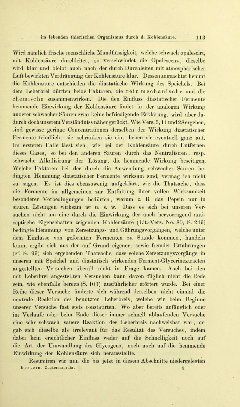 Wird nämlich frische menschliche Mundflüssigkeit, welche schwach opalescirt, mit Kohlensäure durchleitet, so verschwindet die Opalescenz, dieselbe wird klar und bleibt auch nach der durch Durchleiten mit atmosphärischer Luft bewirkten Verdrängung der Kohlensäure klar. Dessenungeachtet hemmt die Kohlensäure entschieden die diastatische Wirkung des Speiehels. Bei dem Leberbrei dürften beide Faktoren, die rein mechanische und die chemische Zusammenwirken. Die den Einfluss diastatischer Fermente hemmende Einwirkung der Kohlensäure flndet in der analogen Wirkung anderer schwacher Säuren zwar keine befriedigende Erklärung, wird aber da- durch dochunseremVerständniss näher gerückt. Wie Vers. 5,11 und 28 ergeben, sind gewisse geringe Conceutrationen derselben der Wirkung diastatischer Fermente feindlich, sie schränken sie ein, heben sie eventuell ganz auf. Im ersteren Falle lässt sich, wie bei der Kohlensäure durch Entfernen dieses Gases, so bei den anderen Säuren durch das Neutralisiren, resp. schwache Alkalisirung der Lösung, die hemmende Wirkung beseitigen. Welche Faktoren bei der durch die Anwendung schwacher Säuren be- dingten Hemmung diastatischer Fermente wirksam sind, vermag ich nicht zu sagen. Es ist dies ebensowenig aufgeklärt, wie die Thatsache, dass die Fermente im allgemeinen zur Entfaltung ihrer vollen Wirksamkeit besonderer Vorbedingungen bedürfen, warum z. B. das Pepsin nur in sauren Lösungen wirksam ist u. s. w. Dass es sich bei unseren Ver- suchen nicht um eine durch die Einwirkung der auch hervorragend anti- septische Eigenschaften zeigenden Kohlensäure (Lit.-Verz. No. 80, S. 249) bedingte Hemmung von Zersetzungs- und Gährungsvorgängen, welche unter dem Einflüsse von geformten Fermenten zu Stande kommen, handeln kann, ergibt sich aus der auf Grund eigener, sowie fremder Erfahrungen (cf. S. 99) sich ergebenden Thatsache, dass solche Zersetzungsvorgänge in unseren mit Speichel und diastatisch wirkenden Ferment-Glycerinextracten angestellten Versuchen überall nicht in Frage kamen. Auch bei den mit Leberbrei angestellten Versuchen kann davon füglich nicht die Rede sein, wie ebenfalls bereits (S. 103) ausführlicher erörtert wurde. Bei einer Reihe dieser Versuche änderte sich während derselben nicht einmal die neutrale Reaktion des benutzten Leberbreis, welche wir beim Beginne unserer Versuche fast stets eonstatirten. Wo aber bereits anfänglich oder im Verlaufe oder beim Ende dieser immer schnell ablaufenden Versuche eine sehr schwach sauere Reaktion des Leberbreis nachweisbar w'ar, er- gab sich dieselbe als irrelevant für das Resultat des Versuches, indem dabei kein ersichtlicher Einfluss weder auf die Schnelligkeit noch auf die Art der Umwandlung des Glycogens, noch auch auf die hemmende Einwirkung der Kohlensäure sich herausstellte. Resumiren wir nun die bis jetzt in diesem Absehnitte niedergelegten Ebstein, Zuckerharnruhi. 8