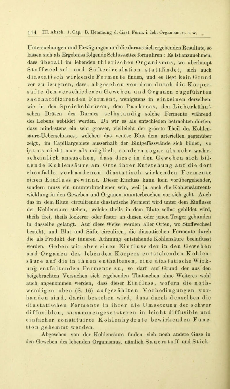 Untersuchungen und Erwägungen und die daraus sich ergebenden ResultatCj so lassen sich als Ergebniss folgende Schlusssätze formuliren ; Es ist auzuuehinen, dass überall im lebenden th i er i sehen Organismus, wo überhaupt Stoffwechsel und Säftecirculation stattfindet, sich auch diastatisch w ir k ende Fe rm en te finden, und es liegt kein Grund vor zu leugnen, dass, abgesehen von dem durch die Körper- säfte den vers ch iedenen Ge weben und Organen zugeführteu saccharifizirenden Ferment, wenigstens m einzelnen derselben, wie in den Speicheldrüsen, dem Pankreas, den Lieberkühn’- schen Drüsen des Darmes selbständig solche Fermente während des Lebens gebildet werden. Da wir es als entschieden betrachten dürfen, dass mindestens ein sehr grosser, vielleicht der grösste Theil des Kohlen- säure-Ueberschusses, welchen das venöse Blut dem arteriellen gegenüber zeigt, im Capillargebiete ausserhalb der Blutgefasswäude sich bildet, so i^s t es nicht nur als möglich, sondern sogar als sehr wahr- scheinlich anzusehen, dass diese in den Geweben sich bil- dende Kohlensäure am Orte ihrer Entstehung auf die dort ebenfalls vorhandenen diastatisch wirkenden Fermente einen Einfluss gewinnt. Dieser Einfluss kann kein vorübergehender, sondern muss ein ununterbrochener sein, weil ja auch die Kohlensäui’eent- wicklung in den Geweben und Organen ununterbrochen vor sich geht. Auch das in dem Blute circulirende diastatische Ferment wird unter dem Einflüsse der Kohlensäure stehen, welche theils in dem Blute selbst gebildet wird, theils frei, theils lockerer oder fester an diesen oder jenen Träger gebunden in dasselbe gelangt. Auf diese W^eise werden aller Orten, wo Stoff\vechsel besteht, und Blut und Säfte circuliren, die diastatischen Fermente durch die als Produkt der inneren Athmung entstehende Kohlensäure beeinflusst werden. Geben wir aber einen Einfluss der in den Geweben und Organen des lebenden Körpers entstehenden Kohlen- säure auf die in ihnen enthaltenen, eine diastatisehe Wirk- ung entfaltenden Fermente zu, so darf auf Grmid der aus den beigebrachten Versuchen sich ergebenden Thatsachen ohne Weiteres wohl auch angenommen werden, dass dieser Einfluss, wofern die noth- weudigen oben (S. 16) aufgezählten Vorbedingungen vor- handen sind, darin bestehen wird, dass durch denselben die diastatischen Fermente in ihrer die Umsetzung der schwer diffusiblen, zusammengesetzteren in leicht diffusible und einfacher constituirte Kohlenhydrate bewirkenden Func- tion gehemmt werden. Abgesehen von der Kohlensäure finden sich noch andere Gase in den Geweben des lebenden Organismus, nämlich Sauerstoff und Stick-