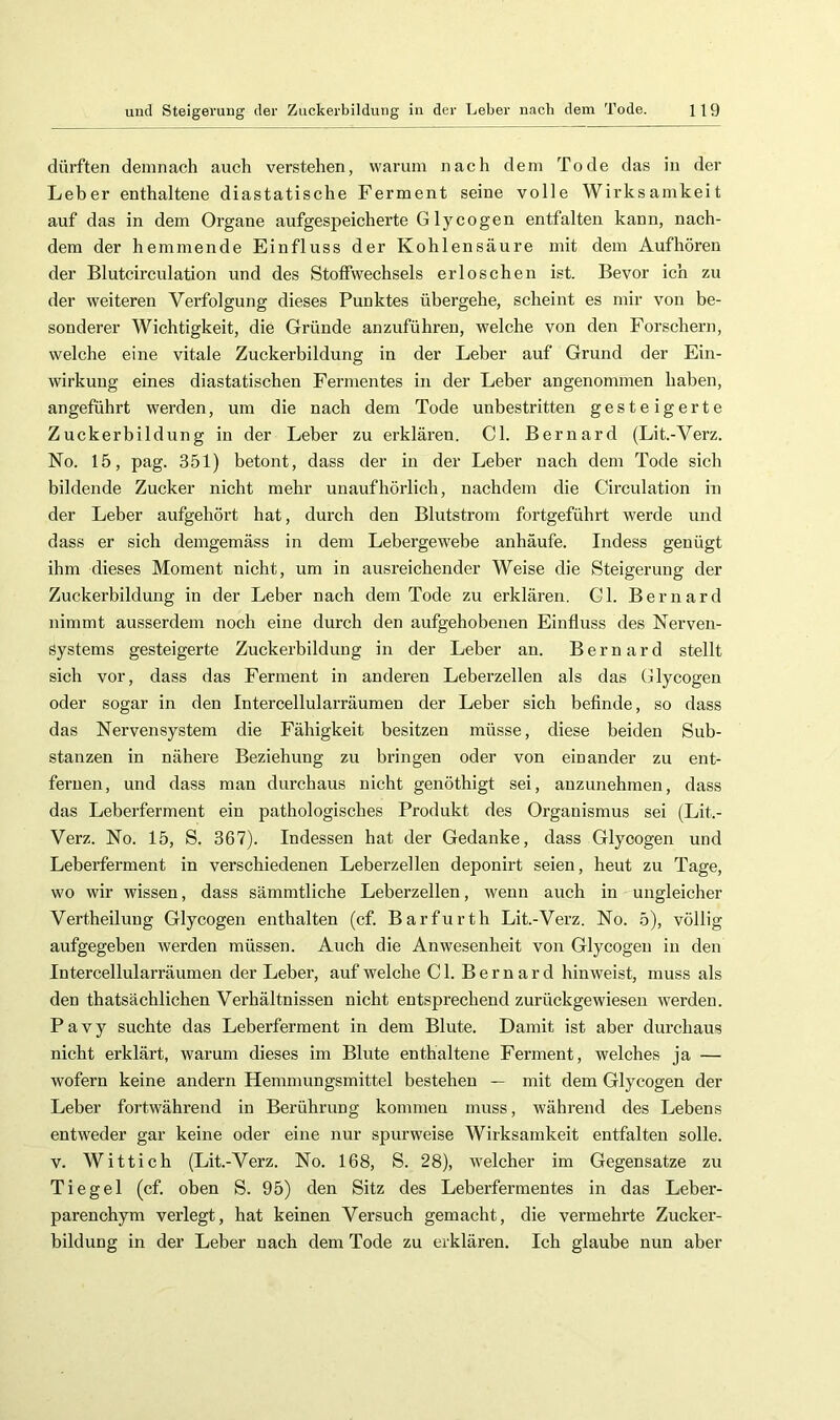 dürften demnach auch verstehen, warum nach dem Tode das in der Leber enthaltene diastatische Ferment seine volle Wirksamkeit auf das in dem Organe aufgespeicherte Glycogen entfalten kann, naeh- dem der hemmende Einfluss der Kohlensäure mit dem Aufhören der Blutcirculation und des Stoffweehsels erloschen ist. Bevor ich 7.11 der weiteren Verfolgung dieses Punktes übergehe, scheint es mir von be- sonderer Wichtigkeit, die Gründe anzuführen, welche von den Forschern, welche eine vitale Zuckerbildung in der Leber auf Grund der Ein- wirkung eines diastatischen Fermentes in der Leber angenommen haben, angeführt werden, um die naeh dem Tode unbestritten gesteigerte Zuckerbildung in der Leber zu erklären. CI. Bernard (Lit.-Verz. No. 15, pag. 351) betont, dass der in der Leber nach dem Tode sich bildende Zueker nicht mehr unaufhörlich, nachdem die Circulation in der Leber aufgehört hat, durch den Blutstrom fortgeführt werde und dass er sieh demgemäss in dem Lebergewebe anhäufe. Indess genügt ihm dieses Moment nieht, um in ausreichender Weise die Steigerung der Zuckerbildung in der Leber nach dem Tode zu erklären. CI. Bernard nimmt ausserdem noch eine durch den aufgehobenen Einfluss des Nerven- systems gesteigerte Zuckerbildung in der Leber au. Bernard stellt sich vor, dass das Ferment in anderen Leberzellen als das Glycogen oder sogar in den Intereellularräumen der Leber sich befinde, so dass das Nervensystem die Fähigkeit besitzen müsse, diese beiden Sub- stanzen in nähere Beziehung zu bringen oder von einander zu ent- fernen, und dass man durchaus nicht genöthigt sei, anzunehmen, dass das Leberferment ein pathologisches Produkt des Organismus sei (Lit.- Verz. No. 15, S. 367). Indessen hat der Gedanke, dass Glycogen und Leberferment in verschiedenen Leberzellen deponirt seien, heut zu Tage, wo wir wissen, dass sämmtliche Leberzellen, wenn auch in ungleicher Vertheilung Glycogen enthalten (cf. Barfurth Lit.-Verz. No. 5), völlig aufgegeben werden müssen. Auch die Anwesenheit von Glycogen in den Intereellularräumen der Leber, auf welche CI. Bernard hin weist, muss als den thatsächlichen Verhältnissen nicht entsprechend zurückgewiesen werden. P a V y suchte das Leberferment in dem Blute. Damit ist aber durchaus nicht erklärt, warum dieses im Blute enthaltene Ferment, welches ja — wofern keine andern Hemmungsmittel bestehen — mit dem Glycogen der Leber foi’twährend in Berührung kommen muss, während des Lebens entweder gar keine oder eine nur spurweise Wirksamkeit entfalten solle. V. Wittich (Lit.-Verz. No. 168, S. 28), welcher im Gegensätze zu Tiegel (cf. oben S. 95) den Sitz des Leberfermentes in das Leber- parenchym verlegt, hat keinen Versuch gemacht, die vermehrte Zucker- bildung in der Leber nach dem Tode zu erklären. Ich glaube nun aber