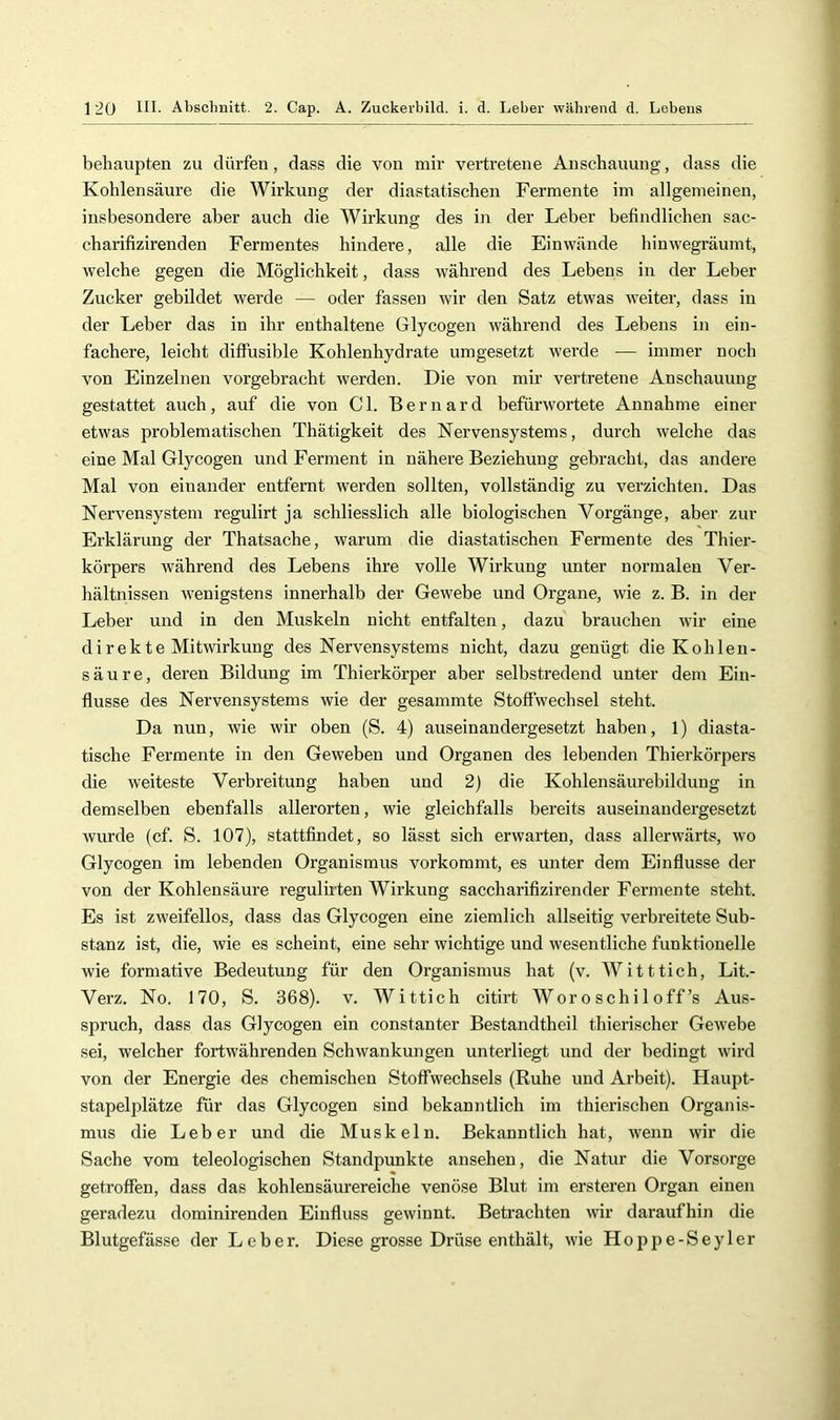 behaupten zu dürfen, dass die von mir vertretene Anschauung, dass die Kohlensäure die Wirkung der diastatischen Fermente im allgemeinen, insbesondere aber auch die Wirkung des in der Leber befindlichen sac- charifizirenden Fermentes hindere, alle die Einwände hinwegräumt, welche gegen die Möglichkeit, dass während des Lebens in der Leber Zucker gebildet werde — oder fassen wir den Satz etwas weiter, dass in der Leber das in ihr enthaltene Glycogen während des Lebens in ein- fachere, leicht diffusible Kohlenhydrate umgesetzt werde — immer noch von Einzelnen vorgebracht werden. Die von mir vertretene Anschauung gestattet auch, auf die von CI. Bernard befürwortete Annahme einer etwas problematischen Thätigkeit des Nervensystems, durch welche das eine Mal Glycogen und Ferment in nähere Beziehung gebracht, das andere Mal von einander entfernt werden sollten, vollständig zu verzichten. Das Nervensystem regulirt ja schliesslich alle biologischen Vorgänge, aber zur Erklärung der Thatsache, warum die diastatischen Fermente des Thier- körpers während des Lebens ihre volle Wirkung unter normalen Ver- hältnissen wenigstens innerhalb der Gewebe und Organe, wie z. B. in der Leber und in den Muskeln nicht entfalten, dazu brauchen wir eine direkte Mitwirkung des Nervensystems nicht, dazu genügt die Kohlen- säure, deren Bildung im Thierkörper aber selbstredend unter dem Ein- flüsse des Nervensystems wie der gesammte Stoffwechsel steht. Da nun, wie wir oben (S. 4) auseinandergesetzt haben, 1) diasta- tische Fermente in den Geweben und Organen des lebenden Thierkörpers die weiteste Verbreitung haben und 2) die Kohlensäurebilduug in demselben ebenfalls allerorten, wie gleichfalls bereits auseinandergesetzt wurde (cf. S. 107), stattflndet, so lässt sich erwarten, dass allerwärts, wo Glycogen im lebenden Organismus vorkommt, es unter dem Einflüsse der von der Kohlensäure regulirten Wirkung saccharifizirender Fermente steht. Es ist zweifellos, dass das Glycogen eine ziemlich allseitig vei’breitete Sub- stanz ist, die, wie es scheint, eine sehr wichtige und wesentliche funktionelle wie formative Bedeutung für den Organismus hat (v. Witttich, Lit.- Verz. No. 170, S. 368). v. Wittich citirt Woroschiloff’s Aus- spruch, dass das Glycogen ein constanter Bestandtheil thierischer Gewebe sei, welcher fortwährenden Schwankungen unterliegt und der bedingt wird von der Energie des chemischen Stoffwechsels (Ruhe und Arbeit). Haupt- stapelplätze für das Glycogen sind bekanntlich im thierischen Organis- mus die Leber und die Muskeln. Bekanntlich hat, Avenn Avir die Sache vom teleologischen Standpunkte ansehen, die Natur die Vorsorge getroffen, dass das kohlensäurereiche venöse Blut im ersteren Organ einen geradezu dominirendeu Einfluss gCAvinnt. Beti’achten Avir daraufhin die Blutgefässe der Leber. Diese grosse Drüse enthält, Avie Hoppe-Seyler