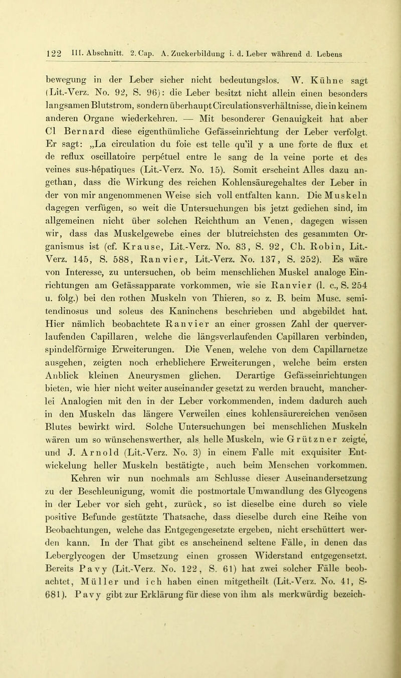 bewegung in der Leber sicher nicht bedeutungslos. W. Kühne sagt (Lit.-Verz. No. 92, S. 96): die Leber besitzt nicht allein einen besonders langsamen Blutstrom, sondern überhauptCirculationsverhältnisse, dieiu keinem anderen Organe wiederkehren. — Mit besonderer Genauigkeit hat aber CI Bernard diese eigentliümliche Gefässeinrichtung der Leber verfolgt. Er sagt: „La circulation du foie est teile qu’il y a une forte de flux et de reflux oscillatoire perpetuel entre le sang de la veine porte et des veines sus-hepatiques (Lit.-Verz. No. 15). Somit erscheint Alles dazu an- gethan, dass die Wirkung des reichen Kohlensäuregehaltes der Leber in der von mir angenommenen Weise sich voll entfalten kann. Die Muskeln dagegen verfügen, so weit die Untersuchungen bis jetzt gediehen sind, im allgemeinen nicht über solchen Reichthum an Venen, dagegen wissen wir, dass das Muskelgewebe eines der blutreichsten des gesammten Or- ganismus ist (cf. Krause, Lit.-Verz. No. 83, S. 92, Ch. Robin, Lit.- Verz. 145, S. 588, Ranvier, Lit.-Verz. No. 137, S. 252). Es wäre von Interesse, zu untersuchen, ob beim menschlichen Muskel analoge Ein- richtungen am Getässapparate Vorkommen, wie sie Ranvier (1. c., S. 254 u. folg.) bei den rothen Muskeln von Thieren, so z. B. beim Muse, semi- tendinosus und soleus des Kaninchens beschrieben und abgebildet hat. Hier nämlich beobachtete Ran vier an einer grossen Zahl der querver- laufendeu Capillaren, welche die längsverlaufenden Capillaren verbinden, spindelförmige Erweiterungen. Die Venen, welche von dem Capillarnetze ausgehen, zeigten noch erheblichere Erweiterungen, welche beim ersten Anblick kleinen Aneurysmen glichen. Derartige Gefässeinrichtungen bieten, wie hier nicht weiter auseinander gesetzt zu werden braucht, mancher- lei Analogien mit den in der Leber vorkommenden, indem dadurch auch in den Muskeln das längere Verweilen eines kohlensäurereichen venösen Blutes bewirkt wird. Solche Untersuchungen bei menschlichen Muskeln wären um so wünschenswerther, als helle Muskeln, wieGrützner zeigte, und J. Arnold (Lit.-Verz. No. 3) in einem Falle mit exquisiter Ent- wickelung heller Muskeln bestätigte, auch beim Menschen Vorkommen. Kehren mr nun nochmals am Schlüsse dieser Auseinandersetzung zu der Beschleunigung, womit die postmortale Umwandlung des Glycogens in der Leber vor sich geht, zurück, so ist dieselbe eine durch so viele positive Befunde gestützte Thatsache, dass dieselbe durch eine Reihe von Beobachtungen, welche das Entgegengesetzte ergeben, nicht erschüttert wer- den kann. In der That gibt es anscheinend seltene Fälle, in denen das Leberglycogen der Umsetzung einen grossen Widerstand entgegensetzt. Bereits Pavy (Lit.-Verz. No. 122, S. 61) hat zwei solcher Fälle beob- achtet, Müller und ich haben einen mitgetheilt (Lit.-Verz. No. 41, S* 681). Pavy gibt zur Erklärung für diese von ihm als merkwürdig bezeich-