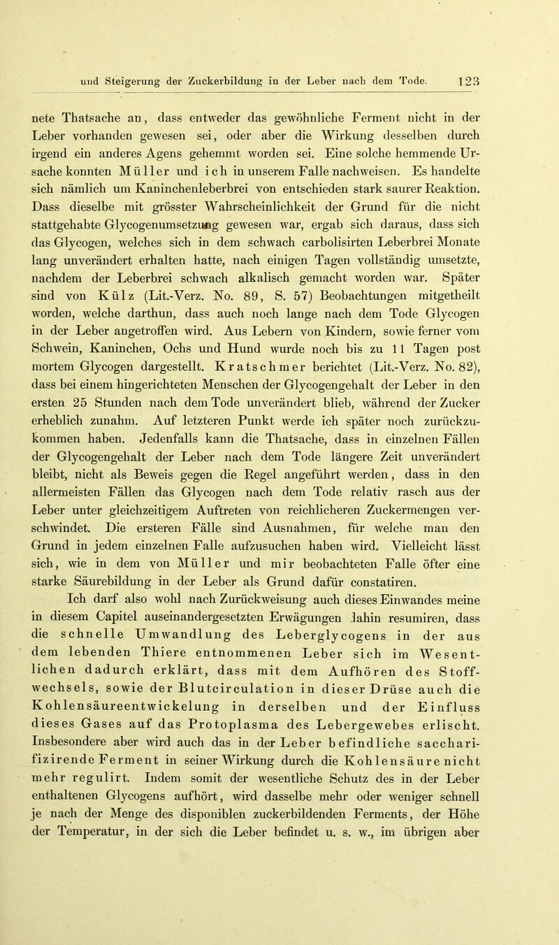 nete Thatsache an, dass entweder das gewöhnliche Ferment nicht in der Leber vorhanden gewesen sei, oder aber die Wirkung desselben durch irgend ein anderes Agens gehemmt worden sei. Eine solche hemmende Ur- sache konnten Müller und i c h in unserem Falle nach weisen. Es handelte sich nämlich um Kaninchenleberbrei von entschieden stark saurer Reaktion. Dass dieselbe mit grösster Wahrscheinlichkeit der Grund für die nicht stattgehabte Glycogenumsetzutig gewesen war, ergab sich daraus, dass sich das Glycogen, welches sich in dem schwach carbolisirten Leberbrei Monate lang unverändert erhalten hatte, nach einigen Tagen vollständig umsetzte, nachdem der Leberbrei schwach alkalisch gemacht worden war. Später sind von Külz (Lit.-Verz. No. 89, S. 57) Beobachtungen mitgetheilt worden, welche darthun, dass auch noch lange nach dem Tode Glycogen in der Leber angetrolfen wird. Aus Lebern von Kindern, sowie ferner vom Schwein, Kaninchen, Ochs und Hund wurde noch bis zu 11 Tagen post mortem Glycogen dargestellt. Kratschmer berichtet (Lit.-Verz. No. 82), dass bei einem hingerichteten Menschen der Glycogengehalt der Leber in den ersten 25 Stunden nach dem Tode unverändert blieb, während der Zucker erheblich zunahm. Auf letzteren Punkt werde ich später noch zurückzu- kommen haben. Jedenfalls kann die Thatsache, dass in einzelnen Fällen der Glycogengehalt der Leber nach dem Tode längere Zeit unverändert bleibt, nicht als Beweis gegen die Regel angeführt werden, dass in den allermeisten Fällen das Glycogen nach dem Tode relativ rasch aus der Leber unter gleichzeitigem Auftreten von reichlicheren Zuckermengen ver- schwindet. Die ersteren Fälle sind Ausnahmen, für welche man den Grund in jedem einzelnen Falle aufzusuchen haben wird. Vielleicht lässt sich, wie in dem von Müller und mir beobachteten Falle öfter eine starke Säurebildung in der Leber als Grund dafür constatiren. Ich darf also wohl nach Zurückweisung auch dieses Einwandes meine in diesem Capitel auseinandergesetzten Erwägungen lahin resumiren, dass die schnelle Umwandlung des Leberglyeogens in der aus dem lebenden Thiere entnommenen Leber sich im Wesent- lichen dadurch erklärt, dass mit dem Aufhören des Stoff- wechsels, sowie der Blutcirculation in dieser Drüse auch die Kohlensäureentwickelung in derselben und der Einfluss dieses Gases auf das Protoplasma des Lebergewebes erlischt. Insbesondere aber wird auch das in der Leber befindliche sacchari- fizirende Ferment in seiner Wirkung durch die Koh lensäure nicht mehr regulirt. Indem somit der wesentliche Schutz des in der Leber enthaltenen Glycogens aufhört, wird dasselbe mehr oder weniger schnell je nach der Menge des disponiblen zuckerbildenden Ferments, der Höhe der Temperatur, in der sich die Leber befindet u. s. w., im übrigen aber