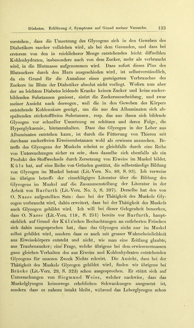 verstehen, dass die Umsetzung des Glycogens sich in den Geweben des Diabetikers rascher vollziehen wird, als bei dem Gesunden, und dass bei ersterem von den in reichlicherer Menge entstehenden leicht diffusiblen Kohlenhydraten, insbesondere auch von dem Zucker, mehr als verbraucht wird, in die Blutmasse aufgenommen wird. Dass sofort dieses Plus des Blutzuckers durch den Harn ausgeschieden wird, ist selbstverständlich, da ein Grund für die Annahme eines gesteigerten Verbrauches des Zuckers im Blute der Diabetiker absolut nicht vorliegt. Wofern nun aber der an leichtem Diabetes leidende Kranke keinen Zucker und keine zucker- bildenden Substanzen geniesst, sistirt die Zuckerausscheidung, und zwar meiner Ansicht nach deswegen, weil die in den Geweben des Körpers entstehende Kohlensäure genügt, um die aus den Albuminaten sich ab- spaltenden stickstofffreien Substanzen, resp. das aus ihnen sich bildende Glycogen vor schneller Umsetzung zu schützen und deren Folge, die Hyperglykaemie, hintanzuhalten. Dass das Glycogen in der Leber aus Albuminaten entstehen kann, ist durch die Fütterung von Thieren mit durchaus zuckerfreien Eiweisssubstanzen wohl als erwiesen anzusehen. Be- treffs des Glycogens der Muskeln scheint es gleichfalls durch eine Reihe von Untersuchungen sicher zu sein, dass dasselbe sich ebenfalls als ein Produkt des Stoffwechsels durch Zersetzung von Eiweiss im Muskel bildet. Külz hat, auf eine Reihe von Gründen gestützt, die selbstständige Bildung von Glycogen im Muskel betont (Lit.-Verz. No. 89, S. 93). Ich verweise im übrigen betreffs der einschlägigen Literatur über die Bildmig des Glycogens im Muskel auf die Zusammenstellung der Literatur in der Arbeit von Barfurth (Lit.-Verz. No. 5, S. 397). Derselbe hat den von O. Nasse aufgestellten Satz: dass bei der Thätigkeit des Muskels Gly- cogen verbraucht wird, dahin erweitert, dass bei der Thätigkeit des Muskels auch Glycogen gebildet mrd. Ich will bei dieser Gelegenheit bemerken, dass O, Nasse (Lit.-Verz, 118, S. 251) bereits vor Barfurth, haupt- sächlich auf Grund der K ü 1 z’schen Beobachtungen an entleberten Fröschen sich dahin ausgesprochen hat, dass das Glycogen nicht nur im Muskel selbst gebildet wird, sondern dass es auch mit grosser Wahrscheinlichkeit aus Eiweisskörpern entsteht und nicht, wie man eine Zeitlang glaubte, aus Traubenzucker; eine Frage, welche übrigens bei dem erwiesenermassen ganz gleichen Verhalten des aus Eiweiss und Kohlenhydraten entstehenden Glycogens für unseren Zweck Nichts relevirt. Die Ansicht, dass bei der Thätigkeit des Muskels Glycogen gebildet wird, finden wir übrigens bei Brücke (Lit.-Verz. 29, S. 323) schon ausgesprochen. Er stützt sich auf Untersuchungen von Siegmund Weiss, welcher nachwies, dass das Muskelglycogen keineswegs erheblichen Schwankungen ausgesetzt ist, sondern dass es nahezu intakt bleibt, während das Leberglycogen schon