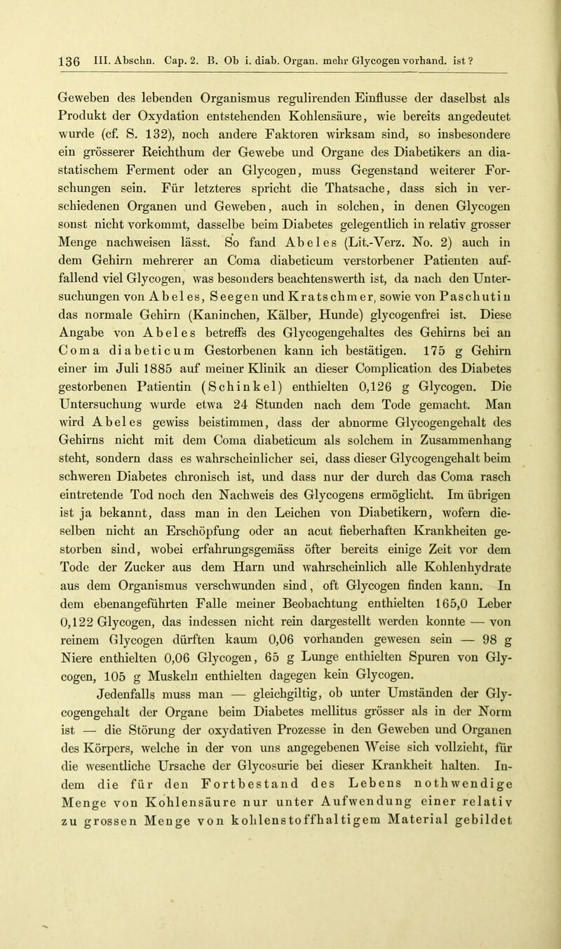 Geweben des lebenden Organismus regulirenden Einflüsse der daselbst als Produkt der Oxydation entstehenden Kohlensäure, wie bereits angedeutet wurde (cf. S. 132), noch andere Faktoren wirksam sind, so insbesondere ein grösserer Reichthum der Gewebe und Organe des Diabetikers an dia- statischem Ferment oder an Glycogen, muss Gegenstand w'eiterer For- schungen sein. Für letzteres spricht die Thatsache, dass sich in ver- schiedenen Organen und Geweben, auch in solchen, in denen Glycogen sonst nicht vorkommt, dasselbe beim Diabetes gelegentlich in relativ grosser Menge nachweisen lässt. So fand Abel es (Lit.-Verz. No. 2) auch in dem Gehirn mehrerer an Coma diabeticum verstorbener Patienten auf- fallend viel Glycogen, was besonders beachtenswerth ist, da nach den Unter- suchungen von Abel es, Seegen und Kratschnier, sowie von Paschutiu das normale Gehirn (Kaninchen, Kälber, Hunde) glycogenfrei ist. Diese Angabe von Abel es betreffs des Glycogengehaltes des Gehirns bei an Coma diabeticum Gestorbenen kann ich bestätigen. 175 g Gehirn einer im Juli 1885 auf meiner Klinik an dieser Complication des Diabetes gestorbenen Patientin (Schinkel) enthielten 0,126 g Glycogen. Die Untersuchung wurde etwa 24 Stunden nach dem Tode gemacht. Man wird Abel es gewiss beistimmen, dass der abnorme Glycogen geh alt des Gehii’ns nicht mit dem Coma diabeticum als solchem in Zusammenhang steht, sondern dass es wahrscheinlicher sei, dass dieser Glycogengehalt beim schweren Diabetes chronisch ist, und dass nur der durch das Coma rasch eintretende Tod noch den Nachweis des Glycogens ermöglicht. Im übrigen ist ja bekannt, dass man in den Leichen von Diabetikern, wofern die- selben nicht an Erschöpfung oder an acut fieberhaften Krankheiten ge- storben sind, wobei erfahrungsgemäss öfter bereits einige Zeit vor dem Tode der Zucker aus dem Harn und wahrscheinlich alle Kohlenhydrate aus dem Organismus verschwunden sind, oft Glycogen finden kann. In dem ebenangeführten Falle meiner Beobachtung enthielten 165,0 Leber 0,122 Glycogen, das indessen nicht rein dargestellt werden konnte — von reinem Glycogen dürften kaum 0,06 vorhanden gewesen sein — 98 g Niere enthielten 0,06 Glycogen, 65 g Lunge enthielten Spuren von Gly- cogen, 105 g Muskeln enthielten dagegen kein Glycogen. Jedenfalls muss man — gleichgiltig, ob imter Umständen der Gly- cogengehalt der Organe beim Diabetes mellitus grösser als in der Norm ist — die Störung der oxydativen Prozesse in den Geweben und Organen des Körpers, welche in der von uns angegebenen Weise sich vollzieht, für die wesentliche Ursache der Glycosurie bei dieser Krankheit halten. In- dem die für den Fortbestand des Lebens nothwendige Menge von Kohlensäure nur unter Aufwendung einer relativ zu grossen Menge von kohlenstoffhaltigem Material gebildet