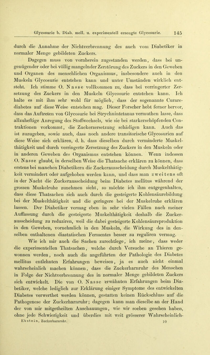 durch die Aunahme der Niclitverbreunung des auch vom Diabetiker in normaler Menge gebildeten Zuckers. Dagegen muss von vornherein zugestanden werden, dass bei un- genügender oder bei völlig mangelnder Zerstörung des Zuckers in den Geweben und Organen des menschlichen Organismus, insbesondere auch in den Muskeln Glycosurie entstehen kann und unter Umständen wirklich ent- steht. Ich stimme 0. Nasse vollkommen zu, dass bei verringerter Zer- setzung des Zuckers in den Muskeln Glycosurie entstehen kann. Ich halte es mit ihm sehr wohl für möglich, dass der sogenannte Curare- diabetes auf diese Weise entstehen mag. Dieser Forscher hebt ferner hervor, dass das Auftreten von Glycosurie bei Strychnintetanus vermuthen lasse, dass allzuheftige Anregung des Stoffwechsels, wie sie bei starkerschöpfenden Con- traktionen vorkommt, die Zuckerzersetzung schädigen kann. Auch das ist zuzugeben, sowie auch, dass noch andere transitorische Glycosurien auf diese Weise sich erklären, d. h. dass dieselben durch verminderte Muskel- thätigkeit und durch verringerte Zersetzung des Zuckers in den Muskeln oder in anderen Geweben des Organismus entstehen können. Wenn indessen .0. Nasse glaubt, in derselben Weise die Thatsache erklären zu können, dass erstens bei manchen Diabetikern die Zuckerausscheidung durch Muskelthätig- keit vermindert oder aufgehoben werden kann, und dass man zweitens oft in der Nacht die Zuckerausscheidung beim Diabetes mellitus während der grossen Muskelruhe zunehmen sieht, so möchte ich ihm entgegenhalten, dass diese Thatsachen sich auch durch die gesteigerte Kohlensäurebildung bei der Muskelthätigkeit und die geringere bei der Muskelruhe erklären lassen. Der Diabetiker vermag eben in sehr vielen Fällen nach meiner Auffassung durch die gesteigerte Muskelthätigkeit deshalb die Zucker- ausscheidung zu reduziren, weil die dabei gesteigerte Kohlensäureproduktion in den Geweben, vornehmlich in den Muskeln, die Wirkung des in den- selben enthaltenen diastatischen Fermentes besser zu reguliren vermag. Wie ich mir auch die Sachen zurechtlege, ich meine, dass weder die experimentellen Thatsachen, welche durch Versuche an Thieren ge- wonnen werden, noch auch die angeführten der Pathologie des Diabetes mellitus entlehnten Erfahrungen beweisen, ja es auch nicht einmal wahrscheinlich machen können, dass die Zuckerharnruhr des Menschen in Folge der Nichtverbrennung des in normaler Menge gebildeten Zuckers sich entwickelt. Die von O. Nasse erwähnten Erfahrungen beim Dia- betiker, welche lediglich zur Erklärung einiger Symptome des entwickelten Diabetes verwerthet werden können, gestatten keinen Rückschluss auf die Pathogenese der Zuckerharnruhr; dagegen kann man dieselbe an der Hand der von mir mitgetheilten Anschauungen, wie wir soeben gesehen haben, ohne jede Schwierigkeit und überdies mit weit grösserer Wahrscheinlich- Eb st e i n, Zuckorharnruhr. 10