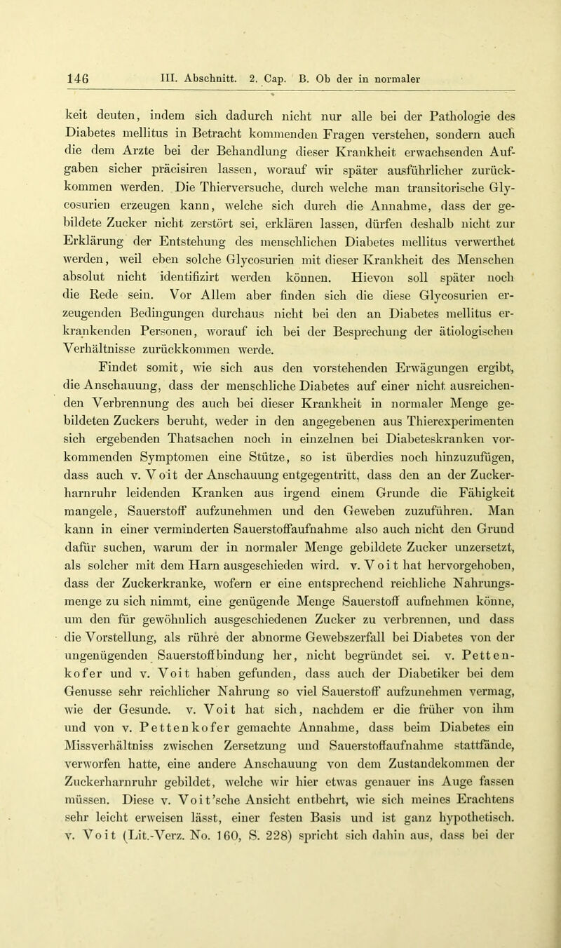 keit deuten, indem sich dadurch nicht nur alle bei der Pathologie des Diabetes mellitus in Betracht kommenden Fragen verstehen, sondern auch die dem Arzte bei der Behandlung dieser Krankheit erwachsenden Auf- gaben sicher präcisiren lassen, worauf wir später ausführlicher zurück- kommen werden. Die Thierversuche, durch welche man transitorische Gly- cosurien erzeugen kann, welche sich durch die Annahme, dass der ge- bildete Zucker nicht zerstört sei, erklären lassen, dürfen deshalb nicht zur Erklärung der Entstehung des menschlichen Diabetes mellitus verw’erthet werden, weil eben solche Glyco.=urien mit dieser Krankheit des Menschen absolut nicht identifizirt werden können. Hievon soll später noch die Rede sein. Vor Allem aber finden sich die diese Glycosurien er- zeugenden Bedingungen durchaus nicht bei den an Diabetes mellitus er- krankenden Personen, worauf ich bei der Besprechung der ätiologischen Verhältnisse zui’ückkommen werde. Findet somit, wie sich aus den vorstehenden Erwägungen ergibt, die Anschauung, dass der menschliche Diabetes auf einer nicht ausreichen- den Verbrennung des auch bei dieser Krankheit in normaler Menge ge- bildeten Zuckers beruht, weder in den angegebenen aus Thierexperimenten sich ergebenden Thatsachen noch in einzelnen bei Diabeteskranken vor- kommenden Symptomen eine Stütze, so ist überdies noch hinzuzufügen, dass auch v. Voit der Anschauung entgegentritt, dass den an der Zucker- harnruhr leidenden Kranken aus irgend einem Grunde die Fähigkeit mangele, Sauerstoff aufzunehmen und den Geweben zuzuführen. Man kann in einer verminderten Sauerstoffaufnahme also auch nicht den Grund dafür suchen, warum der in normaler Menge gebildete Zucker unzersetzt, als solcher mit dem Harn ausgeschieden wird. v. Voit hat hervorgehoben, dass der Zuckerkranke, wofern er eine entsprechend reichliche Nahrungs- menge zu sich nimmt, eine genügende Menge Sauerstoff aufnehmen könne, um den für gewöhnlich ausgeschiedenen Zucker zu verbrennen, und dass die Vorstellung, als rühre der abnorme Gewebszerfall bei Diabetes von der ungenügenden Sauerstoffbindung her, nicht begründet sei. v. Petten- kofer und v. Voit haben gefunden, dass auch der Diabetiker bei dem Genüsse sehr reichlicher Nahrung so viel Sauerstoff aufzunehmen vermag, wie der Gesunde, v. Voit hat sich, nachdem er die früher von ihm und von v. Pettenkofer gemachte Annahme, dass beim Diabetes ein Missverhältniss zwischen Zersetzung und Sauerstoffaufnahme stattfande, verw'orfen hatte, eine andere Anschauung von dem Zustandekommen der Zuckerharnruhr gebildet, welche wir hier etw'as genauer ins Auge fassen müssen. Diese v. Voit'sehe Ansicht entbehrt, wfie sich meines Erachtens sehr leicht erweisen lässt, einer festen Basis und ist ganz hypothetisch. V. Voit (Lit.-Verz. No. 160, S. 228) spricht sich dahin aus, dass bei der