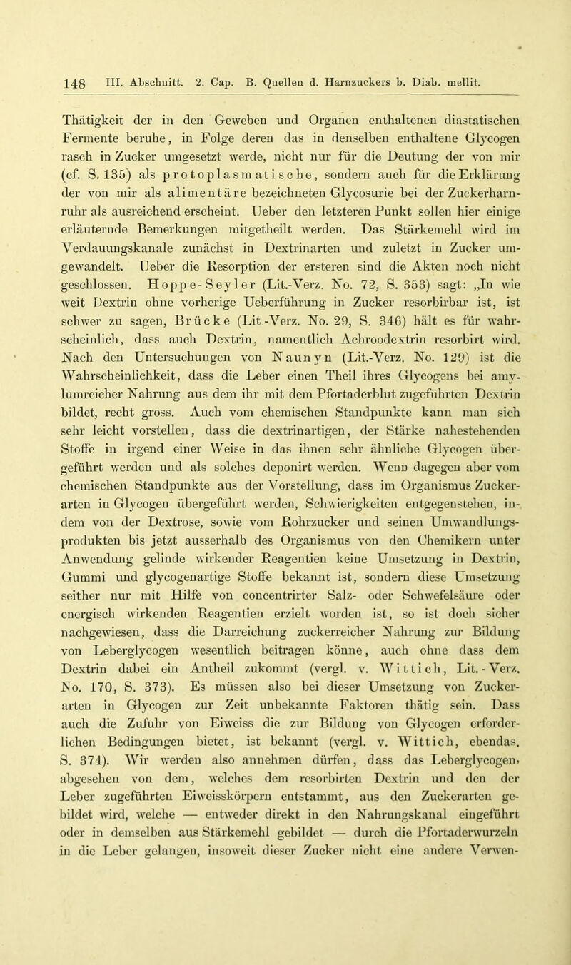 Thätigkeit der in den Geweben und Organen enthaltenen diastatischen Fermente beruhe, in Folge deren das in denselben enthaltene Glycogen rasch in Zucker uingesetzt werde, nicht nur für die Deutung der von mir (cf. S. 135) als protoplasmatische, sondern auch für die Erklärung der von mir als alimentäre bezeichneten Glycosurie bei der Zuckerharn- ruhr als ausreichend erscheint, lieber den letzteren Punkt sollen hier einige erläuternde Bemerkungen raitgetheilt werden. Das Stärkemehl wird im Verdauungskanale zunächst in Dextrinarten und zuletzt in Zucker um- gewandelt. lieber die Resorption der ersteren sind die Akten noch nicht geschlossen. Hoppe-Seyler (Lit.-Verz. No. 72, S. 353) sagt: „In wie weit Dextrin ohne vorherige Ileberführung in Zucker resorbirbar ist, ist schwer zu sagen, Brücke (Lit.-Verz. No. 29, S. 346) hält es für wahr- scheinlich, dass auch Dextrin, namentlich Achroodextrin resorbirt wird. Nach den Untersuchungen von Naunyu (Lit.-Verz. No. 129) ist die Wahrscheinlichkeit, dass die Leber einen Theil ihres Glj^cogens bei amy- lumreicher Nahrung aus dem ihr mit dem Pfortaderblut zugeführten Dextrin bildet, recht gross. Auch vom chemischen Standpunkte kann man sich sehr leicht vorstelleu, dass die dextrinartigen, der Stärke nahestehenden Stoffe in irgend einer Weise in das ihnen sehr ähnliche Glycogen über- geführt werden und als solches deponirt werden. Wenn dagegen aber vom chemischen Standpunkte aus der Vorstellung, dass im Organismus Zucker- arten in Glycogen übergeführt werden, Schwierigkeiten entgegen stehen, in- dem von der Dextrose, sowie vom Rohrzucker und seinen Umwandlungs- produkteu bis jetzt ausserhalb des Organismus von den Chemikern unter Anwendung gelinde wirkender Reagentien keine Umsetzung in Dextrin, Gummi und glycogenartige Stoffe bekannt ist, sondeim diese Umsetzung seither nur mit Hilfe von concentrirter Salz- oder Schwefelsäure oder energisch wirkenden Reagentien erzielt worden ist, so ist doch sicher nachgewiesen, dass die Darreichung zuckerreicher Nahrung zur Bildung von Leberglycogen wesentlich beitragen könne, auch ohne dass dem Dextrin dabei ein Antheil zukommt (vergl. v. Wittich, Lit.-Verz. No. 170, S. 373). Es müssen also bei dieser Umsetzung von Zucker- arten in Glycogen zur Zeit unbekannte Faktoren thätig sein. Dass auch die Zufuhr von Eiweiss die zur Bildung von Glycogen erforder- lichen Bedingungen bietet, ist bekannt (vergl. v. Wittich, ebendas. S. 374). Wir werden also annehmen dürfen, dass das Leberglycogen, abgesehen von dem, welches dem resorbirten Dextrin und den der Leber zugeführten Eiweisskörpern entstammt, aus den Zuckerarten ge- bildet wird, welche — entweder direkt in den Nahrungskanal eingeführt oder in demselben aus Stärkemehl gebildet — durch die Pfortaderwurzeln in die Leber gelangen, insoweit dieser Zucker nicht eine andere Verwen-