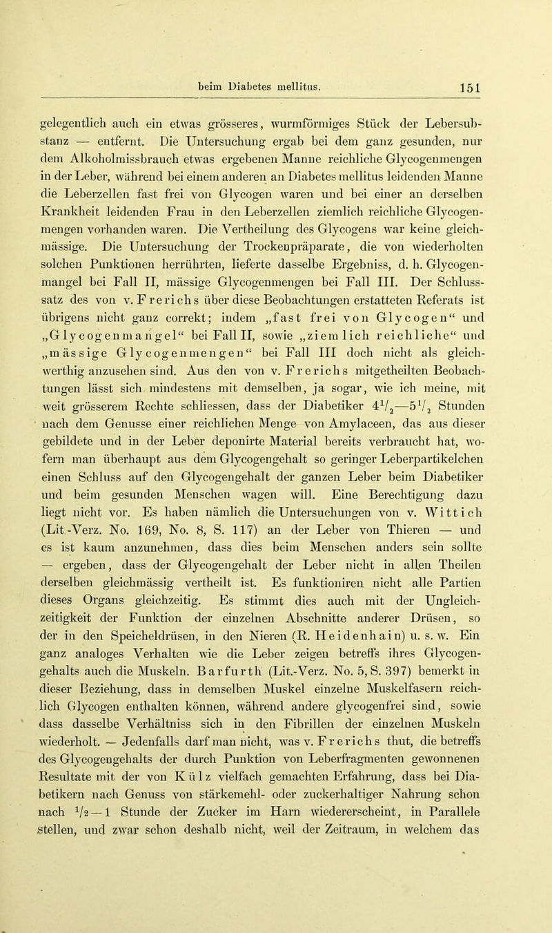 gelegentlich auch ein etwas grösseres, wurniförnhges Stück der Lebersub- stanz —■ entfernt. Die Untersuchung ergab bei dem ganz gesunden, nur dem Alkoholmissbrauch etwas ergebenen Manne reichliche Glycogenmengen in der Leber, während bei einem anderen an Diabetes mellitus leidenden Manne die Leberzellen fast frei von Glycogen waren und bei einer an derselben Krankheit leidenden Frau in den Leberzellen ziemlich reichliche Glycogen- mengen vorhanden waren. Die Vertheilung des Glycogens war keine gleich- massige. Die Untersuchung der Trockenpräparate, die von wiederholten solchen Punktionen herrührten, lieferte dasselbe Ergebniss, d. h. Glycogen- mangel bei Fall II, massige Glycogenmengen bei Fall III. Der Schluss- satz des von v. F rerichs über diese Beobachtungen erstatteten Referats ist übrigens nicht ganz correkt; indem „fast frei von Glycogen“ und „Glycoge nmangel“ bei Fall II, sowie „ziemlich reichliche“ und „massige Glycogenmengen“ bei Fall III doch nicht als gleich- werthig anzusehen sind. Aus den von v. Frerichs mitgetheilten Beobach- tungen lässt sich mindestens mit demselben, ja sogar, wie ich meine, mit weit grösserem Rechte schliessen, dass der Diabetiker 4^/j—Stunden nach dem Genüsse einer reichlichen Menge von Amylaceen, das aus dieser gebildete und in der Leber deponirte Material bereits verbraucht hat, wo- fern man überhaupt aus dem Glycogengehalt so geringer Leberpartikelchen einen Schluss auf den Glycogengehalt der ganzen Leber beim Diabetiker und beim gesunden Menschen wagen will. Eine Berechtigung dazu liegt nicht vor. Es haben nämlich die Untersuchungen von v. Witt ich (Lit.-Verz. No. 169, No. 8, S. 117) an der Leber von Thieren — und es ist kaum auzunehmen, dass dies beim Menschen anders sein sollte — ergeben, dass der Glycogengehalt der Leber nicht in allen Theilen derselben gleichmässig vertheilt ist. Es funktioniren nicht alle Partien dieses Organs gleichzeitig. Es stimmt dies auch mit der Ungleich- zeitigkeit der Funktion der einzelnen Abschnitte anderer Drüsen, so der in den Speicheldrüsen, in den Nieren (R. Heidenhain) u. s. w. Ein ganz analoges Verhalten wie die Leber zeigen betreffs ihres Glycogen- gehalts auch die Muskeln. Bar furth (Lit.-Verz. No. 5, S. 397) bemerkt in dieser Beziehung, dass in demselben Muskel einzelne Muskelfasern reich- lich Glycogen enthalten können, während andere glycogenfrei sind, sowie dass dasselbe Verhältniss sich in den Fibrillen der einzelnen Muskeln wiederholt. — Jedenfalls darf mau nicht, was v. Fr er ich s thut, die betreffs des Glycogeugehalts der durch Punktion von Leberfragmenten gewonnenen Resultate mit der von Külz vielfach gemachten Erfahrung, dass bei Dia- betikern nach Genuss von Stärkemehl- oder zuckerhaltiger Nahrung schon nach ^/2 —1 Stunde der Zucker im Harn wiedererscheint, in Parallele stellen, und zwar schon deshalb nicht, weil der Zeitraum, in welchem das