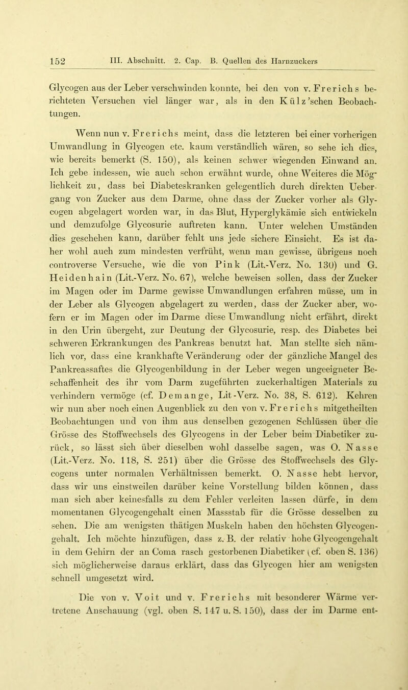 Glycogen aus der Leber verschwinden konnte, bei den von v. Fr er ich s be- richteten Versuchen viel länger war, als in den Külz’schen Beobach- tungen. Wenn nun V. Fr er i chs meint, dass die letzteren bei einer vorberisreu Umwandlung in Glycogen etc. kaum verständlich wären, so sehe ich dies, wie bereits bemerkt (S. 150), als keinen schwer wiegenden Einwand an. Ich gebe indessen, wie aucli schon erwähnt wurde, ohne Weiteres die Mög- lichkeit zu, dass bei Diabeteskranken gelegentlich durch direkten Ueber- gang von Zucker aus dem Darme, ohne dass der Zucker vorher als Gly- cogen abgelagert worden war, in das Blut, Hyperglykämie sich entwickeln und demzufolge Glycosurie auftreten kann. Unter welchen Umständen dies geschehen kann, darüber fehlt uns jede sichere Einsicht. Es ist da- her wohl auch zum mindesten verfrüht, wenn man gewisse, übrigens noch controverse Versuche, wie die von Pink (Lit.-Verz. No. 130) und G. Heidenhain (Lit.-Verz. No. 67), welche beweisen sollen, dass der Zucker im Magen oder im Darme gewisse Umwandlungen erfahren müsse, um in der Leber als Glycogen abgelagert zu werden, dass der Zucker aber, wo- fern er im Magen oder im Darme diese Umwandlung nicht erfahrt, direkt in den Urin übergeht, zur Deutung der Glycosurie, resp. des Diabetes bei schweren Erkrankungen des Pankreas benutzt hat. Man stellte sich näm- lich vor, dass eine krankhafte Veränderung oder der gänzliche Mangel des Pankreassaftes die Glycogenbildung in der Leber wegen ungeeigneter Be- schaffenheit des ihr vom Darm zugeführten zuckerhaltigen Älaterials zu verhindern vermöge (cf. Dem an ge, Lit-Verz. No. 38, S. 612). Kehren wir nun aber noch einen Augenblick zu den von v. Fr e r i c h s mitgetheilten Beobachtungen und von ihm aus denselben gezogenen Schlüssen über die Grösse des Stoffwechsels des Glycogens in der Leber beim Diabetiker zu- rück, so lässt sich über dieselben wohl dasselbe sagen, was O. Nasse (Lit.-Verz. No. 118, S. 251) über die Grösse des Stoffwechsels des Gly- cogens unter normalen Verhältnissen bemerkt. O. Nasse hebt hervor, dass wir uns einstweilen darüber keine Vorstellung bilden können, dass mau sich aber keine.sfalls zu dem Fehler verleiten lassen dürfe, in dem momentanen Glycogengehalt einen Massstab für die Grösse desselben zu sehen. Die am wenigsten thätigen JMuskeln haben den höchsten Glycogen- gehalt. Ich möchte hinzufügen, dass z. B. der relativ hohe Glycogengehalt in dem Gehirn der an Coma rasch gestorbenen Diabetiker ^ cf. oben S. 136) sich möglicherweise daraus erklärt, dass das Glycogen hier am wenigsten schnell umgesetzt wird. Die von v. Voit und v. Frerichs mit besonderer Wärme ver- tretene Anschauung (vgl. oben S. 147 u. S. 150), dass der im Darme ent-