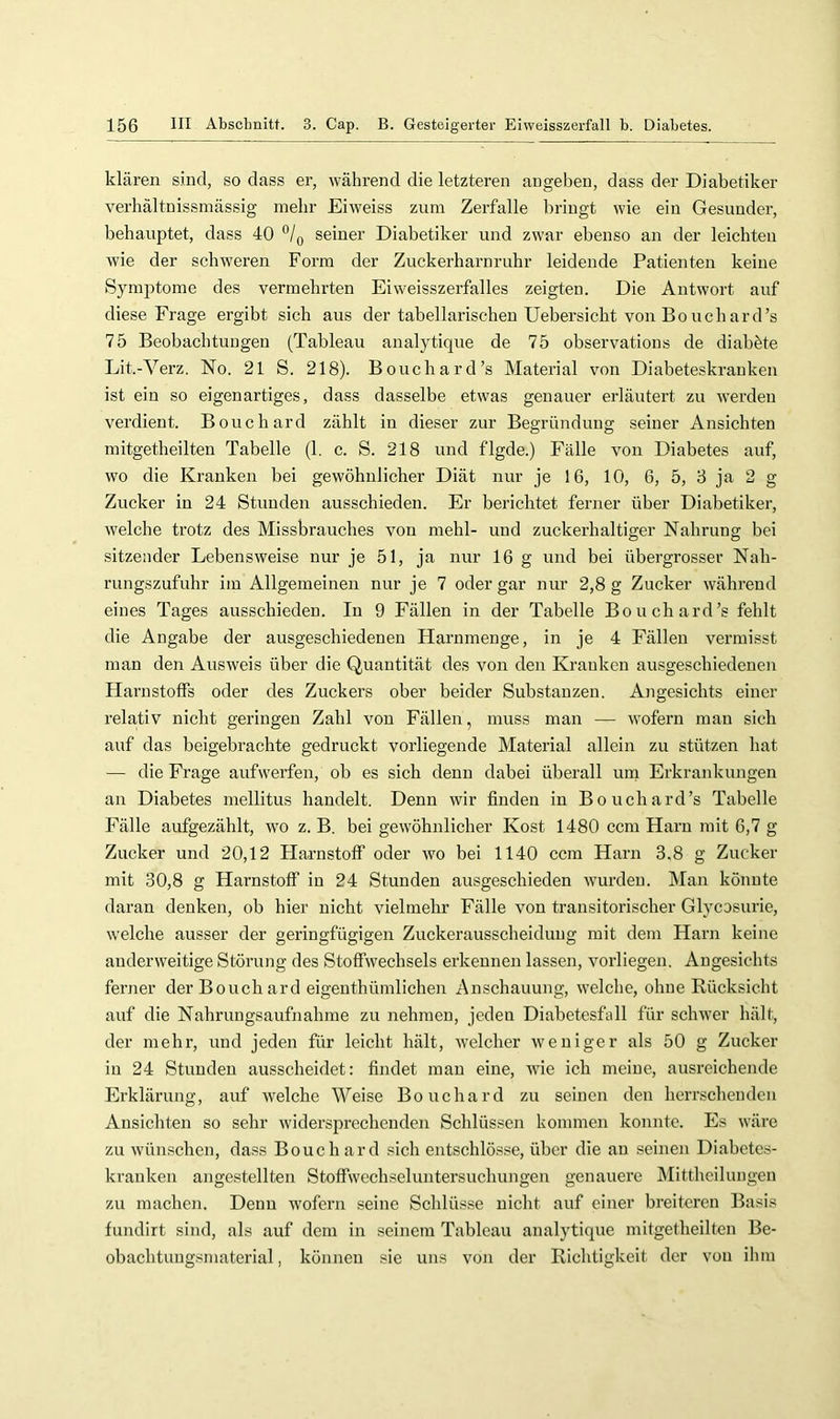 klären s.ind, so dass er, während die letzteren angeben, dass der Diabetiker verhältnissmässig mehr Eiweiss zura Zerfalle bringt wie ein Gesunder, behauptet, dass 40 °/o seiner Diabetiker und zwar ebenso an der leichten wie der schweren Form der Zuckerharnruhr leidende Patienten keine Symptome des vermehrten Eiweisszerfalles zeigten. Die Antwort auf diese Frage ergibt sich aus der tabellarischen Uebersicht von Bo uch ard’s 75 Beobachtungen (Tableau analytique de 75 observations de diabhte Lit.-Verz. No. 21 S. 218). Bouchard’s Material von Diabeteskrauken ist ein so eigenartiges, dass dasselbe etwas genauer erläutert zu werden verdient. Bouchard zählt in dieser zur Begründung seiner Ansichten mitgetheilten Tabelle (1. c. S. 218 und flgde.) Fälle von Diabetes auf, wo die Kranken bei gewöhnlicher Diät nur je 16, 10, 6, 5, 8 ja 2 g Zucker in 24 Stunden ausschieden. Er berichtet ferner über Diabetiker, welche trotz des Missbrauches von mehl- und zuckerhaltiger Nahrung bei sitzender Lebensweise nur je 51, ja nur 16 g und bei übergrosser Nah- rungszufuhr im Allgemeinen nur je 7 oder gar nur 2,8 g Zucker während eines Tages ausschieden. In 9 Fällen in der Tabelle Bouchard’s fehlt die Angabe der ausgeschiedenen Harnmenge, in je 4 Fällen vermisst man den Ausweis über die Quantität des von den Kranken ausgeschiedenen Harnstoffs oder des Zuckers ober beider Substanzen. Angesichts einer relativ nicht geringen Zahl von Fällen, muss man — wofern man sich auf das beigebrachte gedruckt vorliegende Material allein zu stützen hat — die Frage aufwerfen, ob es sich denn dabei überall urn Erkrankungen an Diabetes mellitus handelt. Denn wir finden in Bouchard’s Tabelle Fälle aufgezählt, wo z. B. bei gewöhnlicher Kost 1480 ccm Harn mit 6,7 g Zucker und 20,12 Harnstoff oder wo bei 1140 ccm Harn 3.8 g Zucker mit 30,8 g Harnstoff in 24 Stunden ausgeschieden wurden. Man könnte daran denken, ob hier nicht vielmehr Fälle von transitorischer Glycosurie, w’elche ausser der geringfügigen Zuckerausscheidung mit dem Harn keine anderweitige Störung des Stoffwechsels erkennen lassen, vorliegen. Angesichts ferner der Bouch ard eigenthümlichen Anschauung, welche, ohne Rücksicht auf die Nahrungsaufnahme zu nehmen, jeden Diabetesfall für schwer hält, der mehr, und jeden für leicht hält, Avelcher weniger als 50 g Zucker in 24 Stunden ausscheidet: findet man eine, wie ich meine, ausreichende Erklärung, auf welche Weise Bouchard zu seinen den hernschenden Ansichten so sehr widersprechenden Schlüssen kommen konnte. Es wäre zu wünschen, dass Bouchard sich entschlö.sse, über die au seinen Diabetes- krauken angestellten Stoffwechseluntersuchungen genauere Mittheilungen zu machen. Denn wofern seine Schlüsse nicht auf einer breiteren Basis fundirt sind, als auf dem in seinem Tableau analytique mitgetheilten Be- obachtungsmaterial , können sie uns von der Riclitigkeit der von ihm