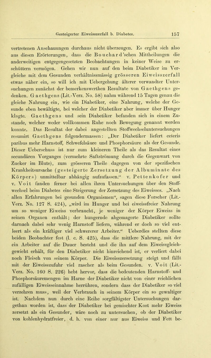 vertretenen Anschauungen durchaus nicht überzeugen. Es ergibt sich also aus diesen Erörterungen, dass die Bo ucha r d'sehen Mittheilungen die anderweitigen entgegengesetzten Beobachtungen in keiner Weise zu er- schüttern vermögen. Gehen wir nun auf den beim Diabetiker im Ver- gleiche mit dem Gesunden verhältnissmässig grösseren Eiweisszerfall etwas näher ein, so will ich mit Uebergehung älterer verwandter Unter- suchungen zunächst der bemerkenswerthen Resultate von Gaethgens ge- denken. G aethgens (Lit.-Verz. No. 58) nahm während 15 Tagen genau die gleiche Nahrung ein, wie ein Diabetiker, eine Nahrung, welche der Ge- sunde eben bewältigte, bei welcher der Diabetiker aber immer über Hunger klagte. Gaethgens und sein Diabetiker befanden sich in einem Zu- stande, welcher weder vollkommen Ruhe noch Bewegung genannt werden konnte. Das Resultat der dabei angestellten Stoflwechseluntersuchungen resumirt Gaethgens folgendermassen: „Der Diabetiker liefert ceteris paribus mehr Harnstoff, Schwefelsäure und Phosphorsäure als der Gesunde. Dieser Ueberschuss ist nur zum kleineren Theile als das Resultat eines secundären Vorganges (vermehrte Saftströmung durch die Gegenwart von Zucker im Blute), zum grösseren Theile dagegen von der spezifischen Krankheitsursache (gesteigerte Zersetzung der Albuminate des Körpers) unmittelbar abhängig aufzufassen.“ v. Pettenkofer und V. V 0 i t fanden ferner bei allen ihren Untersuchungen über den Stoff- wechsel beim Diabetes eine Steigerung der Zersetzung des Eiweisses. „Nach allen Erfahrungen bei gesunden Organismen“, sagen diese Forscher (Lit.- Verz. No. 127 S. 424), „wird im Hunger und bei eiweissfreier Nahrung um so weniger Eiweiss verbraucht, je weniger der Körper Eiweiss in seinen Organen enthält; der hungernde abgemagerte Diabetiker sollte darnach dabei sehr w'enig Harnstoff liefern, w'ährend er doch so viel ent- leert als ein kräftiger viel schwererer Arbeiter.“ Ueberdies stellten diese beiden Beobachter fest (1. c. S. 425), dass die mittlere Nahrung, mit der ein Arbeiter auf die Dauer besteht und die ihn auf dem Eiweissgleich- gewicht erhält, für den Diabetiker nicht hinreichend ist, er verliert dabei noch Fleisch von seinem Körper. Die Eiweisszersetzung steigt und fallt mit der Eiweisszufuhr viel rascher als heim Gesunden, v. Voit (Lit.- Verz. No. 160 S. 226) hebt hervor, dass die bedeutenden Harnstofi- und Phosphorsäuremengen im Harne der Diabetiker nicht von einer reichlichen zufälligen Eiweisseinnahme herrühren, sondern dass der Diabetiker so viel verzehren muss, weil der Verbrauch in seinem Körper ein so gewaltiger ist. Nachdem nun durch eine Reihe sorgfältigster Untersuchungen dar- gethan worden ist, dass der Diabetiker bei gemischter Kost mehr Eiweiss zersetzt als ein Gesunder, wäre noch zu untersuchen, ob der Diabetiker von kohlenhydratfreier, d. h. von einer nur aus Eiweiss und Fett he-