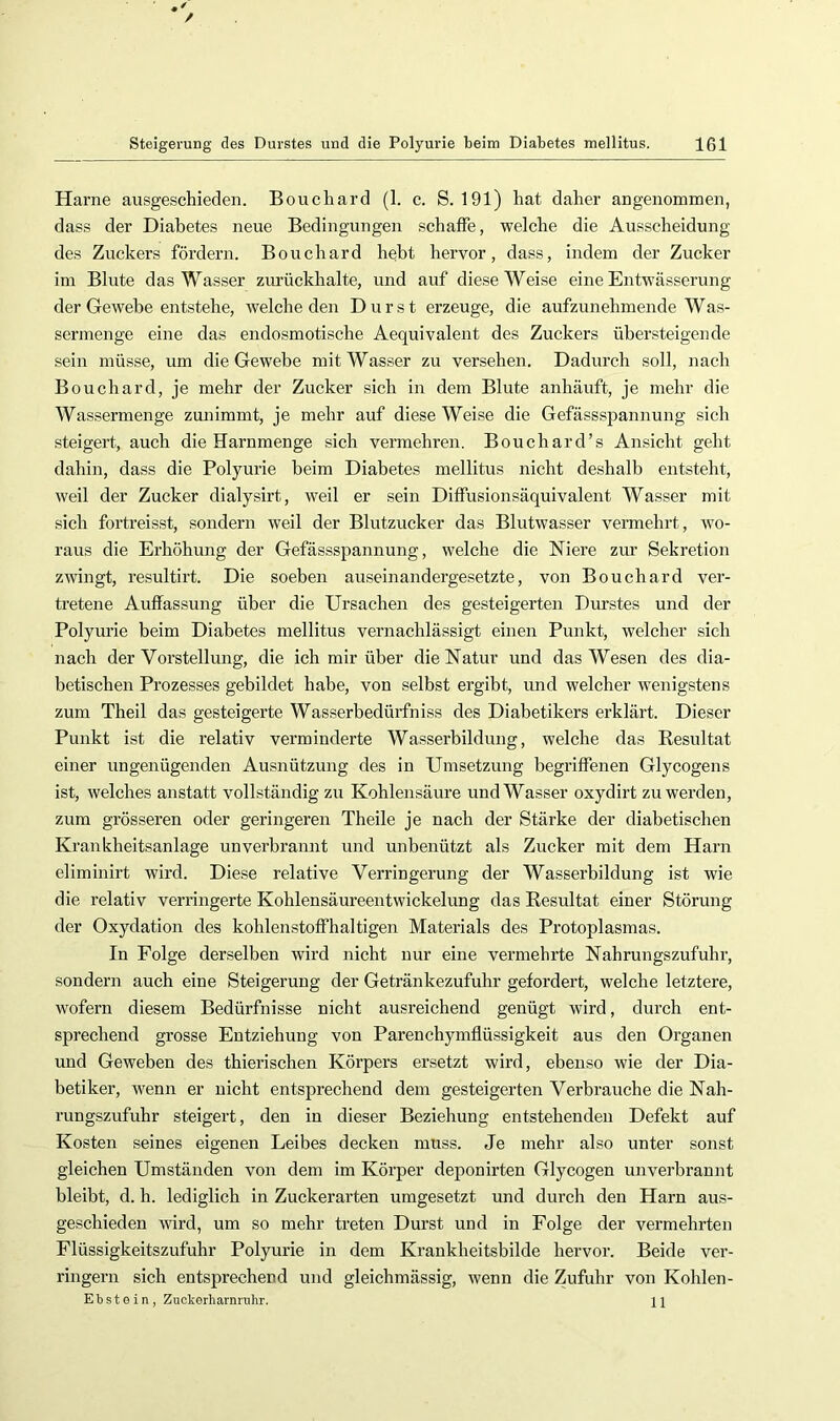 / Steigerung des Durstes und die Polyurie beim Diabetes mellitus. 101 Harne ausgeschieden. Bouchard (1. c. S. 191) liat daher angenommen, dass der Diabetes neue Bedingungen schaffe, welche die Ausscheidung des Zuckers fördern. Bouchard hebt hervor, dass, indem der Zucker im Blute das Wasser zurückhalte, und auf diese Weise eine Entwässerung der Gewebe entstehe, tvelche den Durst erzeuge, die aufzunehmende Was- sermenge eine das endosmotische Aequivalent des Zuckers übersteigende sein müsse, um die Gewebe mit Wasser zu versehen. Dadurch soll, nach Bouchard, je mehr der Zucker sich in dem Blute anhäuft, je mehr die Wassermenge zunimmt, je mehr auf diese Weise die Gefässspannung sich steigert, auch die Harnmenge sich vermehren. Bouchard’s Ansicht geht dahin, dass die Polyurie beim Diabetes mellitus nicht deshalb entsteht, weil der Zucker dialysirt, weil er sein Diffusionsäquivalent Wasser mit sich fortreisst, sondern weil der Blutzucker das Blutwasser vermehrt, wo- raus die Erhöhung der Gefässspannung, welche die Niere zur Sekretion zwingt, resultirt. Die soeben auseinandergesetzte, von Bouchard ver- tretene Auffassung über die Ursachen des gesteigerten Durstes und der Polyurie beim Diabetes mellitus vernachlässigt einen Punkt, welcher sieh nach der Vorstellung, die ich mir über die Natur und das Wesen des dia- betischen Prozesses gebildet habe, von selbst ergibt, und welcher w’enigstens zum Theil das gesteigerte Wasserbedürfniss des Diabetikers erklärt. Dieser Punkt ist die relativ verminderte Wasserbildung, welche das Resultat einer ungenügenden Ausnützung des in Umsetzung begriffenen Glycogens ist, welches anstatt vollständig zu Kohlensäure und Wasser oxydirt zu werden, zum grösseren oder geringeren Theile je nach der Stärke der diabetischen Kranhheitsanlage unverbrannt und unbenützt als Zucker mit dem Harn eliminirt wird. Diese relative Verringerung der Wasserbildung ist wie die relativ verringerte Kohlensäureentwickelung das Resultat einer Störung der Oxydation des kohlenstoffhaltigen Materials des Protoplasmas. In Folge derselben wird nicht nur eine vermehrte Nahrungszufuhr, sondern auch eine Steigerung der Getränkezufuhr gefordert, welche letztere, wofern diesem Bedürfnisse nicht ausreichend genügt wird, durch ent- sprechend grosse Entziehung von Parenchymfiüssigkeit aus den Organen und Geweben des thierischen Körpers ersetzt wird, ebenso wie der Dia- betiker, wenn er nicht entsprechend dem gesteigerten Verbrauche die Nah- rungszufuhr steigert, den in dieser Beziehung entstehenden Defekt auf Kosten seines eigenen Leibes decken muss. Je mehr also unter sonst gleichen Umständen von dem im Körper deponirten Glycogen unverbrannt bleibt, d. h. lediglich in Zuckerarten umgesetzt und durch den Harn aus- geschieden wird, um so mehr treten Durst und in Folge der vermehrten Flüssigkeitszufuhr Polyurie in dem Kraukheitsbilde hervor. Beide ver- ringern sich entsprechend und gleichmässig, wenn die Zufuhr von Kohlen-