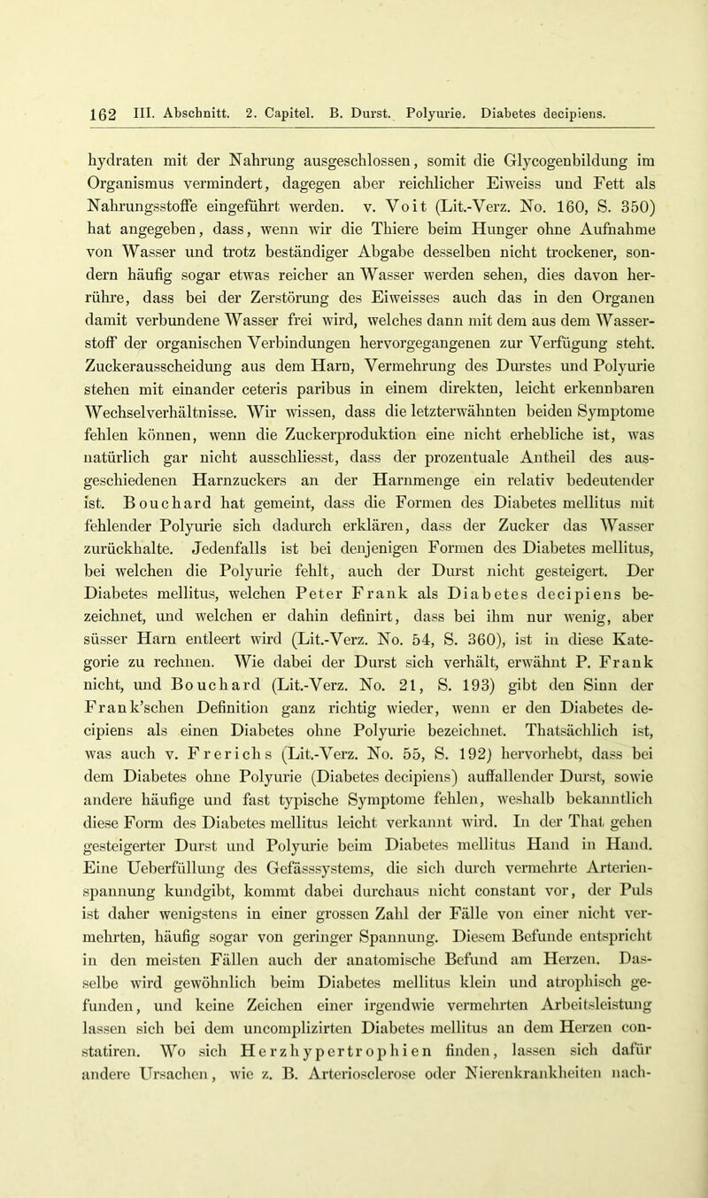 Hydraten mit der Nahrung ausgeschlossen, somit die Glycogenbildimg im Organismus vermindert, dagegen aber reichlicher Eitveiss und Fett als Nahrungsstoffe eingeführt werden, v. Voit (Lit.-Verz. No. 160, S. 350) hat angegeben, dass, wenn wir die Thiere beim Hunger ohne Aufnahme von Wasser und trotz beständiger Abgabe desselben nicht trockener, son- dern häufig sogar etwas reicher an Wasser werden sehen, dies davon her- rühre, dass bei der Zerstöi’ung des Eiweisses auch das in den Organen damit verbundene Wasser frei wird, welches dann mit dem aus dem Wasser- stoff der organischen Verbindungen hervorgegangenen zur Verfügung steht. Zuckerausscheidung aus dem Harn, Vermehrung des Durstes und Polyurie stehen mit einander ceteris paribus in einem direkten, leicht erkennbaren Wechselverhältnisse. Wir wissen, dass die letzterwähnten beiden Symptome fehlen können, wenn die Zuckerproduktion eine nicht erhebliche ist, was natürlich gar nicht ausschliesst, dass der prozentuale Antheil des aus- geschiedenen Harnzuckers an der Harnmenge ein relativ bedeutender ist. Bouchard hat gemeint, dass die Formen des Diabetes mellitus mit fehlender Polyurie sich dadurch erklären, dass der Zucker das Wasser zurückhalte. Jedenfalls ist bei denjenigen Formen des Diabetes mellitus, bei welchen die Polyurie fehlt, auch der Durst nicht gesteigert. Der Diabetes mellitus, welchen Peter Frank als Diabetes decipiens be- zeichnet, und welchen er dahin definirt, dass bei ihm nur wenig, aber süsser Harn entleert wird (Lit.-Verz. No. 54, S. 360), ist in diese Kate- gorie zu rechnen. Wie dabei der Durst sich verhält, erwähnt P. Frank nicht, und Bouchard (Lit.-Verz. No. 21, S. 193) gibt den Sinn der Frank’schen Definition ganz richtig wieder, wenn er den Diabetes de- cipiens als einen Diabetes ohne Polyurie bezeichnet. Thatsächlich ist, was auch v. Frerichs (Lit.-Verz. No. 55, S. 192} hervorhebt, dass bei dem Diabetes ohne Polyurie (Diabetes decipiens) auffallender Durst, sowie andere häufige und fast typische Symjitome fehlen, weshalb bekamitlich diese Form des Diabetes mellitus leicht verkannt wird. In der That gehen gesteigerter Durst und Polyurie beim Diabetes mellitus Hand in Hand. Eine Ueberfüllung des Gefässsystems, die sich durch vermehrte Arterien- .sjjannung kundgibt, kommt dabei durchaus nicht constant vor, der Puls ist daher wenigstens in einer grossen Zahl der Fälle von einer nicht ver- mehrten, häufig sogar von geringer Spannung. Diesem Befunde entspricht in den meisten Fällen auch der anatomische Befund am Herzen. Das- selbe wird gewöbnlicb beim Diabetes mellitus klein und atrophisch ge- funden, und keine Zeichen einer irgendwie vermehrten Arbeitsleistung lassen sich bei dem uncomplizirten Diabetes mellitus an dem Herzen cou- statiren. Wo sich Herzhypertrophien finden, lassen sich dafür andere Ursachen, wie z. B. Arteriosclcrose oder Niercnkraidvheiten nacli-