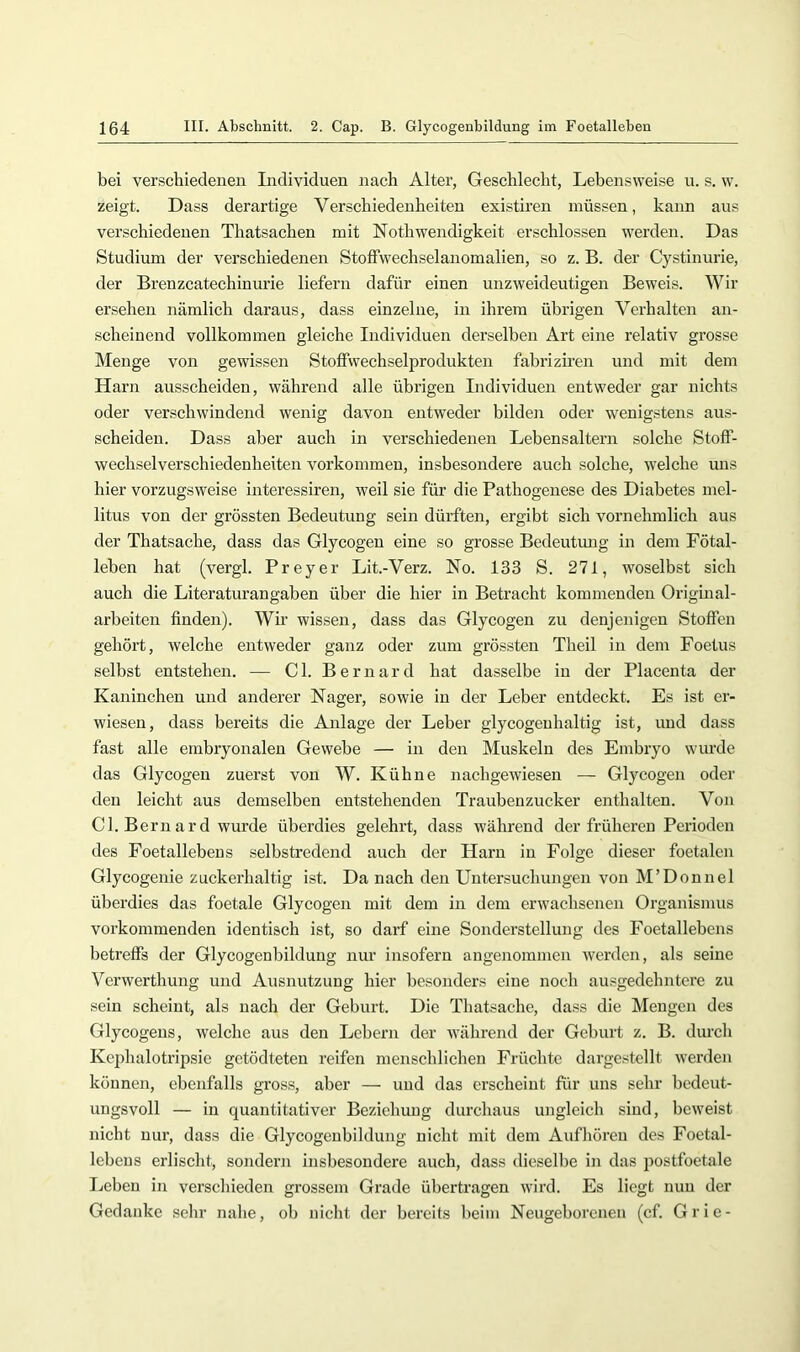 bei verschiedenen Individuen nach Alter, Geschlecht, Lebensweise n. s. w. zeigt. Dass derartige Verschiedenheiten existiren müssen, kann aus verschiedenen Thatsachen mit Nothwendigkeit erschlossen werden. Das Studium der verschiedenen Stoffwechselanomalien, so z. B. der Cystinurie, der Brenzcatechinurie liefern dafür einen unzweideutigen Beweis. Wir ersehen nämlich daraus, dass einzelne, in ihrem übrigen Verhalten an- scheinend vollkommen gleiche Individuen derselben Art eine relativ grosse Menge von gewissen Stoffwechselprodukten fabriziren und mit dem Harn ausscheiden, während alle übrigen Individuen entweder gar nichts oder verschwindend wenig davon entweder bildeti oder wenigstens aus- scheiden. Dass aber auch in verschiedenen Lebensaltern solche Stoff- wechselverschiedenheiten Vorkommen, insbesondere auch solche, welche uns hier vorzugsweise interessiren, weil sie für die Pathogenese des Diabetes mel- litus von der grössten Bedeutung sein dürften, ergibt sich vornehmlich aus der Thatsache, dass das Glycogeu eine so grosse Bedeutung in dem Fötal- leben hat (vergl. Preyer Lit.-Verz. No. 133 S. 271, woselbst sich auch die Literaturangaben über die hier in Betracht kommenden Original- arbeiten finden). Wir wissen, dass das Glycogen zu denjenigen Stoffen gehört, welche entweder ganz oder zum grössten Theil in dem Foetus selbst entstehen. — CI. Bernard hat dasselbe in der Placenta der Kaninchen und anderer Nager, sowie in der Leber entdeckt. Es ist er- wiesen, dass bereits die Anlage der Leber glycogenhaltig ist, und dass fast alle embryonalen Gewebe — in den Muskeln des Embryo wurde das Glycogen zuerst von W. Kühne nachgewiesen — Glycogen oder den leicht aus demselben entstehenden Traubenzucker enthalten. Von CI. Bernard wurde überdies gelehrt, dass während der früheren Perioden des Foetallebens selbstredend auch der Harn in Folge dieser foetalcn Glycogenie zuckerhaltig ist. Da nach den Untersuchungen von M’Donnel überdies das foetale Glycogen mit dem in dem erwachsenen Organismus vorkommenden identisch ist, so darf eine Sonderstellung des Foetallebens betreffs der Glycogenbildung nur insofern angenommen werden, als seine Verwerthung und Ausnutzung hier besonders eine noch ausgedehntere zu .sein scheint, als nach der Geburt. Die Thatsache, dass die Mengen des Glycogens, welche aus den Lebern der während der Geburt z. B. durch Kephalotripsie getödteteu reifen menschlichen Früchte dargestellt wei’den können, ebenfalls gross, aber — und das erscheint für uns sehr bedeut- ungsvoll — in quantitativer Beziehung durchaus ungleich sind, beweist nicht nur, dass die Glycogenbildung nicht mit dem Aufhören des Foetal- lebens erlischt, sondern insbesondere auch, dass dieselbe in das postfoetale Leben in verschieden grossem Grade übertragen wird. Es liegt nun der Gedanke sehr nahe, ob nicht der bereits beim Neugeborenen (cf. Grie-
